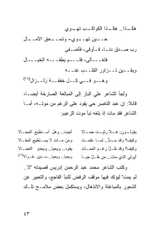 ‫ـﺏ ـﻭﻱ‬
                             ‫ﻫ ـﺫﺍ.. ـﺫﺍ ﺍﻟﻜﻭﺍﻜـ ‪ ‬ﺘﻬـ‬
                                             ‫ﻫﻜـ‬   ‫ﻜـ‬
       ‫ـﺎل‬
         ‫ـﺤﻕ ﺍﻵﻤــ‬
                 ‫ـﻭﻱ- ﻭﺘﺴــ‬
                          ‫ـﻴﻥ ﺘﻬــ‬
                                 ‫ﺤــ‬
                           ‫ﺭ ‪ ‬ﺼ ـﺩﻕ ﺩﻨ ـﺎ، ﻓ ـﺄﻭﻓﻰ، ﻓﺄﻀ ـ ﹶﻰ‬
                            ‫َ ‪ ‬ﻔ‬        ‫ـ ـ‬          ‫‪‬ﺏ ـ‬
       ‫ﻓﺘﻐـــﺎﻟﻰ، ﻓﻠـــﻡ ﻴﻁﻘﹾـــﻪ ﺍﻟﺨﻴـــﺎل‬
                 ‫‪‬‬     ‫‪ِ‬‬
                           ‫ﻭﻴﻘــﻴﻥ ﺘــﺯﺍﻭﺭ ﺍﻟﻘﻠــﺏ ﻋﻨــﻪ‬
                                                 ‫ٍ‬
       ‫)٨٢(‬
              ‫ﻭﻫــﻭ ﻓــﻲ ﻜــل ﺨﻔﻘــﺔ ﺯﻟــﺯﺍل‬

       ‫ﻭﻟﺠﺄ ﺍﻟﺸﺎﻋﺭ ﻋﻠﻲ ﺍﻟﺒﺎﺯ ﺇﻟﻰ ﺍﻟﻤﺒﺎﻟﻐﺔ ﺍﻟﺼﺎﺭﺨﺔ ﺃﻴﻀـﺎ،‬
       ‫ﻗﺎﺌﻼ: ﺇﻥ ﻋﺒﺩ ﺍﻟﻨﺎﺼﺭ ﺤﻲ ﻴﻘﻭﺩ ﻋﻠﻰ ﺍﻟﺭﻏﻡ ﻤﻥ ﻤﻭﺘـﻪ، ﺃﻤـﺎ‬
                                                       ‫ﹰ‬
                         ‫ﺍﻟﺸﺎﻋﺭ ﻓﻘﺩ ﻤﺎﺕ ﺇﺫ ﺒﻠﻐﻪ ﻨﺒﺄ ﻤﻭﺕ ﺍﻟﺯﻋﻴﻡ:‬


‫ﺃﺠﺒﺕ.. ﻭﻫل ﺃﺴـﺘﻁﻴﻊ ﺍﻟﻤﺤـﺎﻻ‬
        ‫‪‬‬             ‫ﹸ‬            ‫ـﻭﻥ: ـﻼ ﺭﺜﻴ ـﺕ ﺠ ـﺎﻻ‬
                                   ‫ﻫـ ﱠ ﹶ ‪‬ـ ﹶ ‪‬ﻤـ ﹰ‬  ‫ﻴﻘﻭﻟـ‬
‫ﻭﻤﻥ ﻤـﺎﺕ ﻻ ﻴﺴـﺘﻁﻴﻊ ﺍﻟﻤﻘـﺎﻻ‬
        ‫‪‬‬         ‫ﹶ‬                ‫ﻭﻜﻴﻑ؟ ﻭﻗﺩ ِـﺕ.. ﻟﻤـﺎ ﻋﻠﻤ‪‬ـﺕ‬
                                   ‫‪ ِ‬ﹸ‬          ‫‪‬ﹶ ‪ ‬ﻤ ﱡ‬
‫ﻴﻘﻭﺩ.. ﻭﻴﺤﻴﺎ.. ﻭﻴﺤﺩﻭ ﺍﻟﻨﻀـﺎﻻ‬
                        ‫‪‬‬          ‫ﻭﻜﻴﻑ؟ ﻭﻗﺩ ﹶـل ﺭﻏﹾـﻡ ﺍﻟﻤﻤـﺎﺕ‬
                                           ‫ﻅ ﱠ ‪ ‬‬
‫)٩٢(‬
   ‫ﻭﻴﺤﻴﺎ.. ﻭﻴﺤﻴﺎ.. ﺴـﻨﻴﻥ ﻁـﻭﺍﻻ‬     ‫ﺃﻴﺭ‪‬ﺜﻲ ﺍﻟﺫﻱ ﻤﺎﺕ.. ﻤﻥ ﹶـل ﺤ ‪‬ـﺎ‬
                                     ‫ﹶ ‪  ‬ﻅ ﱠ ‪‬ﻴ‬              ‫َ‪‬‬

       ‫ﻭﻜﺘﺏ ﺍﻟﺸﺎﻋﺭ ﻤﺤﻤﺩ ﻋﺒﺩ ﺍﻟﺭﺤﻤﻥ ﺇﺩﺭﻴﺱ ﻗﺼﻴﺩﺘﻪ "ﻻ..‬
       ‫ﻟﻡ ﻴﻤﺕ" ﻟﻴﺅﻜﺩ ﻓﻴﻬﺎ ﻤﻭﻗﻑ ﺍﻟﺭﻓﺽ ﻟﻠﻨﺒﺄ ﺍﻟﻔﺎﺠﻊ، ﻭﺍﻟﺘﻌﺒﻴﺭ ﻋﻥ‬
       ‫ﺍﻟﺸﻌﻭﺭ ﺒﺎﻟﻤﺒﺎﻏﺘﺔ ﻭﺍﻻﻨﺫﻫﺎل، ﻭﻴﺴﺘﻜﻤل ﺒﻌﺽ ﻤﻼﻤـﺢ ﺘﻠـﻙ‬



       ‫٣٤‬
 