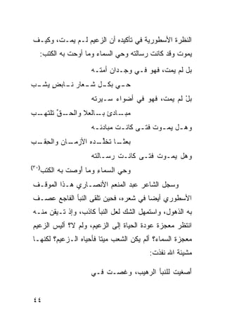 ‫ﺍﻟﻨﻅﺭﺓ ﺍﻷﺴﻁﻭﺭﻴﺔ ﻓﻲ ﺘﺄﻜﻴﺩﻩ ﺃﻥ ﺍﻟﺯﻋﻴﻡ ﻟـﻡ ﻴﻤـﺕ، ﻭﻜﻴـﻑ‬
   ‫ﻴﻤﻭﺕ ﻭﻗﺩ ﻜﺎﻨﺕ ﺭﺴﺎﻟﺘﻪ ﻭﺤﻲ ﺍﻟﺴﻤﺎﺀ ﻭﻤﺎ ﺃﻭﺤﺕ ﺒﻪ ﺍﻟﻜﺘﺏ:‬

                       ‫ﺒل ﻟﻡ ﻴﻤﺕ، ﻓﻬﻭ ﻓـﻲ ﻭﺠـﺩﺍﻥ ﺃﻤﺘـﻪ‬
‫ـﻲ ـل ـﻌﺎﺭ ـﺎﺒﺽ ـﺏ‬
‫ﺤـ ‪ ‬ﺒﻜـ ﺸـ ﻨـ ٍ ﻴﺸـ ‪‬‬
                       ‫ﺒل ﻟﻡ ﻴﻤﺕﹾ، ﻓﻬﻭ ﻓﻲ ﺃﻀﻭﺍﺀ ﺴـﻴﺭﺘﻪ‬
                                              ‫ْ ﹶ‪ ‬‬
‫ـﺏ‬‫ـﻕ ﺘﻠﺘﻬـ‬
        ‫ـﺎﺩﺉ ـﺎﻟﻌﻼ ﻭﺍﻟﺤـ ﱢ‬
                    ‫ﺒـ‬   ‫ﻤﺒـ‬
                       ‫ﻭﻫـل ﻴﻤ ـﻭﺕ ﻓﺘـﻰ ﻜﺎﻨ ـﺕ ﻤﺒﺎﺩﺌ ـﻪ‬
                        ‫ـ‬        ‫ـ‬      ‫ـ ‪ ‬ـ ﹸ ـ‬
‫ـﺎﻥ ﻭﺍﻟﺤﻘ ـﺏ‬
‫ِ ﹶـ ‪‬‬   ‫ﺒﻌﺜ ـﺎ ﺘﺨﻠ ـ ‪‬ﻩ ﺍﻷﺯﻤـ ‪‬‬
                  ‫‪  ‬ﹰـ ﹸ ﹶﱢـ ﺩ‬
                       ‫ﻭﻫل ﻴﻤـﻭﺕ ﻓﺘـﻰ ﻜﺎﻨـﺕ ﺭﺴـﺎﻟﺘﻪ‬
                                          ‫ﹸ‬
‫)٠٣(‬
       ‫ﻭﺤﻲ ﺍﻟ ‪‬ﻤﺎﺀ ﻭﻤﺎ ﺃﻭﺼﺕ ﺒﻪ ﺍﻟ ﹸﺘﺏ‬
         ‫ﻜ‬       ‫َ‪  ‬ﹾ‬   ‫‪ ‬ﺴ ِ‬
‫ﻭﺴ ‪‬ل ﺍﻟﺸﺎﻋﺭ ﻋﺒﺩ ﺍﻟﻤﻨﻌﻡ ﺍﻷﻨﺼـﺎﺭﻱ ﻫـﺫﺍ ﺍﻟﻤﻭﻗـﻑ‬
                                         ‫ﺠ‬
‫ﺍﻷﺴﻁﻭﺭﻱ ﺃﻴﻀﺎ ﻓﻲ ﺸﻌﺭﻩ، ﻓﺤﻴﻥ ﺘﻠﻘﻰ ﺍﻟﻨﺒﺄ ﺍﻟﻔﺎﺠﻊ ﻋﺼـﻑ‬
‫ﺒﻪ ﺍﻟﺫﻫﻭل، ﻭﺍﺴﺘﻤﻬل ﺍﻟﺸﻙ ﻟﻌل ﺍﻟﻨﺒﺄ ﻜﺎﺫﺏ، ﻭﺇﺫ ﺘـﻴﻘﻥ ﻤﻨـﻪ‬
‫ﺍﻨﺘﻅﺭ ﻤﻌﺠﺯﺓ ﻋﻭﺩﺓ ﺍﻟﺤﻴﺎﺓ ﺇﻟﻰ ﺍﻟﺯﻋﻴﻡ، ﻭﻟﻡ ﻻ؟ ﺃﻟﻴﺱ ﺍﻟﺯﻋﻴﻡ‬
‫ﻤﻌﺠﺯﺓ ﺍﻟﺴﻤﺎﺀ؟ ﺃﻟﻡ ﻴﻜﻥ ﺍﻟﺸﻌﺏ ﻤﻴ ﹰﺎ ﻓﺄﺤﻴﺎﻩ ﺍﻟـﺯﻋﻴﻡ؟ ﻟﻜﻨﻬـﺎ‬
                        ‫ﺘ‬
                                          ‫ﻤﺸﻴﺌﺔ ﺍﷲ ﻨﻔﺫﺕ:‬

                       ‫ﺃﺼﻐﻴﺕ ﻟﻠﻨﺒﺄ ﺍﻟﺭﻫﻴﺏ، ﻭﻏﺼ‪‬ـﺕ ﻓـﻲ‬
                           ‫ﹸ‬   ‫ﹸ‬                ‫َ ‪ ‬ﹶ‪ ‬ﹸ‬


‫٤٤‬
 