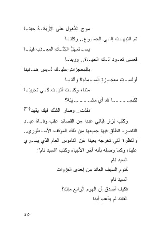 ‫ﻤﻭ‪‬ﺝ ﺍﻟ ﱡﻫﻭل ﻋﻠﻰ ﺍﻷﺭﻴﻜـﺔ ﺤﻴ ﹰـﺎ‬
  ‫ﻨ‬                   ‫ﺫ‬       ‫‪‬‬
                        ‫ﺜﻡ ﺍﻨﺘﺒﻬـﺕ ﺇﻟـﻰ ﺍﻟﺠﻤـﻭﻉ.. ﻭ ﹸﻠﻨـﺎ‬
                            ‫ﻜ‬                  ‫ﹸ‬
‫ـﺫﺏ ـﺎ‬
 ‫ـﺘﻤ‪‬ﻬل ﺍﻟﺸ ـﻙ ﺍﻟﻤﻌـ ﻓﻴﻨـ‬
             ‫ﻴﺴـ ﹶ ُ ﱠـ‬
                        ‫ﻓﻌﺴﻰ ﺘﻌـﻭﺩ ﻟـﻙ ﺍﻟﺤﻴـﺎﺓ.. ﻭﺭﺒ ﹶـﺎ‬
                          ‫‪‬ﻨ‬      ‫ﹸ‬           ‫‪‬‬
‫ﺒﺎﹸﻤﻌﺠﺯﺍﺕ ﻋﻠﻴـﻙ ﻟـﻴﺱ ‪‬ـﻨﻴ ﹰﺎ‬
 ‫ﻀ ﻨ‬         ‫‪‬‬     ‫ِ‬     ‫ﻟ‬
                        ‫ـﻤﺎﺀ؟ ﻭﺃﻨﻨ ـﺎ‬
                         ‫ﱠ ﹶـ‬       ‫ﺃﻭﻟﺴ ـﺕ ﻤﻌ ـﺯﺓ ﺍﻟﺴـ‬
                                         ‫َ ‪ ‬ﹶ ‪‬ـ ﹶ ‪ ‬ﺠـ ﹶ‬
‫ﻤﺘ ﹶﺎ، ﻭﻜﻨـﺕ ﺃﺘﻴـﺕ ﻜـﻲ ﺘﺤﻴﻴﻨـﺎ‬
            ‫ﹶ‬             ‫ﻨ‬
                        ‫ﻟﻜﻨﻤـــــﺎ ﷲ ﺃﻱ ﻤﺸـــــﻴﺌﺔ؟‬
‫)١٣(‬
       ‫ﻨﻔﺫﺕ.. ﻭﺼﺎﺭ ﺍﻟﺸﻙ ﻓﻴﻙ ﻴﻘﻴ ﹰﺎ‬
        ‫ﻨ‬         ‫ﱠ‪‬‬
‫ﻭﻜﺘﺏ ﻨﺯﺍﺭ ﻗﺒﺎﻨﻲ ﻋﺩﺩﺍ ﻤﻥ ﺍﻟﻘﺼﺎﺌﺩ ﻋﻘﺏ ﻭﻓـﺎﺓ ﻋﺒـﺩ‬
‫ﺍﻟﻨﺎﺼﺭ، ﺍﻨﻁﻠﻕ ﻓﻴﻬﺎ ﺠﻤﻴﻌﻬﺎ ﻤﻥ ﺫﻟﻙ ﺍﻟﻤﻭﻗﻑ ﺍﻷﺴـﻁﻭﺭﻱ..‬
‫ﻭﺍﻟﻨﻅﺭﺓ ﺍﻟﺘﻲ ﺘﺨﺭﺠﻪ ﺒﻌﻴ ‪‬ﺍ ﻋﻥ ﺍﻟﻨﺎﻤﻭﺱ ﺍﻟﻌﺎﻡ ﺍﻟﺫﻱ ﻴﺴـﺭﻱ‬
                             ‫ﺩ‬
          ‫ﻋﻠﻴﻨﺎ، ﻭﻜﻤﺎ ﻭﺼﻔﻪ ﺒﺄﻨﻪ ﺁﺨﺭ ﺍﻷﻨﺒﻴﺎﺀ ﻭﻜﺘﺏ "ﺍﻟﺴﻴﺩ ﻨﺎﻡ":‬
                                                ‫ﺍﻟﺴﻴﺩ ﻨﺎﻡ‬
                    ‫ﻜﻨﻭﻡ ﺍﻟﺴﻴﻑ ﺍﻟﻌﺎﺌﺩ ﻤﻥ ﺇﺤﺩﻯ ﺍﻟﻐﺯﻭﺍﺕ‬
                                                ‫ﺍﻟﺴﻴﺩ ﻨﺎﻡ‬
                      ‫ﻓﻜﻴﻑ ﺃﺼ ‪‬ﻕ ﺃﻥ ﺍﻟﻬﺭﻡ ﺍﻟﺭﺍﺒﻊ ﻤﺎﺕ؟‬
                                            ‫ﺩ‬
                                      ‫ﺍﻟﻘﺎﺌﺩ ﻟﻡ ﻴﺫﻫﺏ ﺃﺒ ‪‬ﺍ‬
                                       ‫ﺩ‬

‫٥٤‬
 