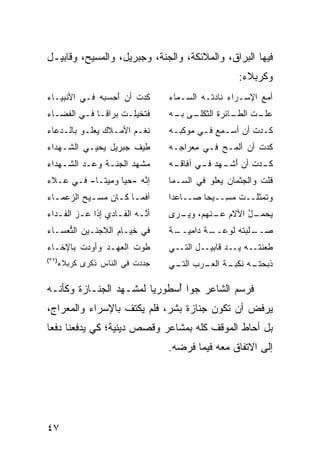 ‫ﻓﻴﻬﺎ ﺍﻟﺒﺭﺍﻕ، ﻭﺍﻟﻤﻼﺌﻜﺔ، ﻭﺍﻟﺠﻨﺔ، ﻭﺠﺒﺭﻴل، ﻭﺍﻟﻤﺴﻴﺢ، ﻭﻗﺎﺒﻴـل‬
                                                    ‫ﻭﻜﺭﺒﻼﺀ:‬
‫ﻜﺩﺕ ﺃﻥ ﺃﺤ ‪ ‬ﻪ ﻓـﻲ ﺍﻷﻨﺒﻴـﺎﺀ‬
             ‫َ ‪‬ﺴﺒ ‪‬‬    ‫‪ ‬ﹸ‬       ‫ﺃﻤﻊ ﺍﻹﺴـﺭﺍﺀ ﻨﺎﺩﺘـﻪ ﺍﻟ ‪‬ـ ‪‬ﺎﺀ‬
                                  ‫ﺴ ﻤ ‪‬‬                    ‫‪‬‬
‫ﻓ ﹶﺨﻴﻠـﺕ ‪‬ﺭﺍﻗـﺎ ﻓـﻲ ﺍﻟﻔﻀـﺎﺀ‬
  ‫ـ‬      ‫ﹶﺘ ﹾ ﹸ ﺒ ﹰـ ـ‬            ‫ـﻰ ـﻪ‬
                                   ‫ـﺕ ـﺎﺌﺭﺓ ﺍﻟﺜﻜﻠـ ﺒـ‬
                                                 ‫ﻋﻠـ ﺍﻟﻁـ‬
‫ﻨﻐـﻡ ﺍﻷﻤـﻼﻙ ﻴﻌﻠـﻭ ﺒﺎﻟـﺩﻋﺎﺀ‬
    ‫ـ‬     ‫ﹸـ‬     ‫ﹶ ‪ ‬ـ‬            ‫ﻜـﺩﺕ ﺃﻥ ﺃﺴـﻤﻊ ﻓـﻲ ﻤﻭﻜﺒـﻪ‬
                                   ‫ـ‬      ‫‪ ‬ﹸ ‪   ‬ـ‬
‫ﻁﻴﻑ ﺠﺒﺭﻴل ﻴﺤ ‪‬ـﻲ ﺍﻟﺸـﻬﺩﺍﺀ‬
           ‫ﻴ‬          ‫ﹶ‬           ‫ﻜﺩﺕ ﺃﻥ ﺃﻟﻤـﺢ ﻓـﻲ ﻤﻌ‪‬ﺭﺍﺠـﻪ‬
                                         ‫ِ‬     ‫‪‬‬        ‫ﹸ‬
‫ﻤﺸ ‪‬ﺩ ﺍﻟﺠﻨـﺔ ﻭﻋ‪‬ـﺩ ﺍﻟﺸـﻬﺩﺍﺀ‬
         ‫‪ ‬‬           ‫ﻬ‬          ‫ـﻪ‬
                                   ‫ـﺩﺕ ﺃﻥ ﺃ ـﻬﺩ ـﻲ ﺁﻓﺎﻗـ‬
                                          ‫ﻜـ ﹸ َﺸـ ‪  ‬ﻓـ‬
‫ﺇ ﱠﻪ -ﺤ ‪‬ﺎ ﻭﻤﻴ ﹰـﺎ- ﻓـﻲ ﻋـﻼﺀ‬
            ‫‪‬ﺘ‬     ‫ﻴ‬     ‫ﻨ‬        ‫ﻗﻠﺕ ﻭﺍﻟﺠﺜﻤﺎﻥ ﻴﻌﹸﻭ ﻓﻲ ﺍﻟ ‪‬ـﻤﺎ‬
                                     ‫ﺴ‬        ‫‪ ‬ﻠ‬          ‫ﹸ‬
‫ﺃ ﹶﻤ ـﺎ ﻜ ـﺎﻥ ‪‬ﺴ ـﻴﺢ ﺍﻟ ‪‬ﻋﻤ ـﺎﺀ‬
  ‫ﻓ ـ ـ ‪‬ﻤ ـ ‪ ‬ﺯ ـ‬                ‫ﻭﺘﻤﺜﻠــﺕ ﻤ ِــﻴ ‪‬ﺎ ﺼــﺎﻋ ‪‬ﺍ‬
                                   ‫ﺩ‬        ‫ﹸ ‪‬ﺴ ﺤ‬
‫ﺃﻨـﻪ ﺍﻟﻔـﺎﺩﻱ ﺇﺫﺍ ﻋـﺯ ﺍﻟﻔـﺩﺍﺀ‬
   ‫‪  ‬ـ‬           ‫ﱠ ‪ ‬ـ‬          ‫ـل ﺍﻵﻻﻡ ـﻨﻬﻡ، ﻭﻴ ـﺭﻯ‬
                                    ‫‪‬ـ‬       ‫ﻋـ‬     ‫ﻴﺤﻤـ ُ‬
‫ﻓﻲ ﺨﻴـﺎﻡ ﺍﻟﻼﺠﺌـﻴﻥ ﺍﻟ ﱡﻌﺴـﺎﺀ‬
     ‫ﺘ‬                            ‫ـﺔ‬
                                   ‫ـﺔ ﺩﺍﻤﻴــ‬
                                          ‫ﺼ ـﻠﺒﺘﻪ ﻟﻭﻋــ ﹲ‬
                                                  ‫‪‬ــ ﹶ ‪ ‬ﹾ ‪‬‬
‫ﻁ ‪‬ﺕ ﺍﻟﻌﻬ‪‬ـﺩ ﻭﺃﻭ‪‬ﺩﺕ ﺒﺎﻹﺨـﺎﺀ‬
        ‫ﹾ‬      ‫‪ ‬‬      ‫ﹶﻭ‬        ‫ﻁﻌﻨﺘــﻪ ﻴــﺩ ﻗﺎﺒﻴــل ﺍﻟﺘــﻲ‬
                                                 ‫‪‬‬    ‫‪‬‬
‫)٢٣(‬
   ‫ﺠﺩﺩﺕ ﻓﻲ ﺍﻟﻨﺎﺱ ﺫﻜﺭﻯ ﻜﺭﺒﻼﺀ‬
                       ‫‪ ‬ﹾ‬      ‫ﺫﺒﺤﺘ ـﻪ ﻨﻜﺒ ـﺔ ﺍﻟﻌ ـﺭﺏ ـﻲ‬
                                   ‫ﺍﻟﺘـ‬ ‫ﹶ ‪  ‬ﹾـ ‪ ‬ﹶ ﹾ ‪‬ـ ‪‬ـ‬

‫ﻓﺭﺴﻡ ﺍﻟﺸﺎﻋﺭ ﺠ ‪‬ﺍ ﺃﺴ ﹸﻭﺭ ‪‬ﺎ ﻟﻤﺸـﻬﺩ ﺍﻟﺠﻨـﺎﺯﺓ ﻭﻜﺄﻨـﻪ‬
                        ‫ﻭ ُ ‪‬ﻁ ﻴ‬
‫ﻴﺭﻓﺽ ﺃﻥ ﺘﻜﻭﻥ ﺠﻨﺎﺯﺓ ﺒﺸﺭ، ﻓﻠﻡ ﻴﻜﺘﻑ ﺒﺎﻹﺴﺭﺍﺀ ﻭﺍﻟﻤﻌﺭﺍﺝ،‬
‫ﺒل ﺃﺤﺎﻁ ﺍﻟﻤﻭﻗﻑ ﻜﻠﻪ ﺒﻤﺸﺎﻋﺭ ﻭﻗﺼﺹ ﺩﻴﻨﻴﺔ؛ ﻜﻲ ﻴﺩﻓﻌﻨﺎ ﺩﻓ ‪‬ﺎ‬
 ‫ﻌ‬
                                  ‫ﺇﻟﻰ ﺍﻻﺘﻔﺎﻕ ﻤﻌﻪ ﻓﻴﻤﺎ ﻓﺭﻀﻪ.‬




‫٧٤‬
 