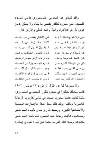 ‫ﻭﺃﻜﺩ ﺍﻟﺸﺎﻋﺭ ﻫﺫﺍ ﺍﻟﻤﻌﻨـﻰ ﺍﻷﺴـﻁﻭﺭﻱ ﻋﻠـﻰ ﺍﻤﺘـﺩﺍﺩ‬
‫ﺍﻟﻘﺼﻴﺩﺓ، ﺤﻴﻥ ﺼﻭﺭﻩ ﻜﺎﻟﻘﺩﺭ ﻴﻘﻀﻲ ﻤﺎ ﻴﺸﺎﺀ ﻭﻻ ﻴﻨﻁﻕ ﻋـﻥ‬
     ‫ﻫﻭﻯ، ﺒل ﻫﻭ ﻜﺎﻷﻫﺭﺍﻡ ﻭﺍﻟﻨﻴل ﻭﺍﻟﺴﺩ ﺍﻟﻌﺎﻟﻲ ﻭﺍﻷﺯﻫﺭ ﻓﻘﺎل:‬
‫ﻜﺎﻥ ﻜﺎﻷﻗﺩﺍﺭ ﻴﻘﻀـﻲ ﻤـﺎ ﻴﺸـﺎﺀ‬        ‫ﻨﺤﻥ ﻟﻭﻻ ﺍﻟﻤـﻭﺕ ﻗﻠﻨـﺎ ﺇﻨـﻪ‬
‫ـﻪ ﻜ ـل ﻨﻔ ـﺱ ـ ‪‬ﻤﺎﺀ‬
   ‫ﻻﻓﺘﺩﺘـ ﹸـ ﹶ ﹾـ ﺒﺎﻟـ ﺩ‬           ‫ﻟﻭ ‪‬ـﺌﻠﻨﺎ ﻓﺩ ‪‬ـﺔ ﻓـﻲ ﺩﻤـﻪ‬
                                              ‫ﻴ‬         ‫ﺴ‬
‫ﺃﻭ ﻴﻘ ـﻭل ﺍﻟﻘ ـﻭل ﻟﻠﻨ ـﺎﺱ ﺭﺌ ـﺎﺀ‬
  ‫ـ‬      ‫ـ‬       ‫ـ ُ ـ‬             ‫ﻜﺎﻥ ﻻ ﻴﻨﻁﻕ ﻓﻴﻨﺎ ﻋﻥ ﻫـﻭﻯ‬
                                                ‫ِﹸ‬
‫ـﺎﺀ‬
  ‫ـل ﺍﻨﻁﻼﻗ ـﺎ ﻭﻭﻓـ‬
        ‫ﹰـ‬       ‫ـﺎﻥ ﻜﺎﻟﻨﻴـ‬
                          ‫ﻜـ‬       ‫ﻜﺎﻥ ﻜـﺎﻷﻫﺭﺍﻡ ﻤﺠ‪‬ـ ‪‬ﺍ ﻭ ‪‬ـﻼ‬
                                     ‫‪ ‬ﺩ ﻋ‬
‫ـﺎﺀ‬
  ‫ـﺎﻥ ـﺎﻷﺯﻫﺭ ﻁ ـ ‪‬ﺍ ﻭﻨﻘـ‬
        ‫ﹸﻬـ ﺭ‬      ‫ﻜـ ﻜـ‬           ‫ﻜﺎﻥ ﻜﺎﻟﺴﺩ ﹸـﻤﻭ ﹰﺎ ﻭ ﹶـﺩﻯ‬
                                      ‫ﺸ ﺨ ﻨ‬
‫ـﺎﺀ‬
  ‫ﻜ ـ ‪‬ﻡ ﺍﻟﻌ ـ ‪ ،‬ﻭﺯﻜ ـﻰ ﺍﻟﻌﻠﻤـ‬
          ‫ﹼـ‬     ‫ﹶـ ﺭ ِﻠـ ﻡ‬        ‫ﻜﺎﻥ ﻓﻲ ﺘﺎﺭﻴﺨﻨﺎ ﺃﻜـﺭﻡ ‪‬ـﻥ‬
                                   ‫ﻤ ‪‬‬
‫ـل ﺍﻟﺜﻨ ـﺎﺀ‬
  ‫ﱠ ﹶــ‬   ‫ـﺎ ‪‬ﻡ ﺒﺄﻜﺎﻟﻴــ‬
                    ‫ﻭﺤﺒــ ﻫ‬        ‫ﻭﺭﻋـﻰ ﺍﻟﻔـﻥ ﻭﺤﻴـﺎ ﺃﻫﻠـﻪ‬
                                    ‫‪  ‬ـ ﹶ ‪ ‬ـ ـ‬
‫ﻓ ـﻲ ‪‬ﻤ ـﺎﻥ ﻗ ـل ﻓﻴ ـﻪ ﺍﻷﺘﻘﻴ ـﺎﺀ‬
  ‫ـ‬        ‫ـ ﺯ ـ ﹶ ﱠ ـ‬             ‫ﻭﺤﻤﻰ ﺍﻟ ‪‬ﻴﻥ ﻭﻨـﺎﺩﻯ ﺒـﺎﻟﺘ ﹶﻰ‬
                                    ‫ﱡﻘ‬               ‫ﺩ‬
‫ﻜ ـﺎﻥ ﺇﻻ ﺨﺎﻤﺴ ـﺎ ﻓ ـﻲ ﺍﻟ ﹸﻠﻔ ـﺎﺀ‬
  ‫‪‬ـ ـ ﺨ ـ‬                   ‫ـ‬     ‫ﻭﺍﺼﻁﻔﺎﻩ ﺍﷲ ﻟﻠ ‪‬ـﺭﺏ، ﻓﻤـﺎ‬
                                            ‫ﻌ‬       ‫‪‬‬

‫ﻭﻻ ﻤﻨﺩﻭﺤﺔ ﻟﻨﺎ ﻋﻥ ﺍﻟﻘﻭل ﺇﻥ ﺜﻭﺭﺓ ٣٢ ﻴﻭﻟﻴـﻭ ٢٥٩١‬
‫ﻜﺎﻨﺕ ﻤﻨﻌﻁ ﹰﺎ ﺨﻁﻴ ‪‬ﺍ ﻓﻲ ﻤﺴﻴﺭﺓ ﺘﻁﻭﺭ ﺍﻟﻤﺠﺘﻤـﻊ ﺍﻟﻤﺼـﺭﻱ،‬
                                 ‫ﺭ‬      ‫ﻔ‬
‫ﻤﺜﻠﻤﺎ ﻜﺎﻨﺕ ﻋﺎﻤﻼ ﻤﺤﻭﺭ ‪‬ﺎ ﺃﺼﻴﻼ ﻓﻲ ﺘﻨﺎﻤﻲ ﻜﺎﺭﻴﺯﻤﺎ ﺍﻟﺯﻋﺎﻤﺔ‬
                         ‫ﹰ‬     ‫ﻴ‬      ‫ﹰ‬
‫ﺍﻟﻨﺎﺼﺭﻴﺔ ﻭﺘﺄﻟﻘﻬﺎ. ﻴﺅﻜﺩ ﺫﻟﻙ ﺴﺠل ﺤﺎﻓل ﺒﺎﻹﻨﺠﺎﺯﺍﺕ ﺍﻟﺴﻴﺎﺴﻴﺔ‬
‫ﻭﺍﻻﺠﺘﻤﺎﻋﻴﺔ ﺍﻟﻜﺒﻴﺭﺓ. ﻭﺭﺼﻴﺩ ﺜـﺭﻱ ﻤـﻥ ﺘﺄﻴﻴـﺩ ﺍﻟﺠﻤـﺎﻫﻴﺭ‬
‫ﻭﻤﺴﺎﻨﺩﺘﻬﺎ، ﻓﺘﺄﻟﻘﺕ ﺯﻋﺎﻤﺔ ﻋﺒﺩ ﺍﻟﻨﺎﺼﺭ، ﻓﺄﺴـﻠﻤﺘﻪ ﺍﻟﺠﻤـﺎﻫﻴﺭ‬
‫ﻤﻘﺎﻟﻴﺩﻫﺎ، ﻭﺤﺒﺘﻪ ﺫﻟﻙ ﺍﻟﺸﺭﻑ ﺒﻌﺩﻤﺎ ﺘﺒﻴﻥ ﻟﻬـﺎ ﻋﻤـﻕ ﺇﻴﻤﺎﻨـﻪ‬


‫٨٤‬
 