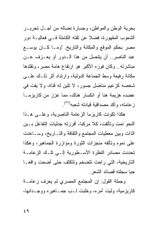 ‫ﺒﺤﺭﻴﺔ ﺍﻟﻭﻁﻥ ﻭﺍﻟﻤﻭﺍﻁﻥ، ﻭﺠﺴﺎﺭﺓ ﻨﻀﺎﻟﻪ ﻤﻥ ﺃﺠـل ﺘﺤﺭﻴـﺭ‬
‫ﺍﻟﺸﻌﻭﺏ ﺍﻟﻤﻘﻬﻭﺭﺓ، ﻓﻀﻼ ﻋﻥ ﺜﻘﺘﻪ ﺍﻟﻜﺎﻤﻠﺔ ﻓـﻲ ﻓﻌﺎﻟﻴـﺔ ﺩﻭﺭ‬
                                ‫ﹰ‬
‫ﻤﺼﺭ ﺒﺤﻜﻡ ﺍﻟﻤﻭﻗﻊ ﻭﺍﻟﻤﻜﺎﻨﺔ ﻭﺍﻟﺘﺎﺭﻴﺦ. "ﻭﻤـﺎ ﻜـﺎﻥ ﺒﻭﺴـﻊ‬
‫ﻋﺒﺩ ﺍﻟﻨﺎﺼﺭ.. ﺃﻥ ﻴﺘﻨ ‪‬ل ﻤﻥ ﻫﺫﺍ ﺍﻟـﺩﻭﺭ ﺃﻭ ﻴﻌـﺯﻑ ﻋـﻥ‬
                            ‫ﺼ‬
‫ﻤﺒﺎﺸﺭﺘﻪ.. ﻭﻜﺎﻥ ﻓﻭﺯﻩ ﺍﻷﻜﺒﺭ ﻫﻭ ﺍﺭﺘﻔﺎﻉ ﻫﺎﻤﺔ ﻤﺼﺭ، ﻭﺘﻘﻠﺩﻫﺎ‬
‫ﻤﻜﺎﻨﺔ ﺭﻓﻴﻌﺔ ﻭﺴﻁ ﺍﻟﺠﻤﺎﻋﺔ ﺍﻟﺩﻭﻟﻴﺔ، ﻭﺍﺭﺘﺩﺍﺩ ﺃﺜﺭ ﺫﻟـﻙ ﻋﻠـﻰ‬
‫ﺸﺨﺼﻪ ﻜﺯﻋﻴﻡ ﻤﻨﺎﻀل ﺠﺴﻭﺭ، ﻻ ﺘﻠﻴﻥ ﻟﻪ ﻗﻨﺎﺓ، ﻭﻻ ﻴﻔﺕ ﻓﻲ‬
‫ﻋﻀﺩﻩ ﻫﺯﻴﻤﺔ ﻫﻨﺎ ﺃﻭ ﺍﻨﻜﺴﺎﺭ ﻫﻨﺎﻙ، ﻤﻤﺎ ﻋﺯﺯ ﻤﻥ ﻜﺎﺭﻴﺯﻤـﺎ‬
                   ‫ﺯﻋﺎﻤﺘﻪ، ﻭﺃﻜﺩ ﻤﺼﺩﺍﻗﻴﺔ ﻗﻴﺎﺩﺘﻪ ﺸﻌﺒﻪ)٣٣(.‬
‫ﻫﻜﺫﺍ ﺘﻜﻭﻨﺕ ﻜﺎﺭﻴﺯﻤﺎ ﺍﻟﺯﻋﺎﻤﺔ ﺍﻟﻨﺎﺼﺭﻴﺔ، ﻭﻋﻠـﻰ ﻫـﺫﺍ‬
‫ﺍﻟﻨﺤﻭ ﻨﻤﺕ ﻭﺘﺄﻟﻘﺕ، ﻜﻼ ﻤﺭﻜ ‪‬ﺎ، ﺃﻓﺭﺯﺘﻪ ﺠﺩﻟﻴﺎﺕ ﺍﻟﺘﻔﺎﻋل ﺒـﻴﻥ‬
                             ‫ﺒ‬
‫ﺍﻟﺫﺍﺕ ﻭﺒﻴﻥ ﻤﻌﻁﻴﺎﺕ ﺍﻟﻤﺠﺘﻤﻊ ﻭﺍﻟﺜﻘﺎﻓﺔ ﻭﺍﻟﺘـﺎﺭﻴﺦ، ﻭﺴـﺎﻋﺩﺕ‬
‫ﻋﻠﻰ ﻨﻤﻭﻩ ﻭﺘﺄﻟﻘﻪ ﻤﻨﺠﺯﺍﺕ ﺍﻟﺜﻭﺭﺓ ﻭﻤﺅﺍﺯﺭﺓ ﺍﻟﺠﻤﺎﻫﻴﺭ، ﻭﻫﻜﺫﺍ‬
‫ﺘﺤﺩﺩﺕ ﻤﺼﺎﺩﺭ ﺍﻟﻨﻅﺭﺓ ﺍﻷﺴـﻁﻭﺭﻴﺔ ﺇﻟـﻰ ﺘﻠـﻙ ﺍﻟﺯﻋﺎﻤـﺔ‬
‫ﺍﻟﺘﺎﺭﻴﺨﻴﺔ، ﺍﻟﺘﻲ ﺭﺍﺤﺕ ﺘﺘﻀﺨﻡ ﻭﺘﺘﻜﺜﻑ ﺤﺘﻰ ﺃﻀﺤﺕ ﻭﺍﻗ ‪‬ـﺎ‬
  ‫ﻌ‬
                                ‫ﺤ ‪‬ﺎ ﺴﺠﻠﺘﻪ ﻗﺼﺎﺌﺩ ﺍﻟﺸﻌﺭ.‬
                                                    ‫ﻴ‬
‫ﻭﺠﻤﻠﺔ ﺍﻟﻘﻭل: ﺇﻥ ﺍﻟﻤﺠﺘﻤﻊ ﺍﻟﻤﺼﺭﻱ ﻟﻡ ﻴﻌﺭﻑ ﺯﻋﺎﻤـﺔ‬
‫ﻜﺎﺭﻴﺯﻤﻴﺔ، ﻭﻟﻴﺕ ﺃﻤﺭﻩ، ﻭﺨﻠﺒﺕ ﻟـﺏ ﺠﻤـﺎﻫﻴﺭﻩ ﻭﻭﺠـﺩﺍﻨﻬﺎ،‬


‫٩٤‬
 