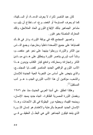 ‫ﻜﺎﻥ ﻋﺒﺩ ﺍﻟﻨﺎﺼﺭ ﺜﺎﺌ ‪‬ﺍ، ﻻ ﻴﻌﺭﻑ ﺍﻟ ‪‬ﻋـﺔ، ﺃﻭ ﺍﻟﺴـﻜﻴﻨﺔ،‬
                 ‫ﺩ‬             ‫ﺭ‬
‫ﻜﻤﺎ ﻟﻡ ﻴﻌﺭﻑ ﺍﻟﻤﺴﺎﻭﻤﺔ ﺃﻭ ﺍﻟﺨﻀـﻭﻉ، ﺍﺴـﺘﻁﺎﻉ ﺃﻥ ﻴﻠﻬـﺏ‬
‫ﻤﺸﺎﻋﺭ ﺍﻟﺠﻤﺎﻫﻴﺭ ﺒﺫﻟﻙ ﺍﻹﻴﻘﺎﻉ ﺍﻟﺜﻭﺭﻱ ﺍﻟﺤﺎﺩ ﺍﻟﻤﺘﻼﺤﻕ، ﻭﺘﻠﻙ‬
                             ‫ﺍﻟﻤﻌﺎﺭﻙ ﺍﻟﻤﺘﺼﻠﺔ ﺒﻐﻴﺭ ﻓﺘﻭﺭ.‬
‫ﻭﺍﻨﺼﻬﺭ ﺍﻟﻤﺠﺘﻤﻊ ﻜﻠﻪ ﻓﻲ ﺒﻭﺘﻘﺔ ﺍﻟﺜﻭﺭﺓ، ﻭﺩﺍﺭ ﻓﻲ ﻓﻠـﻙ‬
‫ﻗﻀﺎﻴﺎﻫﺎ ﻋﻠﻰ ﺠﻤﻴﻊ ﺍﻷﺼﻌﺩﺓ ﺩﺍﺨﻠ ‪‬ﺎ ﻭﺨﺎﺭﺠ ‪‬ﺎ، ﻭﺠﻤﻊ ﺍﻟﻨـﺎﺱ‬
              ‫ﻴ‬        ‫ﻴ‬
‫ﺒﻴﻥ ﺍﻟﺜﺎﺌﺭ ﻭﺍﻟﺜﻭﺭﺓ، ﻭﺭﺒﻁﻭﺍ ﺒﻴﻨﻬﻤﺎ ﻋﻠﻰ ﻨﺤﻭ ﻏﻴﺭ ﻤﻨﻔﺼـﻡ،‬
‫ﻭﻨﺸﺄ ﺃﺩﺏ ﺜﻭﺭﻱ ﻴﻨﺎﺼﺭ ﺍﻟﺜﻭﺭﺓ ﻭﻴﻨﻁﻠﻕ ﻋﻠﻰ ﻫـﺩﻱ ﻤﺒـﺎﺩﺉ‬
‫ﺍﻟﺜﺎﺌﺭ ﻭﺇﻨﺠﺎﺯﺍﺘﻪ ﻭﻤﻌﺎﺭﻜﻪ، ﻭﺍﻨﺩﻓﻊ ﻜﺒﺎﺭ ﺍﻟﻜﺘﺎﺏ ﻴﺅﻴﺩﻭﻥ ﻫـﺫﺍ‬
‫ﺍﻷﺩﺏ ﺍﻟﺜﻭﺭﻱ ﺍﻟﻭﺍﻗﻌﻲ ﺍﻟﺠﺩﻴﺩ ﺍﻟﻤﻨﺎﺼﺭ ﻟﻘﻀـﺎﻴﺎ ﺍﻟﻤﺠﺘﻤـﻊ،‬
‫ﻭﺍﻟﺫﻱ ﻴﻨﻬﺽ ﻋﻠﻰ ﺃﺴﺎﺱ ﻤﻥ ﺍﻟﺘﺠﺭﺒﺔ ﺍﻟﺤﻴﺔ ﺍﻟﺠﺩﻴﺩﺓ ﻟﻺﻨﺴﺎﻥ‬
‫ﻭﺍﻟﺸﻌﺏ، ﻤﺅﻜﺩﻴﻥ ﺃﻥ ﻫﺫﺍ ﺍﻷﺩﺏ ﺍﻟﺜﻭﺭﻱ ﺍﻟﺠﺩﻴـﺩ ﻫـﻭ ﺃﺩﺏ‬
‫‪‬‬
                                             ‫ﺍﻟﻤﺴﺘﻘﺒل)١(.‬
‫ﻭﻫﻜﺫﺍ ﺍﻨﻁﻠﻕ -ﻓﻲ ﺃﺩﺒﻨﺎ ﺍﻟﻌﺭﺒﻲ ﺍﻟﺤﺩﻴﺙ ﻤﻨﺫ ﻋﺎﻡ ٦٥٩١‬
‫ﻭﺒﻔﻀل ﺍﻟﺜﻭﺭﺓ ﺍﻟﻤﺼﺭﻴﺔ ﺍﻟﻅﺎﻓﺭﺓ- ﺍﺘﺠﺎﻩ ﺠﺩﻴﺩ ﻴﻤﺠﺩ ﺍﻹﻨﺴﺎﻥ،‬
‫ﻭﻴﻤﻨﺤﻪ ﺍﻟﻘﻴﻤﺔ، ﻭﻴﻌﻁﻴﻪ ﺩﻭﺭ ﺍﻟﺒﻁﻭﻟﺔ ﻓﻲ ﻜل ﺍﻷﺤﺩﺍﺙ، ﻭﻫـﺫﺍ‬
‫ﺍﻹﻨﺴﺎﻥ ﺍﻟﺠﺩﻴﺩ ﺍﻟﻤﺤﻭﻁ ﺒﺎﻟﺭﻋﺎﻴﺔ ﻭﺍﻻﻫﺘﻤﺎﻡ ﻫﻭ ﺇﻨﺴﺎﻥ ﺍﻟﺜـﻭﺭﺓ‬
‫ﺍﻟﺫﻱ ﻴﺘﺤﺩ ﻓﻴﻜﻭﻥ ﺍﻟﺠﻤﺎﻫﻴﺭ ﺍﻟﺘﻲ ﻫﻲ ﺍﻟﺒﻁـل ﺍﻟﺤﻘﻴﻘـﻲ ﻓـﻲ‬


‫٥٥‬
 