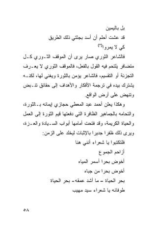 ‫ﺒل ﺒﺎﻟﻴﻤﻴﻥ‬
             ‫ﻗﺩ ﻋﺸﺕ ﺃﺤﻠﻡ ﺃﻥ ﺃﺴﺩ ﺒﺠﺜﺘﻲ ﺫﻟﻙ ﺍﻟﻁﺭﻴﻕ‬
                                       ‫)٣(‬
                                             ‫ﻜﻲ ﻻ ﻴﻤﺭﻭﺍ‬
‫ﻓﺎﻟﺸﺎﻋﺭ ﺍﻟﺜﻭﺭﻱ ﺼﺎﺭ ﻴﺭﻯ ﺃﻥ ﺍﻟﻤﻭﻗﻑ ﺍﻟﺜـﻭﺭﻱ ﻜـل‬
‫ﻤﺘﻀﺎﻓﺭ ﻴﻠﺘﺤﻡ ﻓﻴﻪ ﺍﻟﻘﻭل ﺒﺎﻟﻔﻌل، ﻓﺎﻟﻤﻭﻗﻑ ﺍﻟﺜﻭﺭﻱ ﻻ ﻴﻌـﺭﻑ‬
‫ﺍﻟﺘﺠﺯﺌﺔ ﺃﻭ ﺍﻟﺘﻘﺴﻴﻡ، ﻓﺎﻟﺸﺎﻋﺭ ﻴﺅﻤﻥ ﺒﺎﻟﺜﻭﺭﺓ ﻭﻴﻐﻨﻲ ﻟﻬﺎ، ﻟﻜﻨـﻪ‬
‫ﻴﺸﺘﺭﻙ ﺒﻴﺩﻩ ﻓﻲ ﺘﺭﺠﻤﺔ ﺍﻷﻓﻜﺎﺭ ﻭﺍﻷﻫﺩﺍﻑ ﺇﻟﻰ ﺤﻘﺎﺌﻕ ﺘﻨـﺒﺽ‬
                                ‫ﻭﺘﻨﻬﺽ ﻋﻠﻰ ﺃﺭﺽ ﺍﻟﻭﺍﻗﻊ.‬
‫ﻭﻫﻜﺫﺍ ﻴﻌﻠﻥ ﺃﺤﻤﺩ ﻋﺒﺩ ﺍﻟﻤﻌﻁﻲ ﺤﺠﺎﺯﻱ ﺇﻴﻤﺎﻨﻪ ﺒـﺎﻟﺜﻭﺭﺓ،‬
‫ﻭﺍﻟﺘﺤﺎﻤﻪ ﺒﺎﻟﺠﻤﺎﻫﻴﺭ ﺍﻟﻅﺎﻓﺭﺓ ﺍﻟﺘﻲ ﺩﻓﻌﺘﻬﺎ ﻗﻴﻡ ﺍﻟﺜﻭﺭﺓ ﺇﻟﻰ ﺍﻟﻌﻤل‬
‫ﻭﺍﻟﺤﻴﺎﺓ ﺍﻟﻜﺭﻴﻤﺔ، ﻭﻗﺩ ﻓﺘﺤﺕ ﺃﻤﺎﻤﻬﺎ ﺃﺒﻭﺍﺏ ﺍﻟﺴـﻴﺎﺩﺓ ﻭﺍﻟﻌـﺯﺓ،‬
          ‫ﻭﻴﺭﻯ ﺫﻟﻙ ﻅﻔ ‪‬ﺍ ﺠﺩﻴ ‪‬ﺍ ﺒﺎﻹﺜﺒﺎﺕ ﻟﻴﺨﻠﺩ ﻋﻠﻰ ﺍﻟﺯﻤﻥ:‬
                                    ‫ﺭ‬      ‫ﺭ‬
                           ‫ﻓﻠﺘﻜﺘﺒﻭﺍ ﻴﺎ ﺸﻌﺭﺍﺀ ﺃﻨﻨﻲ ﻫﻨﺎ‬
                                        ‫ﺃﺯﺍﺤﻡ ﺍﻟﺠﻤﻭﻉ‬
                             ‫ﺃﺨﻭﺽ ﺒﺤ ‪‬ﺍ ﺃﺴﻤﺭ ﺍﻟﻤﻴﺎﻩ‬
                                          ‫ﺭ‬
                                ‫ﺃﺨﻭﺽ ﺒﺤ ‪‬ﺍ ﻤﻥ ﺠﺒﺎﻩ‬
                                         ‫ﺭ‬
              ‫ﺒﺤﺭ ﺍﻟﺤﻴﺎﺓ – ﻤﺎ ﺃﺸﺩ ﻋﻤﻘﻪ- ﺒﺤﺭ ﺍﻟﺤﻴﺎﺓ‬
                          ‫ﻁﻭﻓﺎﻨﻪ ﻴﺎ ﺸﻌﺭﺍﺀ ﺴﻴﺩ ﻤﻬﻴﺏ‬


‫٨٥‬
 