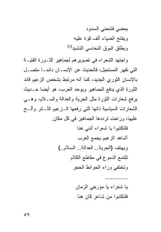 ‫ﻴﻤﻀﻲ ﻓﺘﻨﺤﻨﻲ ﺍﻟﺴﺩﻭﺩ‬
                           ‫ﻭﻴﻔﺘﺢ ﺍﻟﻀﻴﺎﺀ ﺃﻟﻑ ﻜﻭﺓ ﻋﻠﻴﻪ‬
                     ‫)٤(‬
                           ‫ﻭﻴﻁﻠﻕ ﺍﻟﺒﻭﻕ ﺍﻟﻨﺤﺎﺴﻲ ﺍﻟﻨﺸﻴﺩ‬

‫ﻭﺍﺠﺘﻬﺩ ﺍﻟﺸﻌﺭﺍﺀ ﻓﻲ ﺘﺼﻭﻴﺭﻫﻡ ﻟﺠﻤﺎﻫﻴﺭ ﺍﻟﺜـﻭﺭﺓ ﺍﻟﻔﺘﻴـﺔ‬
‫ﺍﻟﺘﻲ ﺘﻘﻬﺭ ﺍﻟﻤﺴﺘﺤﻴل، ﻓﺎﻟﺤﺩﻴﺙ ﻋﻥ ﺍﻹﻨﺴـﺎﻥ ﺩﺍﺌ ‪‬ـﺎ ﻤﺘﺼـل‬
        ‫ﻤ‬
‫ﺒﺎﻹﻨﺴﺎﻥ ﺍﻟﺜﻭﺭﻱ ﺍﻟﺠﺩﻴﺩ، ﻜﻤﺎ ﺃﻨﻪ ﻤﺭﺘﺒﻁ ﺒﺸﺨﺹ ﺍﻟﺯﻋﻴﻡ ﻗﺎﺌﺩ‬
‫ﺍﻟﺜﻭﺭﺓ ﺍﻟﺫﻱ ﻴﺩﻓﻊ ﺍﻟﺠﻤﺎﻫﻴﺭ ﻭﻴﻭﺤﺩ ﺍﻟﻌﺭﺏ، ﻫﻭ ﺃﻴ ‪‬ﺎ ﺤـﺩﻴﺙ‬
       ‫ﻀ‬
‫ﻴﺭﻓﻊ ﺸﻌﺎﺭﺍﺕ ﺍﻟﺜﻭﺭﺓ ﻤﺜل ﺍﻟﺤﺭﻴﺔ ﻭﺍﻟﻌﺩﺍﻟﺔ ﻭﺍﻟﺴـﻼﻡ، ﻭﻫـﻲ‬
‫ﺍﻟﺸﻌﺎﺭﺍﺕ ﺍﻟﺴﻴﺎﺴﻴﺔ ﺫﺍﺘﻬﺎ ﺍﻟﺘﻲ ﺭﻓﻌﻬﺎ ﺍﻟـﺯﻋﻴﻡ ﺍﻟﺜـﺎﺌﺭ ﻭﺃﻟـﺢ‬
             ‫ﻋﻠﻴﻬﺎ، ﻭﺭﺍﺤﺕ ﺘﺭﺩﺩﻫﺎ ﺍﻟﺠﻤﺎﻫﻴﺭ ﻓﻲ ﻜل ﻤﻜﺎﻥ.‬
                             ‫ﻓﻠﺘﻜﺘﺒﻭﺍ ﻴﺎ ﺸﻌﺭﺍﺀ ﺃﻨﻨﻲ ﻫﻨﺎ‬
                             ‫ﺃﺸﺎﻫﺩ ﺍﻟﺯﻋﻴﻡ ﻴﺠﻤﻊ ﺍﻟﻌﺭﺏ‬
                 ‫ﻭﻴﻬﺘﻑ )ﺍﻟﺤﺭﻴﺔ.. ﺍﻟﻌﺩﺍﻟﺔ.. ﺍﻟﺴﻼﻡ..(‬
                       ‫ﺘﻠﺘﻤﻊ ﺍﻟﺩﻤﻭﻉ ﻓﻲ ﻤﻘﺎﻁﻊ ﺍﻟﻜﻼﻡ‬
                           ‫ﻭﺘﺨﺘﻔﻲ ﻭﺭﺍﺀ ﺍﻟﺤﻭﺍﺌﻁ ﺍﻟﺤﺠﺭ‬
                                           ‫............‬
                            ‫ﻴﺎ ﺸﻌﺭﺍﺀ ﻴﺎ ﻤﺅﺭﺨﻲ ﺍﻟﺯﻤﺎﻥ‬
                             ‫ﻓﻠﺘﻜﺘﺒﻭﺍ ﻤﻥ ﺸﺎﻋﺭ ﻜﺎﻥ ﻫﻨﺎ‬


‫٩٥‬
 