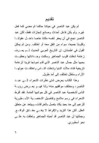 ‫ﺘﻘﺩﻴﻡ‬
‫ﻟﻡ ﻴﻜﻥ ﻋﺒﺩ ﺍﻟﻨﺎﺼﺭ ﻓﻲ ﺤﻴﺎﺘﻨﺎ ﺤﺎﻜ ‪‬ﺎ ﺜﻡ ﻤﻀﻰ ﻜﻤﺎ ﻓﻌل‬
                ‫ﻤ‬
‫ﻏﻴﺭﻩ. ﻭﻟﻡ ﻴﻜﻥ ﻓﺎﻋل ﺃﺤﺩﺍﺙ ﻭﺼﺎﻨﻊ ﺇﻨﺠﺎﺯﺍﺕ ﻓﻘﻁ، ﻟﻜﻥ ﻋﺒﺩ‬
‫ﺍﻟﻨﺎﺼﺭ ﻨﺠﺢ ﻓﻲ ﺃﻥ ﻴﺤﻔﺭ ﻟﻨﻔﺴﻪ ﻤﻜﺎ ﹰﺎ ﺨﺎ ‪‬ﺎ ﺩﺍﺨـل ﻋﻘﻭﻟﻨـﺎ‬
               ‫ﻨ ﺼ‬
‫ﻭﻗﻠﻭﺒﻨﺎ ﺠﻤﻴ ‪‬ﺎ، ﺴﻭﺍﺀ ﻤﻥ ﺍﺘﻔﻕ ﻤﻌﻪ ﺃﻭ ﺍﺨﺘﻠﻑ. ﻭﻤﻥ ﺜﻡ ﻴﻤﻜﻥ‬
                                         ‫ﻌ‬
‫ﺍﻟﻘﻭل ﻓﻲ ﺍﻁﻤﺌﻨﺎﻥ: ﺇﻥ ﺍﻟﺘﺎﺭﻴﺦ ﺍﻟﻌﺭﺒﻲ ﺍﻟﺤﺩﻴﺙ ﻟـﻡ ﻴﻌـﺭﻑ‬
‫ﺯﻋﺎﻤﺔ ﺸﻐﻠﺕ ﻗﻠﻭﺏ ﺍﻟﺠﻤﺎﻫﻴﺭ ﻭﺴﻜﻨﺕ ﻭﺠـﺩﺍﻨﺎﺘﻬﺎ ﻭﺤﻅﻴـﺕ‬
‫ﺒﺤﺒﻬﺎ ﻤﺜل ﺠﻤﺎل ﻋﺒﺩ ﺍﻟﻨﺎﺼﺭ ﺍﻟﺫﻱ ﻗﺩﻡ ﻨﻤﻭﺫ ‪‬ﺎ ﻓﺭﻴ ‪‬ﺍ ﻟﺯﻋﺎﻤﺔ‬
        ‫ﺩ‬      ‫ﺠ‬
‫ﺘﺎﺭﻴﺨﻴﺔ ﻓﺫﺓ، ﻤﻸﺕ ﺍﻟﺩﻨﻴﺎ ﻭﺸﻐﻠﺕ ﺍﻟﻨـﺎﺱ ﻭﺍﺨﺘﻠﻔـﺕ ﺤﻭﻟﻬـﺎ‬
                     ‫ﺍﻵﺭﺍﺀ ﻭﺴﺘﻅل ﺘﺨﺘﻠﻑ ﺇﻟﻰ ﺃﻤﺩ ﻁﻭﻴل.‬
‫ﻭﻫﺫﺍ ﺍﻟﻜﺘﺎﺏ ﻴﻌﺭﺽ ﺸﺘﻰ ﻨﻅﺭﺍﺕ ﺍﻟﺸﻌﺭﺍﺀ ﺇﻟـﻰ ﻋﺒـﺩ‬
‫ﺍﻟﻨﺎﺼﺭ، ﻭﻤﺨﺘﻠﻑ ﻤﻭﺍﻗﻔﻬﻡ ﻤﻨﻪ؛ ﻭﻟﺫﺍ ﻓﻬـﻭ ﻴﻌـﺭﺽ ﺭﺅﻴـﺔ‬
‫ﺍﻟﻨﺎﺱ ﻟﺸﺨﺼﻴﺔ ﻋﺒﺩ ﺍﻟﻨﺎﺼﺭ ﻓﻲ ﻜل ﺠﻭﺍﻨﺒﻬﺎ ﺍﻟﻌﺎﻤﺔ. ﻓﻘﺩ ﺃﻓﺭﻁ‬
‫ﺍﻟﺸﻌﺭﺍﺀ ﻓﻲ ﺭﺴﻡ ﻤﻼﻤﺢ ﻭﺘﻔﺎﺼﻴل ﺍﻟﺸﺨﺼـﻴﺔ ﺍﻷﺴـﻁﻭﺭﻴﺔ‬
‫ﻟﻠﺯﻋﻴﻡ ﺇﻟﻰ ﺤﺩ ﺒﻌﻴﺩ ﻴﻜﺎﺩ ﻴﺘﺼل ﺒﺎﻟﺨﺭﺍﻓﺎﺕ، ﻭﻴﺒﺘﻌﺩ ﻋﻥ ﻤﻨﻁﻕ‬
‫ﺍﻟﻌﻘل. ﻟﻜﻥ ﻫﺫﺍ ﺍﻟﺘﺯﻴﺩ ﻭﺍﻹﻓﺭﺍﻁ ﻻ ﻴﻨﻔـﻲ ﺤﻘـﺎﺌﻕ ﺍﻟﻭﺍﻗـﻊ.‬
‫ﻭﺠﻤﻠﺘﻬﺎ ﺃﻥ ﻋﺒﺩ ﺍﻟﻨﺎﺼﺭ ﻗﺩ ﺃﺤﺒﺘﻪ ﺍﻟﺠﻤﺎﻫﻴﺭ ﻭﺘﻌﻠﻘﺕ ﺒﻪ ﻋﻠـﻰ‬
                                          ‫ﻨﺤﻭ ﺃﺴﻁﻭﺭﻱ.‬

‫٦‬
 