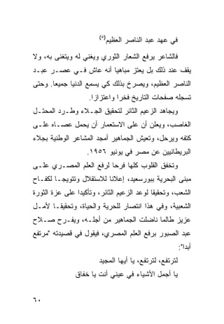 ‫)٥(‬
                              ‫ﻓﻲ ﻋﻬﺩ ﻋﺒﺩ ﺍﻟﻨﺎﺼﺭ ﺍﻟﻌﻅﻴﻡ‬

‫ﻓﺎﻟﺸﺎﻋﺭ ﻴﺭﻓﻊ ﺍﻟﺸﻌﺎﺭ ﺍﻟﺜﻭﺭﻱ ﻭﻴﻐﻨﻲ ﻟﻪ ﻭﻴﺘﻐﻨﻰ ﺒﻪ، ﻭﻻ‬
‫ﻴﻘﻑ ﻋﻨﺩ ﺫﻟﻙ ﺒل ﻴﻌﺘﺯ ﻤﺒﺎﻫ ‪‬ﺎ ﺃﻨﻪ ﻋﺎﺵ ﻓـﻲ ﻋﺼـﺭ ﻋﺒـﺩ‬
                       ‫ﻴ‬
‫ﺍﻟﻨﺎﺼﺭ ﺍﻟﻌﻅﻴﻡ، ﻭﻴﺼﺭﺥ ﺒﺫﻟﻙ ﻜﻲ ﻴﺴ ِﻊ ﺍﻟﺩﻨﻴﺎ ﺠﻤﻴ ‪‬ﺎ. ﻭﺤﺘﻰ‬
       ‫ﻌ‬             ‫‪ ‬ﻤ‬
                    ‫ﺘﺴﺠﻠﻪ ﺼﻔﺤﺎﺕ ﺍﻟﺘﺎﺭﻴﺦ ﻓﺨ ‪‬ﺍ ﻭﺍﻋﺘﺯﺍ ‪‬ﺍ.‬
                      ‫ﺯ‬         ‫ﺭ‬
‫ﻭﻴﺠﺎﻫﺩ ﺍﻟﺯﻋﻴﻡ ﺍﻟﺜﺎﺌﺭ ﻟﺘﺤﻘﻴﻕ ﺍﻟﺠـﻼﺀ ﻭﻁـﺭﺩ ﺍﻟﻤﺤﺘـل‬
‫ﺍﻟﻐﺎﺼﺏ، ﻭﻴﻌﻠﻥ ﺃﻥ ﻋﻠﻰ ﺍﻻﺴﺘﻌﻤﺎﺭ ﺃﻥ ﻴﺤﻤل ﻋﺼـﺎﻩ ﻋﻠـﻰ‬
‫ﻜﺘﻔﻪ ﻭﻴﺭﺤل، ﻭﺘﻌﻴﺵ ﺍﻟﺠﻤﺎﻫﻴﺭ ﺃﻤﺠﺩ ﺍﻟﻤﺸﺎﻋﺭ ﺍﻟﻭﻁﻨﻴﺔ ﺒﺠﻼﺀ‬
                    ‫ﺍﻟﺒﺭﻴﻁﺎﻨﻴﻴﻥ ﻋﻥ ﻤﺼﺭ ﻓﻲ ﻴﻭﻨﻴﻭ ٦٥٩١.‬
‫ﻭﺘﺨﻔﻕ ﺍﻟﻘﻠﻭﺏ ﻜﻠﻬﺎ ﻓﺭ ‪‬ﺎ ﻟﺭﻓﻊ ﺍﻟﻌﻠﻡ ﺍﻟﻤﺼـﺭﻱ ﻋﻠـﻰ‬
                         ‫ﺤ‬
‫ﻤﺒﻨﻰ ﺍﻟﺒﺤﺭﻴﺔ ﺒﺒﻭﺭﺴﻌﻴﺩ، ﺇﻋﻼ ﹰﺎ ﻟﻼﺴﺘﻘﻼل ﻭﺘﺘﻭﻴ ‪‬ـﺎ ﻟﻜﻔـﺎﺡ‬
         ‫ﺠ‬                ‫ﻨ‬
‫ﺍﻟﺸﻌﺏ، ﻭﺘﺤﻘﻴ ﹰﺎ ﻟﻭﻋﺩ ﺍﻟﺯﻋﻴﻡ ﺍﻟﺜﺎﺌﺭ، ﻭﺘﺄﻜﻴ ‪‬ﺍ ﻋﻠﻰ ﻋﺯﺓ ﺍﻟﺜﻭﺭﺓ‬
                ‫ﺩ‬                            ‫ﻘ‬
‫ﺍﻟﺸﻌﺒﻴﺔ، ﻭﻓﻲ ﻫﺫﺍ ﺍﻨﺘﺼﺎﺭ ﻟﻠﺤﺭﻴﺔ ﻭﺍﻟﺤﻴﺎﺓ، ﻭﺘﺤﻘﻴ ﹰـﺎ ﻷﻤـل‬
       ‫ﻘ‬
‫ﻋﺯﻴﺯ ﻁﺎﻟﻤﺎ ﻨﺎﻀﻠﺕ ﺍﻟﺠﻤﺎﻫﻴﺭ ﻤﻥ ﺃﺠﻠـﻪ، ﻭﻴﻔـﺭﺡ ﺼـﻼﺡ‬
‫ﻋﺒﺩ ﺍﻟﺼﺒﻭﺭ ﺒﺭﻓﻊ ﺍﻟﻌﻠﻡ ﺍﻟﻤﺼﺭﻱ، ﻓﻴﻘﻭل ﻓﻲ ﻗﺼﻴﺩﺘﻪ "ﻤﺭﺘﻔﻊ‬
                                                         ‫ﺃﺒ ‪‬ﺍ":‬
                                                            ‫ﺩ‬
                        ‫ﻟﺘﺭﺘﻔﻊ، ﻟﺘﺭﺘﻔﻊ، ﻴﺎ ﺃﻴﻬﺎ ﺍﻟﻤﺠﻴﺩ‬
               ‫ﻴﺎ ﺃﺠﻤل ﺍﻷﺸﻴﺎﺀ ﻓﻲ ﻋﻴﻨﻲ ﺃﻨﺕ ﻴﺎ ﺨﻔﺎﻕ‬


‫٠٦‬
 