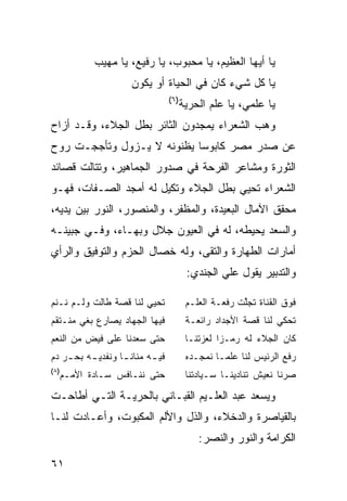 ‫ﻴﺎ ﺃﻴﻬﺎ ﺍﻟﻌﻅﻴﻡ، ﻴﺎ ﻤﺤﺒﻭﺏ، ﻴﺎ ﺭﻓﻴﻊ، ﻴﺎ ﻤﻬﻴﺏ‬
                     ‫ﻴﺎ ﻜل ﺸﻲﺀ ﻜﺎﻥ ﻓﻲ ﺍﻟﺤﻴﺎﺓ ﺃﻭ ﻴﻜﻭﻥ‬
                                  ‫)٦(‬
                                        ‫ﻴﺎ ﻋﻠﻤﻲ، ﻴﺎ ﻋﻠﻡ ﺍﻟﺤﺭﻴﺔ‬
‫ﻭﻫﺏ ﺍﻟﺸﻌﺭﺍﺀ ﻴﻤﺠﺩﻭﻥ ﺍﻟﺜﺎﺌﺭ ﺒﻁل ﺍﻟﺠﻼﺀ، ﻭﻗـﺩ ﺃﺯﺍﺡ‬
                                           ‫‪‬‬
‫ﻋﻥ ﺼﺩﺭ ﻤﺼﺭ ﻜﺎﺒﻭ ‪‬ﺎ ﻴﻅﻨﻭﻨﻪ ﻻ ﻴـﺯﻭل ﻭﺘﺄﺠﺠـﺕ ﺭﻭﺡ‬
                            ‫ﺴ‬
‫ﺍﻟﺜﻭﺭﺓ ﻭﻤﺸﺎﻋﺭ ﺍﻟﻔﺭﺤﺔ ﻓﻲ ﺼﺩﻭﺭ ﺍﻟﺠﻤﺎﻫﻴﺭ، ﻭﺘﺘﺎﻟﺕ ﻗﺼﺎﺌﺩ‬
‫ﺍﻟﺸﻌﺭﺍﺀ ﺘﺤﻴﻲ ﺒﻁل ﺍﻟﺠﻼﺀ ﻭﺘﻜﻴل ﻟﻪ ﺃﻤﺠﺩ ﺍﻟﺼـﻔﺎﺕ، ﻓﻬـﻭ‬
‫ﻤﺤﻘﻕ ﺍﻵﻤﺎل ﺍﻟﺒﻌﻴﺩﺓ، ﻭﺍﻟﻤﻅﻔﺭ، ﻭﺍﻟﻤﻨﺼﻭﺭ، ﺍﻟﻨﻭﺭ ﺒﻴﻥ ﻴﺩﻴﻪ،‬
‫ﻭﺍﻟﺴﻌﺩ ﻴﺤﻴﻁﻪ، ﻟﻪ ﻓﻲ ﺍﻟﻌﻴﻭﻥ ﺠﻼل ﻭﺒﻬـﺎﺀ، ﻭﻓـﻲ ﺠﺒﻴﻨـﻪ‬
‫ﺃﻤﺎﺭﺍﺕ ﺍﻟﻁﻬﺎﺭﺓ ﻭﺍﻟﺘﻘﻰ، ﻭﻟﻪ ﺨﺼﺎل ﺍﻟﺤﺯﻡ ﻭﺍﻟﺘﻭﻓﻴﻕ ﻭﺍﻟﺭﺃﻱ‬
                                         ‫ﻭﺍﻟﺘﺩﺒﻴﺭ ﻴﻘﻭل ﻋﻠﻲ ﺍﻟﺠﻨﺩﻱ:‬

‫ﺘﺤﻴﻲ ﻟﻨﺎ ﻗﺼﺔ ﻁﺎﻟﺕ ﻭﻟـﻡ ﻨـﻨﻡ‬              ‫ﻓﻭﻕ ﺍﻟﻘﻨﺎﺓ ﺘﺠﱠﺕ ﺭﻓﻌـﺔ ﺍﻟﻌﻠـﻡ‬
                                                       ‫ﻠ‬
‫ﻓﻴﻬﺎ ﺍﻟﺠﻬﺎﺩ ﻴﺼﺎﺭﻉ ﺒﻐﻲ ﻤﻨـﺘﻘﻡ‬             ‫ﺘﺤﻜﻲ ﻟﻨﺎ ﻗﺼﺔ ﺍﻷﺠﺩﺍﺩ ﺭﺍﺌﻌـﺔ‬
‫ﺤﺘﻰ ﺴﻌﺩﻨﺎ ﻋﻠﻰ ﻓﻴﺽ ﻤﻥ ﺍﻟﻨﻌﻡ‬               ‫ﻜﺎﻥ ﺍﻟﺠﻼﺀ ﻟﻪ ﺭﻤـ ‪‬ﺍ ﻟﻌﺯﺘﻨـﺎ‬
                                                  ‫ﺯ‬
‫ﻓﻴ ـﻪ ﻤﻨﺎﻨ ـﺎ ﻭﻨﻔﺩﻴ ـﻪ ﺒﺤ ـﺭ ﺩﻡ‬
    ‫ـ ‪‬ـ‬           ‫ـ‬       ‫ـ‬             ‫ﺭﻓﻊ ﺍﻟﺭﺌﻴﺱ ﻟﻨﺎ ﻋﻠ ‪‬ـﺎ ﻨﻤﺠـﺩﻩ‬
                                                  ‫ﻤ‬
‫)٨(‬
  ‫ﺤﺘﻰ ﻨﻨـﺎﻓﺱ ﺴـﺎﺩﺓ ﺍﻷﻤـﻡ‬                 ‫ﺼﺭﻨﺎ ﻨﻌﻴﺵ ﺘﻨﺎﺩﻴﻨـﺎ ﺴـﻴﺎﺩﺘﻨﺎ‬

‫ﻭﻴﺴﻌﺩ ﻋﺒﺩ ﺍﻟﻌﻠـﻴﻡ ﺍﻟﻘﺒـﺎﻨﻲ ﺒﺎﻟﺤﺭﻴـﺔ ﺍﻟﺘـﻲ ﺃﻁﺎﺤـﺕ‬
‫ﺒﺎﻟﻘﻴﺎﺼﺭﺓ ﻭﺍﻟﺩﺨﻼﺀ، ﻭﺍﻟﺫل ﻭﺍﻷﻟﻡ ﺍﻟﻤﻜﺒﻭﺕ، ﻭﺃﻋـﺎﺩﺕ ﻟﻨـﺎ‬
                                            ‫ﺍﻟﻜﺭﺍﻤﺔ ﻭﺍﻟﻨﻭﺭ ﻭﺍﻟﻨﺼﺭ:‬

‫١٦‬
 