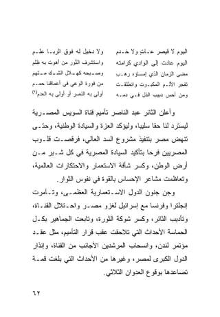 ‫ﻭﻻ ﺩﺨﻴل ﻟﻪ ﻓﻭﻕ ﺍﻟﺭﺒـﺎ ﻋﻠـﻡ‬             ‫ﺍﻟﻴﻭﻡ ﻻ ﻗﻴﺼﺭ ﻋـﺎﺕ ﻭﻻ ﺨـﺩﻡ‬
                                               ‫ٍ‬
‫ﻭﺍﺴﺘﺸﺭﻑ ﺍﻟ ﱡﻭﺭ ﻤﻥ ﺃﻫﻭﺕ ﺒﻪ ﹸﻠﻡ‬
‫ﻨ ‪ َ   ‬ﹾ ﻅ ‪‬‬                      ‫ﺍﻟﻴﻭﻡ ﻋﺎﺩﺕ ﺇﻟﻰ ﺍﻟﻭﺍﺩﻱ ﻜﺭﺍﻤﺘﻪ‬
‫ـﺒﺤﻪ ـﻼل ـﻙ ـﺘﻬﻡ‬
   ‫ﻜﻬـ ﺍﻟﺸـ ﻤـ‬ ‫ﻭﺼـ‬                     ‫ﻤﻀﻰ ﺍﻟﺯﻤﺎﻥ ﺍﻟﺫﻱ ﺇﻤﺴﺎﺅﻩ ﺭﻫـﺏ‬
‫ﻤﻥ ﻓﻭﺭﺓ ﺍﻟﻭﻋﻲ ﻓﻲ ﺃﻋﻤﺎﻗﻨﺎ ﺤﻤـﻡ‬          ‫ﺘﻔﺠﺭ ﺍﻷﻟـﻡ ﺍﻟﻤﻜ ‪‬ـﻭﺕ ﻭﺍﻨﻁﻠﻘـﺕ‬
                                                ‫ﹸ‬  ‫ﺒ‬
‫)٩(‬
  ‫ﺃﻭﻟﻰ ﺒﻪ ﺍﻟﻨﺼﺭ ﺃﻭ ﺃﻭﻟﻰ ﺒﻪ ﺍﻟﻌﺩﻡ‬       ‫ﻭﻤﻥ ﺃﺤﺱ ﺩﺒﻴﺏ ﺍﻟﺫل ﻓـﻲ ﺩﻤـﻪ‬

‫ﻭﺃﻋﻠﻥ ﺍﻟﺜﺎﺌﺭ ﻋﺒﺩ ﺍﻟﻨﺎﺼﺭ ﺘﺄﻤﻴﻡ ﻗﻨﺎﺓ ﺍﻟﺴﻭﻴﺱ ﺍﻟﻤﺼـﺭﻴﺔ‬
‫ﻟﻴﺴﺘﺭﺩ ﻟﻨﺎ ﺤ ﹰﺎ ﺴﻠﻴ ‪‬ﺎ، ﻭﻟﻴﺅﻜﺩ ﺍﻟﻌﺯﺓ ﻭﺍﻟﺴﻴﺎﺩﺓ ﺍﻟﻭﻁﻨﻴﺔ، ﻭﺤﺘـﻰ‬
                                       ‫ﺒ‬      ‫ﻘ‬
‫ﺘﻨﻬﺽ ﻤﺼﺭ ﺒﺘﻨﻔﻴﺫ ﻤﺸﺭﻭﻉ ﺍﻟﺴﺩ ﺍﻟﻌﺎﻟﻲ، ﻓﺭﻗﺼـﺕ ﻗﻠـﻭﺏ‬
‫ﺍﻟﻤﺼﺭﻴﻴﻥ ﻓﺭ ‪‬ﺎ ﺒﺘﺄﻜﻴﺩ ﺍﻟﺴﻴﺎﺩﺓ ﺍﻟﻤﺼﺭﻴﺔ ﻓﻲ ﻜل ﺸـﺒﺭ ﻤـﻥ‬
                                       ‫ﺤ‬
‫ﺃﺭﺽ ﺍﻟﻭﻁﻥ، ﻭﻜﺴﺭ ﺸﺄﻓﺔ ﺍﻻﺴﺘﻌﻤﺎﺭ ﻭﺍﻻﺤﺘﻜﺎﺭﺍﺕ ﺍﻟﻌﺎﻟﻤﻴﺔ،‬
          ‫ﻭﺘﻌﺎﻅﻤﺕ ﻤﺸﺎﻋﺭ ﺍﻹﺤﺴﺎﺱ ﺒﺎﻟﻘﻭﺓ ﻓﻲ ﻨﻔﻭﺱ ﺍﻟﺜﻭﺍﺭ.‬
‫ﻭﺠﻥ ﺠﻨﻭﻥ ﺍﻟﺩﻭل ﺍﻻﺴـﺘﻌﻤﺎﺭﻴﺔ ﺍﻟﻌﻅﻤـﻰ، ﻭﺘـﺂﻤﺭﺕ‬
‫ﺇﻨﺠﻠﺘﺭﺍ ﻭﻓﺭﻨﺴﺎ ﻤﻊ ﺇﺴﺭﺍﺌﻴل ﻟﻐﺯﻭ ﻤﺼـﺭ ﻭﺍﺤـﺘﻼل ﺍﻟﻘﻨـﺎﺓ،‬
‫ﻭﺘﺄﺩﻴﺏ ﺍﻟﺜﺎﺌﺭ، ﻭﻜﺴﺭ ﺸﻭﻜﺔ ﺍﻟﺜﻭﺭﺓ، ﻭﺘﺎﺒﻌﺕ ﺍﻟﺠﻤﺎﻫﻴﺭ ﺒﻜـل‬
‫ﺍﻟﺤﻤﺎﺴﺔ ﺍﻷﺤﺩﺍﺙ ﺍﻟﺘﻲ ﺘﻼﺤﻘﺕ ﻋﻘﺏ ﻗﺭﺍﺭ ﺍﻟﺘﺄﻤﻴﻡ، ﻤﺜل ﻋﻘـﺩ‬
‫ﻤﺅﺘﻤﺭ ﻟﻨﺩﻥ، ﻭﺍﻨﺴﺤﺎﺏ ﺍﻟﻤﺭﺸﺩﻴﻥ ﺍﻷﺠﺎﻨﺏ ﻤﻥ ﺍﻟﻘﻨﺎﺓ، ﻭﺇﻨﺫﺍﺭ‬
‫ﺍﻟﺩﻭل ﺍﻟﻜﺒﺭﻯ ﻟﻤﺼﺭ، ﻭﻏﻴﺭﻫﺎ ﻤﻥ ﺍﻷﺤﺩﺍﺙ ﺍﻟﺘﻲ ﺒﻠﻐﺕ ﻗﻤـﺔ‬
                                   ‫ﺘﺼﺎﻋﺩﻫﺎ ﺒﻭﻗﻭﻉ ﺍﻟﻌﺩﻭﺍﻥ ﺍﻟﺜﻼﺜﻲ.‬

‫٢٦‬
 