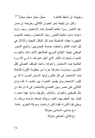 ‫)١١(‬
        ‫ﻤﺤﺎل ﻤﺤﺎل ﻤﺤﺎل ﻤﺤﺎل‬       ‫ﻭﻫﻴﻬﺎﺕ ﺃﻥ ﺘﺴﻘﻁ ﺍﻟﻘﺎﻫﺭﺓ‬
‫ﻭﻜﺎﻥ ﻤﻥ ﻨﺘﻴﺠﺔ ﺩﺤﺭ ﺍﻟﻌﺩﻭﺍﻥ ﺍﻟﺜﻼﺜﻲ ﻭﻫﺯﻴﻤﺘﻪ ﺃﻥ ﺼﺎﺭ‬
‫ﻋﺒﺩ ﺍﻟﻨﺎﺼﺭ ﺭﻤ ‪‬ﺍ ﻋﺎﻟﻤ ‪‬ﺎ ﻟﻠﻨﻀﺎل ﻀﺩ ﺍﻻﺴﺘﻌﻤﺎﺭ، ﻭﺼـﺎﺭﺕ‬
                            ‫ﻴ‬       ‫ﺯ‬
‫ﺩﻋﻭﺘﻪ ﺩﻋﻭﺓ ﻋﺎﻟﻤﻴﺔ ﻟﻠﺘﺤﺭﺭ ﻭﻨﺒﺫ ﺍﻻﺴﺘﻌﻤﺎﺭ، ﻭﺘﺒﻌﺕ ﺍﻟﺸﻌﻭﺏ‬
‫ﺍﻟﻤﻘﻬﻭﺭﺓ ﺨﻁﺎﻩ ﺍﻟﻤﻨﺎﻀﻠﺔ ﻀﺩ ﻜل ﺃﺸﻜﺎل ﺍﻟﺘﺒﻌﻴﺔ ﻭﺍﻹﺫﻻل ﻓﻲ‬
‫ﻜل ﺃﻨﺤﺎﺀ ﺍﻟﻌﺎﻟﻡ ﻭﺍﺸﺘﻌﻠﺕ ﺤﻤﺎﺴﺔ ﺍﻟﻤﺼﺭﻴﻴﻥ، ﻭﺘﺄﺠﺞ ﺍﻟﺸﻌﻭﺭ‬
‫ﺍﻟﻭﻁﻨﻲ ﻨﺘﻴﺠﺔ ﺍﻹﻴﻘﺎﻉ ﺍﻟﺴﺭﻴﻊ ﺍﻟﻤﺘﻼﺤﻕ ﻟﻸﺤـﺩﺍﺙ ﻭﺍﻟﺘﻬـﺏ‬
‫ﺍﻟﺸﻌﺭﺍﺀ ﺒﺸﻌﺎﺭﺍﺕ ﺍﻟﺜﺎﺌﺭ ﺍﻟﺫﻱ ﺃﻋﻠﻥ ﺍﻨﺨﺭﺍﻁـﻪ ﻓـﻲ ﺍﻟﺜـﻭﺭﺓ‬
‫ﺍﻟﻌﺎﻟﻤﻴﺔ ﻀﺩ ﺍﻻﺴﺘﻌﻤﺎﺭ ﻭﺃﻋﻭﺍﻨﻪ، ﻭﺍﺘﺤﺩ ﺍﻟﻤﻭﻗﻑ ﺍﻟﻨﻀﺎﻟﻲ ﻟﻜل‬
‫ﺍﻟﺜﺎﺌﺭﻴﻥ، ﻭﺼﺎﺭﺕ ﻤﻌﺎﺭﻜﻨﺎ ﺠﺯ ‪‬ﺍ ﻤﻥ ﻤﻨﻅﻭﻤﺔ ﺍﻟﺜﻭﺭﺓ ﺍﻟﺸﺎﻤﻠﺔ‬
                          ‫ﺀ‬
‫ﻀﺩ ﺍﻻﺴﺘﻌﻤﺎﺭ ﻓﻲ ﻜل ﻤﻜﺎﻥ ﻭﺃﻭﻟﻬﺎ ﺍﻷﺭﺽ ﺍﻟﻌﺭﺒﻴـﺔ ﺍﻟﺘـﻲ‬
‫ﺘﻘﺎﻭﻡ ﺍﻻﺴﺘﻌﻤﺎﺭ،ﻭﻟﻡ ﻴﻔﺼل ﺍﻟﺸﻌﺭﺍﺀ ﺒﻴﻥ ﻤﻘﺎﻭﻤـﺔ ﺍﻟﻌـﺩﻭﺍﻥ‬
‫ﺍﻟﺜﻼﺜﻲ ﻋﻠﻰ ﻤﺼﺭ ﻭﺒﻴﻥ ﺍﻟﺘﺼﺩﻱ ﻟﻼﺴﺘﻌﻤﺎﺭ ﻓﻲ ﻜـل ﻤﻜـﺎﻥ‬
‫ﻤﺜل ﻓﻠﺴﻁﻴﻥ ﻭﺍﻟﺠﺯﺍﺌﺭ ﻭﺍﻟﻤﻼﻴﻭ ﻭﺇﻓﺭﻴﻘﻴﺎ ﻭﺁﺴﻴﺎ. ﻓﻬﺫﺍ ﻤﺤﻤـﺩ‬
‫ﻜﻤﺎل ﻋﺒﺩ ﺍﻟﺤﻠﻴﻡ ﻴﻬﺩﺩ ﺍﻟﻌﺩﻭ، ﻭﻴﺅﻜﺩ ﺘﻤﺴﻜﻪ ﺒﺄﺭﻀﻪ ﻭﻭﻁﻨـﻪ،‬
‫ﻭﻴﻌﻠﻲ ﻗﻭﺓ ﺍﻟﺜﻭﺭﺓ، ﻓﻘﻭﺓ ﺍﻟﺜﻭﺭﺓ ﻭﺍﺤﺩﺓ، ﻭﺤﺭﻜﺔ ﺍﻟﺘﺤﺭﻴﺭ ﻋﺎﻤﺔ:‬
                          ‫ﺩﻉ ﺴﻤﺎﺌﻲ، ﻓﺴﻤﺎﺌﻲ ﻤﺤﺭﻗﺔ‬
                              ‫ﺩﻉ ﻗﻨﺎﻟﻲ، ﻓﻤﻴﺎﻫﻲ ﻤﻐﺭﻗﺔ‬


‫٤٦‬
 