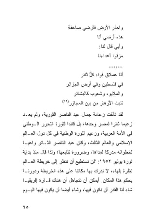 ‫ﻭﺍﺤﺫﺭ ﺍﻷﺭﺽ ﻓﺄﺭﻀﻲ ﺼﺎﻋﻘﺔ‬
                                        ‫ﻫﺫﻩ ﺃﺭﻀﻲ ﺃﻨﺎ‬
                                         ‫ﻭﺃﺒﻲ ﻗﺎل ﻟﻨﺎ:‬
                                        ‫ﻤﺯﻗﻭﺍ ﺃﻋﺩﺍﺀﻨﺎ‬
                                              ‫........‬
                                ‫ﺃﻨﺎ ﻋﻤﻼﻕ ﻗﻭﺍﻩ ﻜ ﱡ ﺜﺎﺌﺭ‬
                                     ‫ﹸل‬
                      ‫ﻓﻲ ﻓﻠﺴﻁﻴﻥ ﻭﻓﻲ ﺃﺭﺽ ﺍﻟﺠﺯﺍﺌﺭ‬
                             ‫ﻭﺍﻟﻤﻼﻴﻭ، ﻭﺸﻌﻭﺏ ﻜﺎﻟﺒﺸﺎﺌﺭ‬
                    ‫)٢١(‬
                           ‫ﺘﻨﺒﺕ ﺍﻷﺯﻫﺎﺭ ﻤﻥ ﺒﻴﻥ ﺍﻟﻤﺠﺎﺯﺭ‬

‫ﻟﻘﺩ ﺘﺄﻟﻘﺕ ﺯﻋﺎﻤﺔ ﺠﻤﺎل ﻋﺒﺩ ﺍﻟﻨﺎﺼﺭ ﺍﻟﺜﻭﺭﻴﺔ، ﻭﻟﻡ ﻴﻌـﺩ‬
‫ﺯﻋﻴ ‪‬ﺎ ﺜﺎﺌ ‪‬ﺍ ﻟﻤﺼﺭ ﻭﺤﺩﻫﺎ، ﺒل ﻗﺎﺌ ‪‬ﺍ ﻟﺜﻭﺭﺓ ﺍﻟﺘﺤﺭﺭ ﺍﻟـﻭﻁﻨﻲ‬
                      ‫ﺩ‬                     ‫ﻤ ﺭ‬
‫ﻓﻲ ﺍﻷﻤﺔ ﺍﻟﻌﺭﺒﻴﺔ، ﻭﺯﻋﻴﻡ ﺍﻟﺜﻭﺭﺓ ﺍﻟﻭﻁﻨﻴﺔ ﻓﻲ ﻜل ﺩﻭل ﺍﻟﻌـﺎﻟﻡ‬
‫ﺍﻹﺴﻼﻤﻲ ﻭﺍﻟﻌﺎﻟﻡ ﺍﻟﺜﺎﻟﺙ، ﻭﻜﺎﻥ ﻋﺒﺩ ﺍﻟﻨﺎﺼﺭ ﺍﻟﺜـﺎﺌﺭ ﻭﺍﻋﻴـﺎ‬
‫ﻟﺨﻁﻭﺍﺘﻪ ﻤﺩﺭ ﹰﺎ ﻟﻤﺩﺍﻫﺎ، ﻭﻀﺭﻭﺭﺓ ﺘﺘﺎﺒﻌﻬﺎ؛ ﻭﻟﺫﺍ ﻗﺎل ﻤﻨﺫ ﺒﺩﺍﻴﺔ‬
                                            ‫ﻜ‬
‫ﺜﻭﺭﺓ ﻴﻭﻟﻴﻭ ٢٥٩١: "ﻟﻥ ﻨﺴﺘﻁﻴﻊ ﺃﻥ ﻨﻨﻅﺭ ﺇﻟﻰ ﺨﺭﻴﻁﺔ ﺍﻟﻌـﺎﻟﻡ‬
‫ﻨﻅﺭﺓ ﺒﻠﻬﺎﺀ، ﻻ ﻨﺩﺭﻙ ﺒﻬﺎ ﻤﻜﺎﻨﻨﺎ ﻋﻠﻰ ﻫﺫﻩ ﺍﻟﺨﺭﻴﻁﺔ ﻭﺩﻭﺭﻨـﺎ‬
‫ﺒﺤﻜﻡ ﻫﺫﺍ ﺍﻟﻤﻜﺎﻥ. ﺃﻴﻤﻜﻥ ﺃﻥ ﻨﺘﺠﺎﻫل ﺃﻥ ﻫﻨﺎﻙ ﻗـﺎﺭﺓ ﺇﻓﺭﻴﻘﻴـﺎ‬
‫ﺸﺎﺀ ﻟﻨﺎ ﺍﻟﻘﺩﺭ ﺃﻥ ﻨﻜﻭﻥ ﻓﻴﻬﺎ، ﻭﺸﺎﺀ ﺃﻴﻀﺎ ﺃﻥ ﻴﻜﻭﻥ ﻓﻴﻬﺎ ﺍﻟﻴـﻭﻡ‬


‫٥٦‬
 