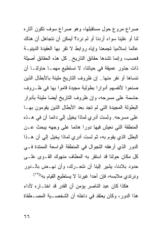 ‫ﺼﺭﺍﻉ ﻤﺭﻭﻉ ﺤﻭل ﻤﺴﺘﻘﺒﻠﻬﺎ، ﻭﻫﻭ ﺼﺭﺍﻉ ﺴﻭﻑ ﺘﻜﻭﻥ ﺁﺜﺎﺭﻩ‬
‫ﻟﻨﺎ ﺃﻭ ﻋﻠﻴﻨﺎ ﺴﻭﺍﺀ ﺃﺭﺩﻨﺎ ﺃﻭ ﻟﻡ ﻨﺭﺩ؟ ﺃﻴﻤﻜﻥ ﺃﻥ ﻨﺘﺠﺎﻫل ﺃﻥ ﻫﻨﺎﻙ‬
‫ﻋﺎﻟ ‪‬ﺎ ﺇﺴﻼﻤ ‪‬ﺎ ﺘﺠﻤﻌﻨﺎ ﻭﺇﻴﺎﻩ ﺭﻭﺍﺒﻁ ﻻ ﺘﻘﺭ ﺒﻬﺎ ﺍﻟﻌﻘﻴﺩﺓ ﺍﻟﺩﻴﻨﻴـﺔ‬
                                               ‫ﻴ‬       ‫ﻤ‬
‫ﻓﺤﺴﺏ، ﻭﺇﻨﻤﺎ ﺘﺸﺩﻫﺎ ﺤﻘﺎﺌﻕ ﺍﻟﺘﺎﺭﻴﺦ.. ﻜل ﻫﺫﻩ ﺍﻟﺤﻘﺎﺌﻕ ﺃﺼﻴﻠﺔ‬
‫ﺫﺍﺕ ﺠﺫﻭﺭ ﻋﻤﻴﻘﺔ ﻓﻲ ﺤﻴﺎﺘﻨﺎ، ﻻ ﻨﺴﺘﻁﻴﻊ ﻤﻬﻤـﺎ ﺤﺎﻭﻟﻨـﺎ ﺃﻥ‬
‫ﻨﻨﺴﺎﻫﺎ ﺃﻭ ﻨﻔﺭ ﻤﻨﻬﺎ.. ﺇﻥ ﻅﺭﻭﻑ ﺍﻟﺘﺎﺭﻴﺦ ﻤﻠﻴﺌﺔ ﺒﺎﻷﺒﻁﺎل ﺍﻟﺫﻴﻥ‬
‫ﺼﻨﻌﻭﺍ ﻷﻨﻔﺴﻬﻡ ﺃﺩﻭﺍ ‪‬ﺍ ﺒﻁﻭﻟﻴﺔ ﻤﺠﻴﺩﺓ ﻗﺎﻤﻭﺍ ﺒﻬﺎ ﻓﻲ ﻅـﺭﻭﻑ‬
                                 ‫ﺭ‬
‫ﺤﺎﺴﻤﺔ ﻋﻠﻰ ﻤﺴﺭﺤﻪ، ﻭﺇﻥ ﻅﺭﻭﻑ ﺍﻟﺘﺎﺭﻴﺦ ﺃﻴﻀﺎ ﻤﻠﻴﺌﺔ ﺒﺄﺩﻭﺍﺭ‬
‫ﺍﻟﺒﻁﻭﻟﺔ ﺍﻟﻤﺠﻴﺩﺓ ﺍﻟﺘﻲ ﻟﻡ ﺘﺠﺩ ﺒﻌﺩ ﺍﻷﺒﻁﺎل ﺍﻟﺫﻴﻥ ﻴﻘﻭﻤﻭﻥ ﺒﻬـﺎ‬
‫ﻋﻠﻰ ﻤﺴﺭﺤﻪ. ﻭﻟﺴﺕ ﺃﺩﺭﻱ ﻟﻤﺎﺫﺍ ﻴﺨﻴل ﺇﻟﻲ ﺩﺍﺌ ‪‬ﺎ ﺃﻥ ﻓﻲ ﻫـﺫﻩ‬
            ‫‪ ‬ﻤ‬
‫ﺍﻟﻤﻨﻁﻘﺔ ﺍﻟﺘﻲ ﻨﻌﻴﺵ ﻓﻴﻬﺎ ﺩﻭ ‪‬ﺍ ﻫﺎﺌ ‪‬ﺎ ﻋﻠﻰ ﻭﺠﻬﻪ ﻴﺒﺤﺙ ﻋـﻥ‬
                   ‫ﻤ‬      ‫ﺭ‬
‫ﺍﻟﺒﻁل ﺍﻟﺫﻱ ﻴﻘﻭﻡ ﺒﻪ، ﺜﻡ ﻟﺴﺕ ﺃﺩﺭﻱ ﻟﻤﺎﺫﺍ ﻴﺨﻴل ﺇﻟﻲ ﺃﻥ ﻫـﺫﺍ‬
        ‫‪‬‬
‫ﺍﻟﺩﻭﺭ ﺍﻟﺫﻱ ﺃﺭﻫﻘﻪ ﺍﻟﺘﺠﻭﺍل ﻓﻲ ﺍﻟﻤﻨﻁﻘﺔ ﺍﻟﻭﺍﺴﻌﺔ ﺍﻟﻤﻤﺘﺩﺓ ﻓـﻲ‬
‫ﻜل ﻤﻜﺎﻥ ﺤﻭﻟﻨﺎ ﻗﺩ ﺍﺴﺘﻘﺭ ﺒﻪ ﺍﻟﻤﻁﺎﻑ ﻤﻨﻬﻭﻙ ﺍﻟﻘـﻭﻯ ﻋﻠـﻰ‬
‫ﺤﺩﻭﺩ ﺒﻼﺩﻨﺎ، ﻴﺸﻴﺭ ﺇﻟﻴﻨﺎ ﺃﻥ ﻨﺘﺤـﺭﻙ، ﻭﺃﻥ ﻨﻬـﺽ ﺒﺎﻟـﺩﻭﺭ‬
     ‫)٣١(.‬
             ‫ﻭﻨﺭﺘﺩﻱ ﻤﻼﺒﺴﻪ، ﻓﺈﻥ ﺃﺤ ‪‬ﺍ ﻏﻴﺭﻨﺎ ﻻ ﻴﺴﺘﻁﻴﻊ ﺍﻟﻘﻴﺎﻡ ﺒﻪ"‬
                                        ‫ﺩ‬
‫ﻫﻜﺫﺍ ﻜﺎﻥ ﻋﺒﺩ ﺍﻟﻨﺎﺼﺭ ﻴﺅﻤﻥ ﺃﻥ ﺍﻟﻘﺩﺭ ﻗﺩ ﺍﺨﺘـﺎﺭﻩ ﻷﺩﺍﺀ‬
‫ﻫﺫﺍ ﺍﻟﺩﻭﺭ، ﻭﻜﺎﻥ ﻴﻌﺘﻘﺩ ﻓﻲ ﺩﺍﺨﻠﻪ ﺃﻥ ﺍﻟﺸﺨﺼـﻴﺔ ﺍﻟﻤﺼـﻁﻔﺎﺓ‬


‫٦٦‬
 