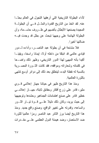 ‫ﻷﺩﺍﺀ ﺍﻟﺒﻁﻭﻟﺔ ﺍﻟﺘﺎﺭﻴﺨﻴﺔ ﺍﻟﺘﻲ ﺃﺭﻫﻘﻬﺎ ﺍﻟﺘﺠﻭل ﻓﻲ ﺍﻟﻌﺎﻟﻡ ﺒﺤ ﹰـﺎ‬
  ‫ﺜ‬
‫ﻋﻨﻪ. ﻟﻘﺩ ﺍﺘﺨﺫ ﻤﻥ ﺍﻟﺘﺎﺭﻴﺦ ﺍﻟﻘﺩﻭﺓ ﻭﺍﻟﻤﺜـل ﻓـﻲ ﺃﻥ ﺍﻟﺒﻁﻭﻟـﺔ‬
‫ﺍﻟﻤﺠﻴﺩﺓ ﻴﺼﻨﻌﻬﺎ ﺍﻷﺒﻁﺎل ﺒﺄﻨﻔﺴﻬﻡ ﻓﻲ ﻅـﺭﻭﻑ ﺤﺎﺴـﻤﺔ، ﻭﺃﻥ‬
‫ﺍﻟﺒﻁﻭﻟﺔ ﺍﻟﻬﺎﺌﻤﺔ ﻋﻠﻰ ﻭﺠﻬﻬﺎ ﺘﺒﺤﺙ ﻋﻥ ﺒﻁل ﻗﺩ ﻭﺠﺩﺕ ﻓﻴـﻪ‬
                                              ‫ﻀﺎﻟﺘﻬﺎ ﺃﺨﻴ ‪‬ﺍ.‬
                                                ‫ﺭ‬
‫ﻓﻼ ﻤﺸﺎﺤﺔ ﻓﻲ ﺃﻥ ﺒﻁﻭﻟﺔ ﻋﺒﺩ ﺍﻟﻨﺎﺼـﺭ، ﻭﺃﺩﺍﺀﻩ ﻟـﺩﻭﺭ‬
‫ﻗﻴﺎﺩﻱ ﻋﺎﻟﻤﻲ ﻗﺩ ﺍﻨﺒﺜﻘﺎ ﻤﻥ ﺩﺍﺨﻠﻪ ﺃﻭﻻ، ﺇﻴﻤﺎ ﹰﺎ ﺭﺍﺴ ﹰﺎ، ﻭﻴﻘﻴ ﹰـﺎ‬
  ‫ﻨ‬        ‫ﺨ‬      ‫ﻨ‬       ‫ﹰ‬
‫ﺃﻜﻴ ‪‬ﺍ ﺒﺄﻨﻪ ﺍﻟﻤﻬﻴﺊ ﻟﻬﺫﺍ ﺍﻟﺩﻭﺭ ﺍﻟﺘﺎﺭﻴﺨﻲ، ﻭﻅﻬﺭ ﺫﻟﻙ ﻭﺍﻀـ ‪‬ﺎ‬
 ‫ﺤ‬                                                 ‫ﺩ‬
‫ﻓﻲ ﻜﻠﻤﺎﺘﻪ ﻭﺸﻌﺎﺭﺍﺘﻪ ﻭﻤﻭﺍﻗﻔﻪ، ﻓﻘﺩ ﻜﺎﻨﺕ ﺍﻟﺜـﻭﺭﺓ ﺍﻟﻤﺼـﺭﻴﺔ‬
‫ﺒﺎﻟﻨﺴﺒﺔ ﻟﻪ ﻨﻘﻁﺔ ﺍﻟﺒﺩﺀ، ﻟﻴﻨﻁﻠﻕ ﺒﻌﺩ ﺫﻟﻙ ﺇﻟﻰ ﺩﻭﺍﺌﺭ ﺃﻭﺴﻊ ﺘﻨﺘﻬﻲ‬
                                            ‫ﺒﺎﻟﺜﻭﺭﺓ ﺍﻟﻌﺎﻟﻤﻴﺔ.‬
‫ﻭﻤﻨﺫ ﻫﺫﺍ ﺍﻟﺘﺎﺭﻴﺦ ﻅﻬﺭ ﻓﻲ ﺤﻴﺎﺘﻨﺎ ﺠﻬﺎﺯ ﺇﻋﻼﻤﻲ ﻗـﻭﻱ‬
‫ﻤﺜﻴﺭ، ﻗﺎﺩﺭ ﻋﻠﻰ ﺯﺭﻉ ﺃﻓﻜﺎﺭ ﻭﺤﻘﺎﺌﻕ ﺜﺎﺒﺘﺔ، ﺠﻬـﺎﺯ ﺇﻋﻼﻤـﻲ‬
‫ﺨﻁﻴﺭ ﻗﺎﺩﺭ ﻋﻠﻰ ﺼﻨﻊ ﺍﻫﺘﻤﺎﻤﺎﺕ ﺍﻟﺠﻤﺎﻫﻴﺭ ﻭﺤﺸﺩﻫﺎ ﻭﺘﻭﺠﻴﻬﻬﺎ‬
‫ﺇﻟﻰ ﺤﻴﺙ ﻴﺭﻴﺩ، ﻭﻜﺎﻥ ﺫﻟﻙ ﺩﻟﻴﻼ ﻋﻠـﻰ ﻗـﻭﺓ ﺘﻴـﺎﺭ ﺍﻟﺜـﻭﺭ‬
                       ‫ﹰ‬
‫ﻭﺍﺘﺴﺎﻋﻪ، ﻭﻗﺩﺭﺘﻪ ﻋﻠﻰ ﺘﻐﻴﻴﺭ ﺍﻟﻭﺍﻗﻊ، ﻭﺼﻨﻊ ﻭﺍﻗﻊ ﺠﺩﻴﺩ. ﻭﻤﻨﺫ‬
‫ﻫﺫﺍ ﺍﻟﺘﺎﺭﻴﺦ ﺃﻴ ‪‬ﺎ ﺒﺭﺯ ﺍﻟﺜﺎﺌﺭ ﻋﺒﺩ ﺍﻟﻨﺎﺼﺭ ﺭﻤﺯﺍ ﻋﺎﻟﻤ ‪‬ﺎ ﻟﻠﺜﻭﺭﺓ‬
        ‫ﻴ‬       ‫‪‬‬                          ‫ﻀ‬
‫ﻀﺩ ﺍﻻﺴﺘﻌﻤﺎﺭ، ﻭﻀﺩ ﻫﻴﻤﻨﺔ ﺍﻟﺩﻭل ﺍﻟﻌﻅﻤﻰ ﻋﻠـﻰ ﻤﻘـﺩﺭﺍﺕ‬


‫٧٦‬
 