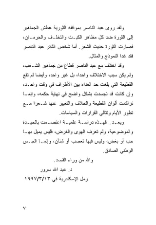 ‫ﻭﻟﻘﺩ ﺭ ‪‬ﻯ ﻋﺒﺩ ﺍﻟﻨﺎﺼﺭ ﺒﻤﻭﺍﻗﻔﻪ ﺍﻟﺜﻭﺭﻴﺔ ﻋﻁﺵ ﺍﻟﺠﻤﺎﻫﻴﺭ‬
                                         ‫ﻭ‬
‫ﺇﻟﻰ ﺍﻟﺜﻭﺭﺓ ﻀﺩ ﻜل ﻤﻅﺎﻫﺭ ﺍﻟﻜﺒـﺕ ﻭﺍﻟﺘﺨﻠـﻑ ﻭﺍﻟﺤﺭﻤـﺎﻥ،‬
‫ﻓﺼﺎﺭﺕ ﺍﻟﺜﻭﺭﺓ ﺤﺩﻴﺙ ﺍﻟﺸﻌﺭ. ﺃﻤﺎ ﺸﺨﺹ ﺍﻟﺜﺎﺌﺭ ﻋﺒﺩ ﺍﻟﻨﺎﺼﺭ‬
                                ‫ﻓﻘﺩ ﻏﺩﺍ ﺍﻟﻨﻤﻭﺫﺝ ﻭﺍﻟﻤﺜﺎل.‬
‫ﻭﻗﺩ ﺍﺨﺘﻠﻑ ﻤﻊ ﻋﺒﺩ ﺍﻟﻨﺎﺼﺭ ﻗﻁﺎﻉ ﻤﻥ ﺠﻤﺎﻫﻴﺭ ﺍﻟﺸـﻌﺏ،‬
‫ﻭﻟﻡ ﻴﻜﻥ ﺴﺒﺏ ﺍﻻﺨﺘﻼﻑ ﻭﺍﺤ ‪‬ﺍ، ﺒل ﻏﻴﺭ ﻭﺍﺤﺩ، ﻭﺃﻴ ‪‬ﺎ ﻟﻡ ﺘﻘﻊ‬
        ‫ﻀ‬                    ‫ﺩ‬
‫ﺍﻟﻘﻁﻴﻌﺔ ﺍﻟﺘﻲ ﺒﻠﻐﺕ ﺤﺩ ﺍﻟﻌﺩﺍﺀ ﺒﻴﻥ ﺍﻷﻁﺭﺍﻑ ﻓﻲ ﻭﻗﺕ ﻭﺍﺤـﺩ،‬
‫ﻭﺇﻥ ﻜﺎﻨﺕ ﻗﺩ ﺘﺠﺴﺩﺕ ﺒﺸﻜل ﻭﺍﻀﺢ ﻓﻲ ﻨﻬﺎﻴﺔ ﺤﻜﻤﻪ، ﻭﺇﻨﻤـﺎ‬
‫ﺘﺭﺍﻜﻤﺕ ﺃﻟﻭﺍﻥ ﺍﻟﻘﻁﻴﻌﺔ ﻭﺍﻟﺨﻼﻑ ﻭﺍﻟﺘﻌﺒﻴﺭ ﻋﻨﻬﺎ ﺸـﻌ ‪‬ﺍ ﻤـﻊ‬
     ‫ﺭ‬
                  ‫ﺘﻁﻭﺭ ﺍﻷﻴﺎﻡ ﻭﺘﺘﺎﻟﻲ ﺍﻟﻘﺭﺍﺭﺍﺕ ﻭﺍﻟﺴﻴﺎﺴﺎﺕ.‬
‫ﻭﺒﻌ ـﺩ.. ﻓﻬ ـﺫﻩ ﺩﺭﺍﺴ ـﺔ ﻋﻠﻤﻴ ـﺔ ﺍﻋﺘﺼ ـﻤﺕ ﺒﺎﻟﺤﻴ ـﺩﺓ‬
  ‫ـ‬         ‫ـ‬       ‫ـ‬       ‫ـ‬        ‫ـ‬       ‫ـ‬
‫ﻭﺍﻟﻤﻭﻀﻭﻋﻴﺔ، ﻭﻟﻡ ﺘﻌﺭﻑ ﺍﻟﻬﻭﻯ ﻭﺍﻟﻐﺭﺽ، ﻓﻠﻴﺱ ﻴﻤﻴل ﺒﻬـﺎ‬
‫ﺤﺏ ﺃﻭ ﺒﻐﺽ، ﻭﻟﻴﺱ ﻓﻴﻬﺎ ﺘﻌﺼﺏ ﺃﻭ ﺸﻨﺂﻥ، ﻭﺇﻨﻤـﺎ ﺍﻟﺤـﺱ‬
                                       ‫ﺍﻟﻭﻁﻨﻲ ﺍﻟﺼﺎﺩﻕ.‬
               ‫ﻭﺍﷲ ﻤﻥ ﻭﺭﺍﺀ ﺍﻟﻘﺼﺩ.‬
        ‫ﺩ. ﻋﺒﺩ ﺍﷲ ﺴﺭﻭﺭ‬
‫ﺭﻤل ﺍﻹﺴﻜﻨﺩﺭﻴﺔ ﻓﻲ ٣١/٣/٧٩٩١‬




‫٧‬
 