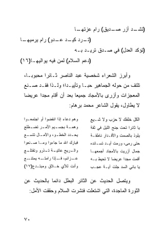 ‫ـﺎ‬
                               ‫) ـﺩ ﺃﺯﺭ ـﺩﻴﻕ( ﺭﺍﻡ ﻋﺯﺘﻬـ‬
                                             ‫ﺼـ‬     ‫ﺘﺸـ‬
‫ـﺎ‬
 ‫) ـﺭﺩ ـﺩ ـﺩﻭ( ﺭﺍﻡ ﻴﺭﻤﻴﻬـ‬
               ‫ﺘـ ﻜﻴـ ﻋـ‬
                              ‫)ﺘﺅﻜﺩ ﺍﻟﻌﺩل( ﻓﻲ ﺼـﺩﻕ ﺘﺭﻴـﺩ ﺒـﻪ‬
‫)ﺩﻋﻡ ﺍﻟﺴﻼﻡ( ﻟﻤﻥ ﻓﻴﻪ ﻴﻭﺍﻟﻴﻬـﺎ)٦١(‬

 ‫ﻭﺃﺒﺭﺯ ﺍﻟﺸﻌﺭﺍﺀ ﺸﺨﺼﻴﺔ ﻋﺒﺩ ﺍﻟﻨﺎﺼﺭ ﺜـﺎﺌ ‪‬ﺍ ﻤﺤﺒﻭ ‪‬ـﺎ،‬
    ‫ﺒ‬       ‫ﺭ‬
 ‫ﺘﻠﺘﻑ ﻤﻥ ﺤﻭﻟﻪ ﺍﻟﺠﻤﺎﻫﻴﺭ ﺤ ‪‬ـﺎ ﻭﺘﺄﻴﻴـ ‪‬ﺍ؛ ﻭﻟـﺫﺍ ﻓﻘـﺩ ﺼـﻨﻊ‬
                   ‫ﺩ‬          ‫ﺒ‬
 ‫ﺍﻟﻤﻌﺠﺯﺍﺕ ﻭﺃﺯﺭﻯ ﺒﺎﻷﻤﺠﺎﺩ ﺠﻤﻴ ‪‬ﺎ ﺒﻌﺩ ﺃﻥ ﺃﻗﺎﻡ ﻤﺠ ‪‬ﺍ ﻋﺭﻴ ‪‬ﺎ‬
  ‫ﻀ‬      ‫ﺩ‬                 ‫ﻌ‬
                          ‫ﻻ ﻴﻁﺎﻭل، ﻴﻘﻭل ﺍﻟﺸﺎﻋﺭ ﻤﺤﻤﺩ ﺒﺭﻫﺎﻡ:‬

 ‫ﻭﻫﻡ ﺩﻋﺎﺀ ﺇﺫﺍ ﺍﻨﻔﻀﻭﺍ ﺃﻭ ﺍﺠﺘﻤﻌـﻭﺍ‬    ‫ﺍﻟﻜل ﺨﻠﻔﻙ ﻻ ﺤﺯﺏ ﻭﻻ ﺸـﻴﻊ‬
 ‫ـﺭ ـﻁﻠﻊ‬
    ‫ـﻴﻡ ﺍﻷﻤـ ﺘﻀـ‬
               ‫ـﺔ ﺒﺠﺴـ‬
                     ‫ﻭﻫﻤـ‬           ‫ﻴﺎ ﺜﺎﺌ ‪‬ﺍ ﺘﺤﺕ ﺠﻨﺢ ﺍﻟﻠﻴل ﻓﻲ ﺜﻘﺔ‬
                                                          ‫ﺭ‬
 ‫ﻴﺤ ـﺩﺩ ﺍﻟﺨﻁ ـﻭ، ﻭﺍﻵﻤ ـﺎل ﺘﺘﺴ ـﻊ‬
  ‫ـ‬       ‫ـ‬        ‫ـ‬        ‫ـ‬       ‫ﻴﻠﻭﺫ ﺒﺎﻟﺼﻤﺕ ﻭﺍﻷﻗـﺩﺍﺭ ﻨﺎﻁﻘـﺔ‬
 ‫ﻓﺒﺎﺭﻙ ﺍﷲ ﻤﺎ ﺠﺎﺀﻭﺍ ﻭﻤـﺎ ﺼـﻨﻌﻭﺍ‬      ‫ﺤﺘﻰ ﺭﻤﻰ، ﻭﺭﻤﺕ ﺃﻴـﺩ ﺘﺴـﺎﻨﺩﻩ‬
 ‫ـﺔ ـﺫﺭﻭ ﻭﺘﻘﺘ ـﻊ‬
  ‫ﻠـ‬        ‫ـﺭﻴﺢ ﻋﺎﺘﻴـ ﺘـ‬
                        ‫ﻭﺍﻟـ‬        ‫ﺠﻤﺎل ﺃﺯﺭﻴﺕ ﺒﺎﻷﻤﺠﺎﺩ ﺃﺠﻤﻌﻬـﺎ‬
 ‫ـﻊ‬‫ـﻪ ﻴﻤﺘﻨـ‬‫ـﺯﺍﺌﻡ، ـﺈﺫﺍ ﺭﺍﻤﺘـ‬
                     ‫ﻓـ‬     ‫ﻋـ‬      ‫ﺃﻗﻤﺕ ﻤﺠ ‪‬ﺍ ﻋﺭﻴ ‪‬ﺎ ﻻ ﺘﺤﻴﻁ ﺒـﻪ‬
                                                ‫ﻀ‬      ‫ﺩ‬
 ‫ﻭﺃﻨﺕ ﻟﻶﻱ ﺨـﻼﻕ ﻭﻤﺒﺘـﺩﻉ)٧١(‬          ‫ﻴﺎ ﺒﺎﻨﻲ ﺍﻟﺴﺩ ﺠﹼﺕ ﺁﻴـﺔ ﻋﺠـﺏ‬
                                               ‫ﻠ‬


 ‫ﻭﻴﺘﺼل ﺍﻟﺤﺩﻴﺙ ﻋﻥ ﺍﻟﺜﺎﺌﺭ ﺍﻟﺒﻁل ﺩﺍﺌ ‪‬ﺎ ﺒﺎﻟﺤﺩﻴﺙ ﻋﻥ‬
             ‫ﻤ‬
    ‫ﺍﻟﺜﻭﺭﺓ ﺍﻟﻤﺎﺠﺩﺓ، ﺍﻟﺘﻲ ﺍﺸﺘﻌﻠﺕ ﻓﻨﺸﺭﺕ ﺍﻟﺴﻼﻡ ﻭﺤﻘﻘﺕ ﺍﻷﻤل:‬



 ‫٠٧‬
 