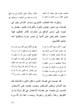 ‫ﻜﺎﻨﺕ ﺴﻼ ‪‬ﺎ ﻋﻠﻰ ﺍﻷﻭﻁـﺎﻥ ﻴﻨـﺩﻟﻊ‬
                    ‫ﻤ‬                ‫ﻓﺎﻋﺠﺏ ﺒﺜﻭﺭﺓ ﺤﻕ ﺤﻴﺜﻤﺎ ﺍﺸـﺘﻠﻌﺕ‬
‫ـﻊ‬
 ‫ـﺎ ﻭﻤﻨﺘﺠـ‬
         ‫ـﻰ ﺃﻤﺎﻨﻴﻨـ‬
                  ‫ـﺕ ﻤﻐﻨـ‬
                        ‫ﻭﺃﻨـ‬         ‫ﻋﻴﺸﻲ ﻷﻟﻑ ﻤـﻥ ﺍﻷﻋﻴـﺎﺩ ﻫﺎﻨﺌـﺔ‬

  ‫ﻭﺘﻐﻴﺭﺕ ﻟﻐﺔ ﺍﻟﺨﻁﺎﺏ ﺍﻟﺸﻌﺭﻱ، ﻭﺼﺎﺭ ﺍﻟﺸﺎﻋﺭ ﻴﻌﺒﺭ ﻓﻲ‬
  ‫ﻗﺼﺎﺌﺩﻩ ﻋﻥ ﺸﻌﻭﺭ ﻓﻴﺎﺽ ﺒﺎﻟﻌﺯﺓ ﻭﺍﻟﻜﺭﺍﻤﺔ ﻭﺍﻟﺘﻤﻴﺯ، ﺒﻔﻀل ﻤﺎ‬
  ‫ﺘﺠﺴﺩ ﻋﻠﻰ ﺃﺭﺽ ﺍﻟﻭﺍﻗﻊ ﻤﻥ ﺸﻌﺎﺭﺍﺕ ﺍﻟﺜﺎﺌﺭ ﺍﻟﻌﻅﻴﻡ، ﻓﻬﺫﺍ‬
  ‫ﻤﺤﻤﻭﺩ ﻏﻨﻴﻡ ﻴﻌﻠﻥ ﻋﻠﻰ ﺍﻟﺩﻨﻴﺎ ﺃﻥ ﻤﺼﺭ ﺤﺭﺓ، ﻭﺤﺎﻜﻤﻬﺎ ﺃﺤﺩ‬
                                              ‫ﺃﺒﻨﺎﺌﻬﺎ ﺍﻟﻜﺎﺩﺤﻴﻥ:‬
  ‫ﻴﻘﺭﻉ ﺍﻵﺫﺍﻥ ﻓﻲ ﺍﻟﻐـﺭﺏ ﺼـﺩﺍﻩ‬
                        ‫‪‬‬            ‫ـﺭﻕ ﺃﺫﻋ ـﻪ ـﺄ‬
                                      ‫ـﺎ ﺍﻟﺸـ ﹸ ‪‬ـ ‪ ‬ﻨﺒـ‬
                                                       ‫ﺃﻴﻬـ‬
  ‫ﺸﻌﺒﻬﺎ ‪‬ﺒـﺭﻡ ﻓﻴﻬـﺎ ﻤـﺎ ﻴـﺭﺍﻩ‬
                      ‫ﻴ‬              ‫ﺃﻥ ﻤﺼﺭ ﺤ ‪‬ﺓ ﻓـﻲ ﺃﺭ‪‬ﻀـﻬﺎ‬
                                                  ‫‪‬ﺭ‬      ‫‪‬‬
  ‫ﻟﺠﻴﺎﻉ ﺍﻟﻐﺭﺏ ﻤﻥ ﺸـﺎﺀ ﻁﻬـﺎﻩ‬          ‫ﻟﻡ ﺘﻌﺩ ﻤﺼﺭ ﻁﻌﺎ ‪‬ـﺎ ﺴـﺎﺌ ﹰﺎ‬
                                      ‫ﻐ‬        ‫ﻤ‬
  ‫ﺘﺸﺘﺭﻱ ﺍﻟﻌﺭﺵ ﺒﺈﺤﻨـﺎﺀ ﺍﻟﺠﺒـﺎﻩ‬        ‫ﻟﻡ ﺘﻌﺩ ﺘﺤﻜﻡ ﻤﺼـ ‪‬ﺍ ﺃﺴـﺭﺓ‬
                                            ‫ﺭ‬
  ‫ﺸﻌﺒﻬﺎ ﺍﻟﺤﺭ ﻤﻥ ﺍﻟﺸـﻌﺏ ﺍﺼـﻁﻔﺎﻩ‬       ‫ﺩﻭﻟﺔ ﺤﺎﻜﻤﻬـﺎ ﻤـﻥ ﺃﻫﻠﻬـﺎ‬
  ‫ـﺭﻙ ـﺩﻫﺭ ـﻭﻴﻼ ـﻼﻩ‬
    ‫ﻁـ ﹰ ﻭﺒـ‬  ‫ﻋـ ﺍﻟـ‬                 ‫ـﺔ‬
                                      ‫ـﻪ ﻨﻌﻤـ‬
                                            ‫ـﺎﺩﺡ ـﺎ ﺃﺘﺭﻓﺘـ‬
                                                    ‫ﻤـ‬   ‫ﻜـ‬
  ‫ﻤﻥ ﻨﻀﺎﺭ ﺨـﺎﻟﺹ ﺘﻤـﻸ ﻓـﺎﻩ‬            ‫ﻤﺎ ﺭﺃﻯ ﻓـﻲ ﻤﻬـﺩﻩ ﻤﻠﻌﻘـﺔ‬
  ‫)٨١(‬
     ‫ﻴﺭﻫﺏ ﺍﻟﻔﻘﺭ ﺇﺫﺍ ﺍﻟﻔﻘـﺭ ﺍﻋﺘـﺭﺍﻩ‬   ‫ﻻ ﻋﻠﻰ ﺴـﻠﻁﺎﻨﻪ ﻴﺨﺸـﻰ ﻭﻻ‬

  ‫ﻟﻘﺩ ﺘﺠﺴﺩﺕ ﻓﻲ ﻗﺼﺎﺌﺩ ﺍﻟﺸﻌﺭﺍﺀ ﻓﻜﺭﺓ ﺍﻟﺜﻭﺭﺓ ﺍﻟﺸﺎﻤﻠﺔ، ﻓﻠﻡ‬
  ‫ﻴﻌﺩ ﺍﻟﺸﺎﻋﺭ ﻴﺭﻓﺽ ﺍﻟﻤﺴﺘﻌﻤﺭ ﻭﻴﺼﺏ ﻏﻀﺒﻪ ﻋﻠﻰ ﺍﻻﺴﺘﻌﻤﺎﺭ‬
  ‫ﻓﺤﺴﺏ، ﺒل ﻴﺘﺤﺩﺙ ﻋﻥ ﻤﻘﺎﻭﻤﺔ ﺍﻻﺴﺘﻌﻤﺎﺭ ﻓﻲ ﻜل ﺩﻭﻟﺔ ﻤﺜـل‬
  ‫ﺍﻟﻜﻭﻨﻐﻭ ﻭﻏﺎﻨﺎ ﻭﺍﻟﺠﺯﺍﺌﺭ ﻭﻏﻴﺭﻫﺎ. ﻭﻴﻤﺠـﺩ ﺃﺒﻁـﺎل ﺍﻟﺜـﻭﺭﺓ‬

  ‫١٧‬
 