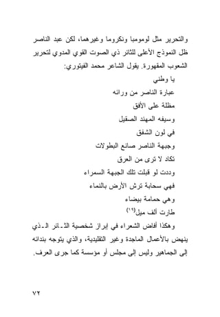 ‫ﻭﺍﻟﺘﺤﺭﻴﺭ ﻤﺜل ﻟﻭﻤﻭﻤﺒﺎ ﻭﻨﻜﺭﻭﻤﺎ ﻭﻏﻴﺭﻫﻤﺎ، ﻟﻜﻥ ﻋﺒﺩ ﺍﻟﻨﺎﺼﺭ‬
‫ﻅل ﺍﻟﻨﻤﻭﺫﺝ ﺍﻷﻋﻠﻰ ﻟﻠﺜﺎﺌﺭ ﺫﻱ ﺍﻟﺼﻭﺕ ﺍﻟﻘﻭﻱ ﺍﻟﻤﺩﻭﻱ ﻟﺘﺤﺭﻴﺭ‬
           ‫ﺍﻟﺸﻌﻭﺏ ﺍﻟﻤﻘﻬﻭﺭﺓ. ﻴﻘﻭل ﺍﻟﺸﺎﻋﺭ ﻤﺤﻤﺩ ﺍﻟﻔﻴﺘﻭﺭﻱ:‬
                                             ‫ﻴﺎ ﻭﻁﻨﻲ‬
                            ‫ﻋﺒﺎﺭﺓ ﺍﻟﻨﺎﺼﺭ ﻤﻥ ﻭﺭﺍﺌﻪ‬
                                   ‫ﻤﻅﻠﺔ ﻋﻠﻰ ﺍﻷﻓﻕ‬
                              ‫ﻭﺴﻴﻔﻪ ﺍﻟﻤﻬﻨﺩ ﺍﻟﺼﻘﻴل‬
                                        ‫ﻓﻲ ﻟﻭﻥ ﺍﻟﺸﻔﻕ‬
                      ‫ﻭﺠﺒﻬﺔ ﺍﻟﻨﺎﺼﺭ ﺼﺎﻨﻊ ﺍﻟﺒﻁﻭﻻﺕ‬
                              ‫ﺘﻜﺎﺩ ﻻ ﺘﺭﻯ ﻤﻥ ﺍﻟﻌﺭﻕ‬
                  ‫ﻭﺩﺩﺕ ﻟﻭ ﻗﺒﻠﺕ ﺘﻠﻙ ﺍﻟﺠﺒﻬﺔ ﺍﻟﺴﻤﺭﺍﺀ‬
                    ‫ﻓﻬﻲ ﺴﺤﺎﺒﺔ ﺘﺭﺵ ﺍﻷﺭﺽ ﺒﺎﻟﻨﻤﺎﺀ‬
                                ‫ﻭﻫﻲ ﺤﻤﺎﻤﺔ ﺒﻴﻀﺎﺀ‬
                                 ‫)٩١(‬
                                        ‫ﻁﺎﺭﺕ ﺃﻟﻑ ﻤﻴل‬
‫ﻭﻫﻜﺫﺍ ﺃﻓﺎﺽ ﺍﻟﺸﻌﺭﺍﺀ ﻓﻲ ﺇﺒﺭﺍﺯ ﺸﺨﺼﻴﺔ ﺍﻟﺜـﺎﺌﺭ ﺍﻟـﺫﻱ‬
‫ﻴﻨﻬﺽ ﺒﺎﻷﻋﻤﺎل ﺍﻟﻤﺎﺠﺩﺓ ﻭﻏﻴﺭ ﺍﻟﺘﻘﻠﻴﺩﻴﺔ، ﻭﺍﻟﺫﻱ ﻴﺘﻭﺠﻪ ﺒﻨﺩﺍﺌﻪ‬
‫ﺇﻟﻰ ﺍﻟﺠﻤﺎﻫﻴﺭ ﻭﻟﻴﺱ ﺇﻟﻰ ﻤﺠﻠﺱ ﺃﻭ ﻤﺅﺴﺴﺔ ﻜﻤﺎ ﺠﺭﻯ ﺍﻟﻌﺭﻑ.‬




‫٢٧‬
 