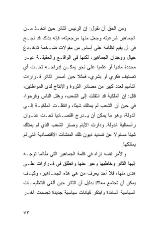 ‫ﻭﻤﻥ ﺍﻟﺤﻕ ﺃﻥ ﻨﻘﻭل: ﺇﻥ ﺍﻟﺭﺌﻴﺱ ﺍﻟﺜﺎﺌﺭ ﺤﻴﻥ ﺍﺘﺨـﺫ ﻤـﻥ‬
‫ﺍﻟﺠﻤﺎﻫﻴﺭ ﺸﺭﻋﻴﺘﻪ ﻭﺠﻌل ﻤﻨﻬﺎ ﻤﺭﺠﻌﻴﺘﻪ، ﻓﺈﻨﻪ ﺒﺫﻟﻙ ﻗﺩ ﻨﺠـﺢ‬
‫ﻓﻲ ﺃﻥ ﻴﻘﻴﻡ ﻨﻅﺎﻤﻪ ﻋﻠﻰ ﺃﺴﺎﺱ ﻤﻥ ﻤﻘﻭﻻﺕ ﻀـﺨﻤﺔ ﺘﺩﻏـﺩﻍ‬
‫ﺨﻴﺎل ﻭﻭﺠﺩﺍﻥ ﺍﻟﺠﻤﺎﻫﻴﺭ، ﻟﻜﻨﻬﺎ ﻓﻲ ﺍﻟﻭﺍﻗـﻊ ﻭﺍﻟﺤﻘﻴﻘـﺔ ﻏﻴـﺭ‬
‫ﻤﺤﺩﺩﺓ ﻤﺎﺩ ‪‬ﺎ ﺃﻭ ﻋﻠﻤ ‪‬ﺎ ﻋﻠﻰ ﻨﺤﻭ ﻴﻤﻜـﻥ ﺇﺩﺭﺍﺠـﻪ ﺘﺤـﺕ ﺃﻱ‬
                               ‫ﻴ‬         ‫ﻴ‬
‫ﺘﺼﻨﻴﻑ ﻓﻜﺭﻱ ﺃﻭ ﺒﺸﺭﻱ، ﻓﻤﺜﻼ ﺤﻴﻥ ﺃﺼﺩﺭ ﺍﻟﺜﺎﺌﺭ ﻗـﺭﺍﺭﺍﺕ‬
                        ‫ﹰ‬
‫ﺍﻟﺘﺄﻤﻴﻡ ﻟﻌﺩﺩ ﻜﺒﻴﺭ ﻤﻥ ﻤﺼﺎﺩﺭ ﺍﻟﺜﺭﻭﺓ ﻭﺍﻹﻨﺘﺎﺝ ﻟﺩﻯ ﺍﻟﻤﻭﺍﻁﻨﻴﻥ،‬
‫ﻗﺎل: ﺇﻥ ﺍﻟﻤﻠﻜﻴﺔ ﻗﺩ ﺍﻨﺘﻘﻠﺕ ﺇﻟﻰ ﺍﻟﺸﻌﺏ، ﻭﻫﻠل ﺍﻟﻨﺎﺱ ﻭﻓﺭﺤﻭﺍ،‬
‫ﻓﻲ ﺤﻴﻥ ﺃﻥ ﺍﻟﺸﻌﺏ ﻟﻡ ﻴﻤﺘﻠﻙ ﺸﻴ ًﺎ، ﻭﺍﻨﺘﻘﻠـﺕ ﺍﻟﻤﻠﻜﻴـﺔ ﺇﻟـﻰ‬
                         ‫ﺌ‬
‫ﺍﻟﺩﻭﻟﺔ، ﻭﻫﻭ ﻤﺎ ﻴﻤﻜﻥ ﺃﻥ ﻴـﺩﺭﺝ ﺍﻗﺘﺼـﺎﺩ ‪‬ﺎ ﺘﺤـﺕ ﻋﻨـﻭﺍﻥ‬
             ‫ﻴ‬
‫ﺭﺃﺴﻤﺎﻟﻴﺔ ﺍﻟﺩﻭﻟﺔ. ﻭﺩﺍﺭﺕ ﺍﻷﻴﺎﻡ ﻭﺼﺎﺭ ﺍﻟﺸﻌﺏ ﺍﻟﺫﻱ ﻟﻡ ﻴﻤﺘﻠﻙ‬
‫ﺸﻴﺌﺎ ﻤﺴﺌﻭﻻ ﻋﻥ ﺘﺴﺩﻴﺩ ﺩﻴﻭﻥ ﺘﻠﻙ ﺍﻟﻤﻨﺸﺂﺕ ﺍﻻﻗﺘﺼﺎﺩﻴﺔ ﺍﻟﺘﻲ ﻟﻡ‬
                                            ‫ﹰ‬
                                                ‫ﻴﻤﺘﻠﻜﻬﺎ.‬
‫ﻭﺍﻷﻤﺭ ﻨﻔﺴﻪ ﻨﺭﺍﻩ ﻓﻲ ﻜﻠﻤﺔ ﺍﻟﺠﻤﺎﻫﻴﺭ ﺍﻟﺘﻲ ﻁﺎﻟﻤﺎ ﺘﻭﺠـﻪ‬
‫ﺇﻟﻴﻬﺎ ﺍﻟﺜﺎﺌﺭ ﻭﺨﺎﻁﺒﻬﺎ ﻭﻋﺒﺭ ﻋﻨﻬﺎ ﻭﺍﻨﻁﻠﻕ ﻓﻲ ﻗـﺭﺍﺭﺍﺕ ﻋﻠـﻰ‬
‫ﻫﺩﻯ ﻤﻨﻬﺎ، ﻓﻼ ﺃﺤﺩ ﻴﻌﺭﻑ ﻤﻥ ﻫﻲ ﻫﺫﻩ ﺍﻟﺠﻤـﺎﻫﻴﺭ، ﻭﻜﻴـﻑ‬
‫ﻴﻤﻜﻥ ﺃﻥ ﺘﺠﺘﻤﻊ ﻤ ‪‬ﺎ؟! ﺒﺩﻟﻴل ﺃﻥ ﺍﻟﺜﺎﺌﺭ ﺤﻴﻥ ﺃﻟﻐﻰ ﺍﻟﺘﻨﻅﻴﻤـﺎﺕ‬
                                       ‫ﻌ‬
‫ﺍﻟﺴﻴﺎﺴﻴﺔ ﺍﻟﺴﺎﺌﺩﺓ ﻭﺍﺒﺘﻜﺭ ﻜﻴﺎﻨﺎﺕ ﺴﻴﺎﺴﻴﺔ ﺠﺩﻴﺩﺓ ﺘﺠﺴﺩﺕ ﺁﺨـﺭ‬


‫٣٧‬
 