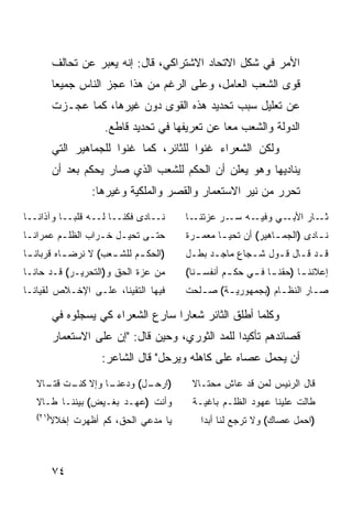 ‫ﺍﻷﻤﺭ ﻓﻲ ﺸﻜل ﺍﻻﺘﺤﺎﺩ ﺍﻻﺸﺘﺭﺍﻜﻲ، ﻗﺎل: ﺇﻨﻪ ﻴﻌﺒﺭ ﻋﻥ ﺘﺤﺎﻟﻑ‬
          ‫ﻗﻭﻯ ﺍﻟﺸﻌﺏ ﺍﻟﻌﺎﻤل، ﻭﻋﻠﻰ ﺍﻟﺭﻏﻡ ﻤﻥ ﻫﺫﺍ ﻋﺠﺯ ﺍﻟﻨﺎﺱ ﺠﻤﻴ ‪‬ﺎ‬
           ‫ﻌ‬
          ‫ﻋﻥ ﺘﻌﻠﻴل ﺴﺒﺏ ﺘﺤﺩﻴﺩ ﻫﺫﻩ ﺍﻟﻘﻭﻯ ﺩﻭﻥ ﻏﻴﺭﻫﺎ، ﻜﻤﺎ ﻋﺠـﺯﺕ‬
                     ‫ﺍﻟﺩﻭﻟﺔ ﻭﺍﻟﺸﻌﺏ ﻤ ‪‬ﺎ ﻋﻥ ﺘﻌﺭﻴﻔﻬﺎ ﻓﻲ ﺘﺤﺩﻴﺩ ﻗﺎﻁﻊ.‬
                                                ‫ﻌ‬
          ‫ﻭﻟﻜﻥ ﺍﻟﺸﻌﺭﺍﺀ ﻏﻨﻭﺍ ﻟﻠﺜﺎﺌﺭ، ﻜﻤﺎ ﻏﻨﻭﺍ ﻟﻠﺠﻤﺎﻫﻴﺭ ﺍﻟﺘﻲ‬
          ‫ﻴﻨﺎﺩﻴﻬﺎ ﻭﻫﻭ ﻴﻌﻠﻥ ﺃﻥ ﺍﻟﺤﻜﻡ ﻟﻠﺸﻌﺏ ﺍﻟﺫﻱ ﺼﺎﺭ ﻴﺤﻜﻡ ﺒﻌﺩ ﺃﻥ‬
                  ‫ﺘﺤﺭﺭ ﻤﻥ ﻨﻴﺭ ﺍﻻﺴﺘﻌﻤﺎﺭ ﻭﺍﻟﻘﺼﺭ ﻭﺍﻟﻤﻠﻜﻴﺔ ﻭﻏﻴﺭﻫﺎ:‬
‫ﻨــﺎﺩﻯ ﻓﻜﻨــﺎ ﻟــﻪ ﻗﻠ ‪‬ــﺎ ﻭﺁﺫﺍ ﹰــﺎ‬
   ‫ﻨ‬         ‫ﺒ‬                         ‫ـﺎ‬‫ـﻪ ـﺭ ﻋﺯﺘﻨـ‬
                                                 ‫ـﻲ ﻭﻓﻴـ ﺴـ‬‫ـﺎﺭ ﺍﻷﺒـ‬‫ﺜـ‬
‫ﺤﺘـﻰ ﺘﺤﻴـل ﺨـﺭﺍﺏ ﺍﻟﻅﻠـﻡ ﻋﻤﺭﺍﻨـﺎ‬
 ‫ـ‬       ‫ـ‬        ‫ـ ـ‬       ‫ـ‬          ‫ﻨ ـﺎﺩﻯ )ﺍﻟﺠﻤ ـﺎﻫﻴﺭ( ﺃﻥ ﺘﺤﻴ ـﺎ ﻤﻌﻤ ـﺭﺓ‬
                                         ‫ـ‬      ‫ـ‬             ‫ـ‬          ‫ـ‬
‫)ﺍﻟﺤﻜ ـﻡ ـﻌﺏ( ﻻ ﻨﺭﻀ ـﺎﻩ ﻗﺭﺒﺎﻨ ـﺎ‬
 ‫ﹰـ‬        ‫ـ‬          ‫ـ ﻟﻠﺸـ‬           ‫ﻗـﺩ ﻗـﺎل ﻗـﻭل ﺸـﺠﺎﻉ ﻤﺎﺠـﺩ ﺒﻁـل‬
                                        ‫ـ ـ‬          ‫ـ‬    ‫ـ ـ ـ‬
‫ﻤﻥ ﻋﺯﺓ ﺍﻟﺤﻕ ﻭ)ﺍﻟﺘﺤﺭﻴـﺭ( ﻗـﺩ ﺤﺎﻨـﺎ‬      ‫ـﻨﺎ(‬
                                          ‫ﺇﻋﻼﻨﻨ ـﺎ )ﺤﻘﻨ ـﺎ ـﻲ ﺤﻜ ـﻡ ﺃﻨﻔﺴـ‬
                                                 ‫ـ‬     ‫ـ ﻓـ‬       ‫ـ‬
‫ﻓﻴﻬﺎ ﺍﻟﺘﻘﻴﻨﺎ، ﻋﻠـﻰ ﺍﻹﺨـﻼﺹ ﻟﻘﻴﺎﻨـﺎ‬      ‫ﺼ ـﺎﺭ ﺍﻟﻨﻅ ـﺎﻡ )ﺒﺠﻤﻬﻭﺭﻴ ـﺔ( ﺼ ـﻠﺤﺕ‬
                                          ‫ـ‬     ‫ـ‬            ‫ـ‬        ‫ـ‬

          ‫ﻭﻜﻠﻤﺎ ﺃﻁﻠﻕ ﺍﻟﺜﺎﺌﺭ ﺸﻌﺎ ‪‬ﺍ ﺴﺎﺭﻉ ﺍﻟﺸﻌﺭﺍﺀ ﻜﻲ ﻴﺴﺠﻠﻭﻩ ﻓﻲ‬
                                     ‫ﺭ‬
          ‫ﻗﺼﺎﺌﺩﻫﻡ ﺘﺄﻜﻴ ‪‬ﺍ ﻟﻠﻤﺩ ﺍﻟﺜﻭﺭﻱ، ﻭﺤﻴﻥ ﻗﺎل: "ﺇﻥ ﻋﻠﻰ ﺍﻻﺴﺘﻌﻤﺎﺭ‬
                                                   ‫ﺩ‬
                     ‫ﺃﻥ ﻴﺤﻤل ﻋﺼﺎﻩ ﻋﻠﻰ ﻜﺎﻫﻠﻪ ﻭﻴﺭﺤل" ﻗﺎل ﺍﻟﺸﺎﻋﺭ:‬
   ‫ـﺎ ﻭﺇﻻ ـﺕ ـﺎﻻ‬
   ‫ﻜﻨـ ﻗﺘـ ﹰ‬   ‫) ـل( ﻭﺩﻋﻨـ‬
                       ‫ﺍﺭﺤـ‬              ‫ﻗﺎل ﺍﻟﺭﺌﻴﺱ ﻟﻤﻥ ﻗﺩ ﻋﺎﺵ ﻤﺤﺘـﺎﻻ‬
                                         ‫ﹰ‬
   ‫ﻭﺃﻨﺕ )ﻋﻬـﺩ ﺒﻐـﻴﺽ( ﺒﻴﻨﻨـﺎ ﻁـﺎﻻ‬         ‫ﻁﺎﻟﺕ ﻋﻠﻴﻨﺎ ﻋﻬﻭﺩ ﺍﻟﻅﻠـﻡ ﺒﺎﻏﻴـﺔ‬
   ‫)١٢(‬
      ‫ﻴﺎ ﻤﺩﻋﻲ ﺍﻟﺤﻕ، ﻜﻡ ﺃﻅﻬﺭﺕ ﺇﺨﻼﻻ‬
      ‫ﹰ‬                                    ‫)ﺍﺤﻤل ﻋﺼﺎﻙ( ﻭﻻ ﺘﺭﺠﻊ ﻟﻨﺎ ﺃﺒ ‪‬ﺍ‬
                                            ‫ﺩ‬



          ‫٤٧‬
 