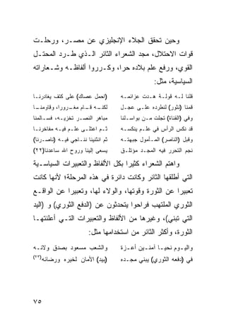 ‫ﻭﺤﻴﻥ ﺘﺤﻘﻕ ﺍﻟﺠﻼﺀ ﺍﻹﻨﺠﻠﻴﺯﻱ ﻋﻥ ﻤﺼـﺭ، ﻭﺭﺤﻠـﺕ‬
‫ﻗﻭﺍﺕ ﺍﻻﺤﺘﻼل، ﻤ ‪‬ﺩ ﺍﻟﺸﻌﺭﺍﺀ ﺍﻟﺜﺎﺌﺭ ﺍﻟـﺫﻱ ﻁـﺭﺩ ﺍﻟﻤﺤﺘـل‬
                                   ‫ﺠ‬
‫ﺍﻟﻘﻭﻱ، ﻭﺭﻓﻊ ﻋﻠﻡ ﺒﻼﺩﻩ ﺤ ‪‬ﺍ، ﻭﻜـﺭﺭﻭﺍ ﺃﻟﻔﺎﻅـﻪ ﻭﺸـﻌﺎﺭﺍﺘﻪ‬
                            ‫ﺭ‬
                                                ‫ﺍﻟﺴﻴﺎﺴﻴﺔ، ﻤﺜل:‬
‫)ﺍﺤﻤل ﻋﺼﺎﻙ( ﻋﻠﻰ ﻜﺘﻑ ﻴﻐﺎﺩﺭﻨـﺎ‬       ‫ﻗﻠﻨﺎ ﻟـﻪ ﻗﻭﻟـﺔ ﻫـﺩﺕ ﻋﺯﺍﺌﻤـﻪ‬
‫ـﺎ‬
 ‫ﻟ ـﻪ ـﺎﻡ ـﺭﻭ ‪‬ﺍ، ﻭﻗﺎﻭﻤﻨـ‬
           ‫ﻜﻨـ ﻗـ ﻤﻐـ ﺭ‬            ‫ﻗﻤﻨﺎ )ﻨﺜﻭﺭ( ﻟﻨﻁﺭﺩﻩ ﻋﻠـﻰ ﻋﺠـل‬
‫ﻤﺒﺎﻫﺭ ﺍﻟﻨﺼـﺭ ﺘﺨﺯﻴـﻪ، ﻓﺴـﺎﻟﻤﻨﺎ‬      ‫ﻭﻓﻲ )ﺍﻟﻘﻨﺎﺓ( ﺘﺠﻠﺕ ﻤـﻥ ﺒﻭﺍﺴـﻠﻨﺎ‬
‫ﺜـﻡ ﺍﻋﺘﻠـﻰ ﻋﻠـﻡ ﻓﻴـﻪ ﻤﻔﺎﺨﺭﻨـﺎ‬
 ‫ـ‬        ‫ـ ـ‬       ‫ـ‬      ‫ـ‬       ‫ﻗﺩ ﻨﻜﺱ ﺍﻟﺭﺃﺱ ﻓﻲ ﻋﻠـﻡ ﻴﻨﻜﺴـﻪ‬
‫ﺜﻡ ﺍﻨﺜﻨﻴﻨﺎ ﻨﻨـﺎﺠﻲ ﻓﻴـﻪ )ﻨﺎﺼـﺭﻨﺎ(‬   ‫ﻭﻗﺒل )ﺍﻟﻨﺎﺼﺭ( ﺍﻟﻤـﺄﻤﻭل ﺠﺒﻬﺘـﻪ‬
‫ﻴﺴﻌﻰ ﺇﻟﻴﻨﺎ ﻭﺭﻭﺡ ﺍﷲ ﺴﺎﻋﺩﻨﺎ)٢٢(‬      ‫ﻨﺠﻡ ﺍﻟﺘﺤﺭﺭ ﻓﻴﻪ ﺍﻟﻤﺠـﺩ ﻤﺅﺘﻠـﻕ‬

‫ﻭﺍﻫﺘﻡ ﺍﻟﺸﻌﺭﺍﺀ ﻜﺜﻴ ‪‬ﺍ ﺒﻜل ﺍﻷﻟﻔﺎﻅ ﻭﺍﻟﺘﻌﺒﻴﺭﺍﺕ ﺍﻟﺴﻴﺎﺴـﻴﺔ‬
                                 ‫ﺭ‬
‫ﺍﻟﺘﻲ ﺃﻁﻠﻘﻬﺎ ﺍﻟﺜﺎﺌﺭ ﻭﻜﺎﻨﺕ ﺩﺍﺌﺭﺓ ﻓﻲ ﻫﺫﻩ ﺍﻟﻤﺭﺤﻠﺔ؛ ﻷﻨﻬﺎ ﻜﺎﻨﺕ‬
‫ﺘﻌﺒﻴ ‪‬ﺍ ﻋﻥ ﺍﻟﺜﻭﺭﺓ ﻭﻗﻭﺘﻬﺎ، ﻭﺍﻟﻭﻻﺀ ﻟﻬﺎ، ﻭﺘﻌﺒﻴ ‪‬ﺍ ﻋﻥ ﺍﻟﻭﺍﻗـﻊ‬
            ‫ﺭ‬                                      ‫ﺭ‬
‫ﺍﻟﺜﻭﺭﻱ ﺍﻟﻤﻠﺘﻬﺏ ﻓﺭﺍﺤﻭﺍ ﻴﺘﺤﺩﺜﻭﻥ ﻋﻥ )ﺍﻟﺩﻓﻊ ﺍﻟﺜﻭﺭﻱ( ﻭ )ﺍﻟﻴﺩ‬
‫ﺍﻟﺘﻲ ﺘﺒﻨﻲ(، ﻭﻏﻴﺭﻫﺎ ﻤﻥ ﺍﻷﻟﻔﺎﻅ ﻭﺍﻟﺘﻌﺒﻴﺭﺍﺕ ﺍﻟﺘـﻲ ﺃﻋﻠﻨﺘﻬـﺎ‬
                       ‫ﺍﻟﺜﻭﺭﺓ، ﻭﺃﻜﺜﺭ ﺍﻟﺜﺎﺌﺭ ﻤﻥ ﺍﺴﺘﺨﺩﺍﻤﻬﺎ ﻤﺜل:‬
‫ﻭﺍﻟﺸﻌﺏ ﻤﺴﻌﻭﺩ ﺒﺼﺩﻕ ﻭﻻﺌـﻪ‬            ‫ﻭﺍﻟﻴ ـﻭﻡ ﻨﺤﻴ ـﺎ ﺁﻤﻨ ـﻴﻥ ﺃﻋ ـﺯﺓ‬
                                     ‫ـ‬      ‫ـ‬      ‫ـ‬       ‫ـ‬
‫)٣٢(‬
   ‫)ﺒﻴﺩ( ﺍﻷﻤﺎﻥ ﻟﺨﻴﺭﻩ ﻭﺭﻀﺎﺌﻪ‬        ‫ﻓﻲ )ﺩﻓﻌﻪ ﺍﻟﺜﻭﺭﻱ( ﻴﺒﻨﻲ ﻤﺠـﺩﻩ‬




‫٥٧‬
 