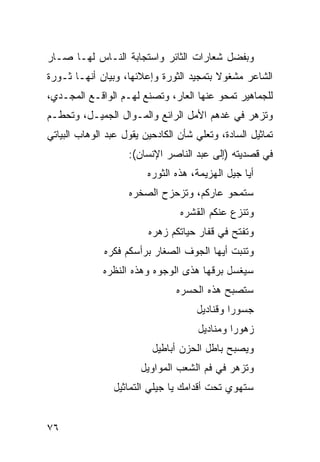 ‫ﻭﺒﻔﻀل ﺸﻌﺎﺭﺍﺕ ﺍﻟﺜﺎﺌﺭ ﻭﺍﺴﺘﺠﺎﺒﺔ ﺍﻟﻨـﺎﺱ ﻟﻬـﺎ ﺼـﺎﺭ‬
‫ﺍﻟﺸﺎﻋﺭ ﻤﺸﻐﻭﻻ ﺒﺘﻤﺠﻴﺩ ﺍﻟﺜﻭﺭﺓ ﻭﺇﻋﻼﺌﻬﺎ، ﻭﺒﻴﺎﻥ ﺃﻨﻬـﺎ ﺜـﻭﺭﺓ‬
                                         ‫ﹰ‬
‫ﻟﻠﺠﻤﺎﻫﻴﺭ ﺘﻤﺤﻭ ﻋﻨﻬﺎ ﺍﻟﻌﺎﺭ، ﻭﺘﺼﻨﻊ ﻟﻬـﻡ ﺍﻟﻭﺍﻗـﻊ ﺍﻟﻤﺠـﺩﻱ،‬
‫ﻭﺘﺯﻫﺭ ﻓﻲ ﻏﺩﻫﻡ ﺍﻷﻤل ﺍﻟﺭﺍﺌﻊ ﻭﺍﻟﻤـﻭﺍل ﺍﻟﺠﻤﻴـل، ﻭﺘﺤﻁـﻡ‬
‫ﺘﻤﺎﺜﻴل ﺍﻟﺴﺎﺩﺓ، ﻭﺘﻌﻠﻲ ﺸﺄﻥ ﺍﻟﻜﺎﺩﺤﻴﻥ ﻴﻘﻭل ﻋﺒﺩ ﺍﻟﻭﻫﺎﺏ ﺍﻟﺒﻴﺎﺘﻲ‬
                    ‫ﻓﻲ ﻗﺼﺩﻴﺘﻪ )ﺇﻟﻰ ﻋﺒﺩ ﺍﻟﻨﺎﺼﺭ ﺍﻹﻨﺴﺎﻥ(:‬
                         ‫ﺃﻴﺎ ﺠﻴل ﺍﻟﻬﺯﻴﻤﺔ، ﻫﺫﻩ ﺍﻟﺜﻭﺭﻩ‬
                    ‫ﺴﺘﻤﺤﻭ ﻋﺎﺭﻜﻡ، ﻭﺘﺯﺤﺯﺡ ﺍﻟﺼﺨﺭﻩ‬
                                 ‫ﻭﺘﻨﺯﻉ ﻋﻨﻜﻡ ﺍﻟﻘﺸﺭﻩ‬
                         ‫ﻭﺘﻔﺘﺢ ﻓﻲ ﻗﻔﺎﺭ ﺤﻴﺎﺘﻜﻡ ﺯﻫﺭﻩ‬
              ‫ﻭﺘﻨﺒﺕ ﺃﻴﻬﺎ ﺍﻟ ‪‬ﻭﻑ ﺍﻟﺼﻐﺎﺭ ﺒﺭﺃﺴﻜﻡ ﻓﻜﺭﻩ‬
                                 ‫ﺠ ﹸ‬
              ‫ﺴﻴﻐﺴل ﺒﺭﻗﻬﺎ ﻫﺫﻯ ﺍﻟﻭﺠﻭﻩ ﻭﻫﺫﻩ ﺍﻟﻨﻅﺭﻩ‬
                                ‫ﺴﺘﺼﺒﺢ ﻫﺫﻩ ﺍﻟﺤﺴﺭﻩ‬
                                     ‫ﺠﺴﻭ ‪‬ﺍ ﻭﻗﻨﺎﺩﻴل‬
                                              ‫ﺭ‬
                                      ‫ﺯﻫﻭ ‪‬ﺍ ﻭﻤﻨﺎﺩﻴل‬
                                               ‫ﺭ‬
                          ‫ﻭﻴﺼﺒﺢ ﺒﺎﻁل ﺍﻟﺤﺯﻥ ﺃﺒﺎﻁﻴل‬
                       ‫ﻭﺘﺯﻫﺭ ﻓﻲ ﻓﻡ ﺍﻟﺸﻌﺏ ﺍﻟﻤﻭﺍﻭﻴل‬
                ‫ﺴﺘﻬﻭﻱ ﺘﺤﺕ ﺃﻗﺩﺍﻤﻙ ﻴﺎ ﺠﻴﻠﻲ ﺍﻟﺘﻤﺎﺜﻴل‬


‫٦٧‬
 