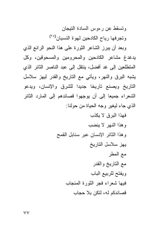 ‫ﻭﺘﺴﻘﻁ ﻋﻥ ﺭﺀﻭﺱ ﺍﻟﺴﺎﺩﺓ ﺍﻟﺘﻴﺠﺎﻥ‬
             ‫)٤٢(‬
                    ‫ﻭﺘﺠﺭﻓﻬﺎ ﺭﻴﺎﺡ ﺍﻟﻜﺎﺩﺤﻴﻥ ﻟﻬﻭﺓ ﺍﻟﻨﺴﻴﺎﻥ‬
‫ﻭﺒﻌﺩ ﺃﻥ ﻴﺒﺭﺯ ﺍﻟﺸﺎﻋﺭ ﺍﻟﺜﻭﺭﺓ ﻋﻠﻰ ﻫﺫﺍ ﺍﻟﻨﺤﻭ ﺍﻟﺭﺍﺌﻊ ﺍﻟﺫﻱ‬
‫ﻴﺩﻏﺩﻍ ﻤﺸﺎﻋﺭ ﺍﻟﻜﺎﺩﺤﻴﻥ ﻭﺍﻟﻤﺤﺭﻭﻤﻴﻥ ﻭﺍﻟﻤﺴﺤﻭﻗﻴﻥ، ﻭﻜل‬
‫ﺍﻟﻤﺘﻁﻠﻌﻴﻥ ﺇﻟﻰ ﻏﺩ ﺃﻓﻀل، ﻴﻨﺘﻘل ﺇﻟﻰ ﻋﺒﺩ ﺍﻟﻨﺎﺼﺭ ﺍﻟﺜﺎﺌﺭ ﺍﻟﺫﻱ‬
‫ﻴﺸﺒﻪ ﺍﻟﺒﺭﻕ ﻭﺍﻟﻨﻬﺭ، ﻭﻴﺄﺘﻲ ﻤﻊ ﺍﻟﺘﺎﺭﻴﺦ ﻭﺍﻟﻘﺩﺭ ﻟﻴﻬﺯ ﺴﻼﺴل‬
‫ﺍﻟﺘﺎﺭﻴﺦ ﻭﻴﺼﻨﻊ ﺘﺎﺭﻴ ﹰﺎ ﺠﺩﻴ ‪‬ﺍ ﻟﻠﺸﺭﻕ ﻭﺍﻹﻨﺴﺎﻥ، ﻭﻴﺩﻋﻭ‬
                      ‫ﺩ‬      ‫ﺨ‬
‫ﺍﻟﺸﻌﺭﺍﺀ ﺠﻤﻴ ‪‬ﺎ ﺇﻟﻰ ﺃﻥ ﻴﻭﺠﻬﻭﺍ ﻗﺼﺎﺌﺩﻫﻡ ﺇﻟﻰ ﺍﻟﻤﺎﺭﺩ ﺍﻟﺜﺎﺌﺭ‬
                                         ‫ﻌ‬
                        ‫ﺍﻟﺫﻱ ﺠﺎﺀ ﻟﻴﻐﻴﺭ ﻭﺠﻪ ﺍﻟﺤﻴﺎﺓ ﻤﻥ ﺤﻭﻟﻨﺎ:‬
                                    ‫ﻓﻬﺫﺍ ﺍﻟﺒﺭﻕ ﻻ ﻴﻜﺫﺏ‬
                                   ‫ﻭﻫﺫﺍ ﺍﻟﻨﻬﺭ ﻻ ﻴﻨﻀﺏ‬
                    ‫ﻭﻫﺫﺍ ﺍﻟﺜﺎﺌﺭ ﺍﻹﻨﺴﺎﻥ ﻋﺒﺭ ﺴﻨﺎﺒل ﺍﻟﻘﻤﺢ‬
                                    ‫ﻴﻬﺯ ﺴﻼﺴل ﺍﻟﺘﺎﺭﻴﺦ‬
                                             ‫ﻤﻊ ﺍﻟﻤﻁﺭ‬
                                     ‫ﻤﻊ ﺍﻟﺘﺎﺭﻴﺦ ﻭﺍﻟﻘﺩﺭ‬
                                    ‫ﻭﻴﻔﺘﺢ ﻟﻠﺭﺒﻴﻊ ﺍﻟﺒﺎﺏ‬
                        ‫ﻓﻴﻬﺎ ﺸﻌﺭﺍﺀ ﻓﺠﺭ ﺍﻟﺜﻭﺭﺓ ﺍﻟﻤﻨﺠﺎﺏ‬
                            ‫ﻗﺼﺎﺌﺩﻜﻡ ﻟﻪ، ﻟﺘﻜﻥ ﺒﻼ ﺤﺠﺎﺏ‬


‫٧٧‬
 