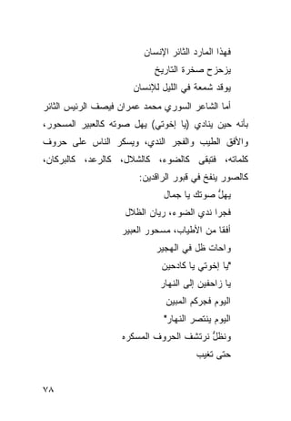 ‫ﻓﻬﺫﺍ ﺍﻟﻤﺎﺭﺩ ﺍﻟﺜﺎﺌﺭ ﺍﻹﻨﺴﺎﻥ‬
                            ‫ﻴﺯﺤﺯﺡ ﺼﺨﺭﺓ ﺍﻟﺘﺎﺭﻴﺦ‬
                            ‫ِ‬
                      ‫ﻴﻭﻗﺩ ﺸﻤﻌﺔ ﻓﻲ ﺍﻟﻠﻴل ﻟﻺﻨﺴﺎﻥ‬
‫ﺃﻤﺎ ﺍﻟﺸﺎﻋﺭ ﺍﻟﺴﻭﺭﻱ ﻤﺤﻤﺩ ﻋﻤﺭﺍﻥ ﻓﻴﺼﻑ ﺍﻟﺭﺌﻴﺱ ﺍﻟﺜﺎﺌﺭ‬
‫ﺒﺄﻨﻪ ﺤﻴﻥ ﻴﻨﺎﺩﻱ )ﻴﺎ ﺇﺨﻭﺘﻲ( ﻴﻬل ﺼﻭﺘﻪ ﻜﺎﻟﻌﺒﻴﺭ ﺍﻟﻤﺴﺤﻭﺭ،‬
‫ﻭﺍﻷﻓﻕ ﺍﻟﻁﻴﺏ ﻭﺍﻟﻔﺠﺭ ﺍﻟﻨﺩﻱ، ﻭﻴﺴﻜﺭ ﺍﻟﻨﺎﺱ ﻋﻠﻰ ﺤﺭﻭﻑ‬
‫ﻜﻠﻤﺎﺘﻪ، ﻓﺘﺒﻘﻰ ﻜﺎﻟﻀﻭﺀ، ﻜﺎﻟﺸﻼل، ﻜﺎﻟﺭﻋﺩ، ﻜﺎﻟﺒﺭﻜﺎﻥ،‬
                        ‫ﻜﺎﻟﺼﻭﺭ ﻴﻨﻔﺦ ﻓﻲ ﻗﺒﻭﺭ ﺍﻟﺭﺍﻗﺩﻴﻥ:‬
                              ‫ﻴﻬل ﺼﻭﺘﻙ ﻴﺎ ﺠﻤﺎل‬
                                           ‫ﱡ‬
                    ‫ﻓﺠ ‪‬ﺍ ﻨﺩﻱ ﺍﻟﻀﻭﺀ، ﺭﻴﺎﻥ ﺍﻟﻅﻼل‬
                                           ‫ﺭ‬
                   ‫ﺃﻓ ﹰﺎ ﻤﻥ ﺍﻷﻁﻴﺎﺏ، ﻤﺴﺤﻭﺭ ﺍﻟﻌﺒﻴﺭ‬
                                            ‫ﻘ‬
                            ‫ﻭﺍﺤﺎﺕ ﻅل ﻓﻲ ﺍﻟﻬﺠﻴﺭ‬
                              ‫"ﻴﺎ ﺇﺨﻭﺘﻲ ﻴﺎ ﻜﺎﺩﺤﻴﻥ‬
                             ‫ﻴﺎ ﺯﺍﺤﻔﻴﻥ ﺇﻟﻰ ﺍﻟﻨﻬﺎﺭ‬
                               ‫ﺍﻟﻴﻭﻡ ﻓﺠﺭﻜﻡ ﺍﻟﻤﺒﻴﻥ‬
                              ‫ﺍﻟﻴﻭﻡ ﻴﻨﺘﺼﺭ ﺍﻟﻨﻬﺎﺭ"‬
                   ‫ﻭﻨﻅل ﻨﺭﺘﺸﻑ ﺍﻟﺤﺭﻭﻑ ﺍﻟﻤﺴﻜﺭﻩ‬
                                        ‫ﱡ‬
                                        ‫ﺤﺘﻰ ﺘﻐﻴﺏ‬


‫٨٧‬
 