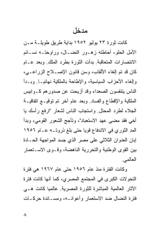 ‫ﻤﺩﺨل‬
‫ﻜﺎﻨﺕ ﺜﻭﺭﺓ ٣٢ ﻴﻭﻟﻴﻭ ٢٥٩١ ﺒﺩﺍﻴﺔ ﻁﺭﻴﻕ ﻁﻭﻴﻠـﺔ ﻤـﻥ‬
‫ﺍﻷﻤل ﺍﻟﺤﻠﻭ، ﺃﺤﺎﻁﺘﻪ ﺯﻫـﻭﺭ ﺍﻟﻨﻀـﺎل، ﻭﺭﺍﻭﺤﺘـﻪ ﻨﺴـﺎﺌﻡ‬
‫ﺍﻻﻨﺘﺼﺎﺭﺍﺕ ﺍﻟﻤﺘﻌﺎﻗﺒﺔ. ﺒﺩﺃﺕ ﺍﻟﺜﻭﺭﺓ ﺒﻁﺭﺩ ﺍﻟﻤﻠﻙ. ﻭﺒﻌﺩ ﻋـﺎﻡ‬
‫ﻜﺎﻥ ﻗﺩ ﺘﻡ ﺇﻟﻐﺎﺀ ﺍﻷﻟﻘﺎﺏ، ﻭﺴﻥ ﻗﺎﻨﻭﻥ ﺍﻹﺼـﻼﺡ ﺍﻟﺯﺭﺍﻋـﻲ،‬
‫ﻭﺇﻟﻐﺎﺀ ﺍﻷﺤﺯﺍﺏ ﺍﻟﺴﻴﺎﺴﻴﺔ، ﻭﺍﻹﻁﺎﺤﺔ ﺒﺎﻟﻤﻠﻜﻴﺔ ﻨﻬﺎﺌ ‪‬ـﺎ. ﻭﺒـﺩﺃ‬
         ‫ﻴ‬
‫ﺍﻟﻨﺎﺱ ﻴﺘﻨﻔﺴﻭﻥ ﺍﻟﺼﻌﺩﺍﺀ ﻭﻗﺩ ﺃﺯﻴﺤﺕ ﻋﻥ ﺼﺩﻭﺭﻫﻡ ﻜـﻭﺍﺒﻴﺱ‬
‫ﺍﻟﻤﻠﻜﻴﺔ ﻭﺍﻹﻗﻁﺎﻉ ﻭﺍﻟﻔﺴﺎﺩ. ﻭﺒﻌﺩ ﻋﺎﻡ ﺁﺨﺭ ﺘﻡ ﺘﻭﻗﻴـﻊ ﺍﺘﻔﺎﻗﻴـﺔ‬
‫ﺍﻟﺠﻼﺀ ﻟﻁﺭﺩ ﺍﻟﻤﺤﺘل. ﻭﺍﺴﺘﺠﺎﺏ ﺍﻟﻨﺎﺱ ﻟﺸﻌﺎﺭ "ﺍﺭﻓﻊ ﺭﺃﺴﻙ ﻴﺎ‬
‫ﺃﺨﻲ ﻓﻘﺩ ﻤﻀﻰ ﻋﻬﺩ ﺍﻻﺴﺘﻌﺒﺎﺩ"، ﻭﺘﺄﺠﺞ ﺍﻟﺸﻌﻭﺭ ﺍﻟﻘﻭﻤﻲ، ﻭﺒﺩﺃ‬
‫ﺍﻟﻤﺩ ﺍﻟﺜﻭﺭﻱ ﻓﻲ ﺍﻻﻨﺩﻓﺎﻉ ﻗﻭ ‪‬ﺎ ﺤﺘﻰ ﺒﻠﻎ ﺫﺭﻭﺘـﻪ ﻋـﺎﻡ ٦٥٩١‬
                          ‫ﻴ‬
‫ﺇﺒﺎﻥ ﺍﻟﻌﺩﻭﺍﻥ ﺍﻟﺜﻼﺜﻲ ﻋﻠﻰ ﻤﺼﺭ ﺍﻟﺫﻱ ﺠﺴﺩ ﺍﻟﻤﻭﺍﺠﻬﺔ ﺍﻟﺤـﺎﺩﺓ‬
‫ﺒﻴﻥ ﺍﻟﻘﻭﻯ ﺍﻟﻭﻁﻨﻴﺔ ﻭﺍﻟﺘﺤﺭﺭﻴﺔ ﺍﻟﻨﺎﻫﻀﺔ، ﻭﻗـﻭﻯ ﺍﻻﺴـﺘﻌﻤﺎﺭ‬
                                                ‫ﺍﻟﻌﺎﻟﻤﻲ.‬
‫ﻭﻜﺎﻨﺕ ﺍﻟﻔﺘﺭﺓ ﻤﻨﺫ ﻋﺎﻡ ٦٥٩١ ﺤﺘﻰ ﻋﺎﻡ ٧٦٩١ ﻫﻲ ﻓﺘﺭﺓ‬
‫ﺍﻟﺘﺤﻭﻻﺕ ﺍﻟﻜﺒﺭﻯ ﻓﻲ ﺍﻟﻤﺠﺘﻤﻊ ﺍﻟﻤﺼﺭﻱ، ﻜﻤﺎ ﺃﻨﻬﺎ ﻜﺎﻨﺕ ﻓﺘﺭﺓ‬
‫ﺍﻵﺜﺎﺭ ﺍﻟﻌﺎﻟﻤﻴﺔ ﺍﻟﻤﺒﺎﺸﺭﺓ ﻟﻠﺜﻭﺭﺓ ﺍﻟﻤﺼﺭﻴﺔ. ﻋﺎﻟﻤ ‪‬ﺎ ﻜﺎﻨﺕ ﻫـﻲ‬
          ‫ﻴ‬
‫ﻓﺘﺭﺓ ﺍﻟﻨﻀﺎل ﻀﺩ ﺍﻻﺴﺘﻌﻤﺎﺭ ﻭﺃﻋﻭﺍﻨـﻪ، ﻭﻤﺴـﺎﻨﺩﺓ ﺤﺭﻜـﺎﺕ‬

‫٨‬
 