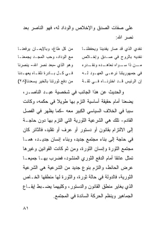 ‫ﻋﻠﻰ ﺼﻔﺎﺕ ﺍﻟﺼﺩﻕ ﻭﺍﻹﺨﻼﺹ ﻭﺍﻟﻭﺩﺍﺩ ﻟﻪ، ﻓﻬﻭ ﺍﻟﻨﺎﺼﺭ ﺒﻌﺩ‬
                                                       ‫ﻨﺼﺭ ﺍﷲ:‬
‫ﻤﻥ ﻜل ﻁﺎﻍ، ﻭﺒﺎﻹﻴﻤـﺎﻥ ﻴﺭﻓﻌﻨـﺎ‬         ‫ﻨﻔﺩﻱ ﺍﻟﺫﻱ ﻗﺩ ﺼﺎﺭ ﻴﻔﺩﻴﻨﺎ ﻭﻴﺤﻔﻅﻨـﺎ‬
‫ﻤﻊ ﺍﻟﻭﺩﺍﺩ، ﻭﺤﺏ ﺍﻟﻤﺠـﺩ ﻴﺠﻤﻌﻨـﺎ‬        ‫ﻨﻔﺩﻴﻪ ﺒﺎﻟﺭﻭﺡ ﻓﻲ ﺼـﺩﻕ ﻭﺇﺨـﻼﺹ‬
‫ﻭﻫﻭ ﺍﻟﺫﻱ –ﺒﻌﺩ ﻨﺼﺭ ﺍﷲ- ﻴﻨﺼﺭﻨﺎ‬         ‫ـﺩﺭﻩ‬
                                        ‫ـﺩﻩ ﻭﻨﻘـ‬
                                               ‫ـﻥ ﺫﺍ ـﻭﺍﻩ ﻨﻌﺎﻫـ‬
                                                        ‫ﺴـ‬    ‫ﻤـ‬
‫ﻓ ـﻲ ﻜ ـل ﺒ ـﺎﺩﺭﺓ ﻨﻠﻘ ـﺎﻩ ﻴﻌﻬ ـﺩﻨﺎ‬
   ‫ـ‬       ‫ـ‬         ‫ـ ـ ـ‬           ‫ﻓﻲ ﺠﻤﻬﻭﺭﻴﺘﻨﺎ ﻨﺭﻋـﻰ ﺍﻟﻌﻬـﻭﺩ ﻟـﻪ‬
‫ﻤﻥ ﺩﻓﻊ ﺜﻭﺭﺘﻨﺎ ﺒﺎﻟﺨﻴﺭ ﻴﺴﻌﺩﻨﺎ)٨٢(‬      ‫ﺇﻥ ﺍﻟﺭﺌﻴﺱ ﻗـﺩ ﺍﺨﺘﺭﻨـﺎﻩ ﻓـﻲ ﺜﻘـﺔ‬

   ‫ﻭﺍﻟﺤﺩﻴﺙ ﻋﻥ ﻫﺫﺍ ﺍﻟﺠﺎﻨﺏ ﻓﻲ ﺸﺨﺼﻴﺔ ﻋﺒـﺩ ﺍﻟﻨﺎﺼـﺭ،‬
   ‫ﻴﻀﻌﻨﺎ ﺃﻤﺎﻡ ﺤﻘﻴﻘﺔ ﺃﺴﺎﺴﻴﺔ ﺍﻟﺘﺯﻡ ﺒﻬﺎ ﻁﻭﻴﻼ ﻓﻲ ﺤﻜﻤﻪ، ﻭﻜﺎﻨﺕ‬
                  ‫ﹰ‬
   ‫ﺴﺒ ‪‬ﺎ ﻓﻲ ﺍﻟﺨﻼﻑ ﺍﻟﺴﻴﺎﺴﻲ ﺍﻟﻜﺒﻴﺭ ﻤﻌﻪ –ﻜﻤﺎ ﻴﻅﻬﺭ ﻓﻲ ﺍﻟﻔﺼل‬
                                                   ‫ﺒ‬
   ‫ﺍﻟﻘﺎﺩﻡ- ﺘﻠﻙ ﻫﻲ ﺍﻟﺸﺭﻋﻴﺔ ﺍﻟﺜﻭﺭﻴﺔ ﺍﻟﺘﻲ ﺍﻟﺘﺯﻡ ﺒﻬﺎ ﺩﻭﻥ ﺤﺎﺠـﺔ‬
   ‫ﺇﻟﻰ ﺍﻻﻟﺘﺯﺍﻡ ﺒﻘﺎﻨﻭﻥ ﺃﻭ ﺩﺴﺘﻭﺭ ﺃﻭ ﻋﺭﻑ ﺃﻭ ﺘﻘﻠﻴﺩ، ﻓﺎﻟﺜﺎﺌﺭ ﻜﺎﻥ‬
   ‫ﻓﻲ ﺤﺎﺠﺔ ﺇﻟﻰ ﺒﻨﺎﺀ ﻤﺠﺘﻤﻊ ﺠﺩﻴﺩ، ﻭﺒﻨﺎﺀ ﺇﻨﺴﺎﻥ ﺠﺩﻴـﺩ، ﻫﻤـﺎ‬
   ‫ﻤﺠﺘﻤﻊ ﺍﻟﺜﻭﺭﺓ ﻭﺇﻨﺴﺎﻥ ﺍﻟﺜﻭﺭﺓ، ﻭﻤﻥ ﺜﻡ ﻜﺎﻨﺕ ﺍﻟﻘﻭﺍﻨﻴﻥ ﻭﻏﻴﺭﻫﺎ‬
   ‫ﺘﻤﺜل ﻋﺎﺌ ﹰﺎ ﺃﻤﺎﻡ ﺍﻟﺩﻓﻊ ﺍﻟﺜﻭﺭﻱ ﺍﻟﻤﻨﺸﻭﺩ، ﻓﻀﺭﺏ ﺒﻬـﺎ ﺠﻤﻴ ‪‬ـﺎ‬
     ‫ﻌ‬                                           ‫ﻘ‬
   ‫ﻋﺭﺽ ﺍﻟﺤﺎﺌﻁ، ﻭﺍﻟﺘﺯﻡ ﺒﻨﻭﻉ ﺠﺩﻴﺩ ﻤﻥ ﺍﻟﺸﺭﻋﻴﺔ ﻫﻲ ﺍﻟﺸﺭﻋﻴﺔ‬
   ‫ﺍﻟﺜﻭﺭﻴﺔ، ﻓﺎﻟﺩﻭﻟﺔ ﻓﻲ ﺤﺎﻟﺔ ﺜﻭﺭﺓ، ﻭﺍﻟﺜﻭﺭﺓ ﻟﻬﺎ ﻤﻨﻁﻘﻬﺎ ﺍﻟﺨـﺎﺹ‬
   ‫ﺍﻟﺫﻱ ﻴﻐﺎﻴﺭ ﻤﻨﻁﻕ ﺍﻟﻘﺎﻨﻭﻥ ﻭﺍﻟﺩﺴﺘﻭﺭ، ﻭﻜﻠﻴﻬﻤﺎ ﻴﻀـﺒﻁ ﺇﻴﻘـﺎﻉ‬
                     ‫ﺍﻟﺠﻤﺎﻫﻴﺭ ﻭﻴﻨﻅﻡ ﺍﻟﺤﺭﻜﺔ ﺍﻟﺴﺎﺌﺩﺓ ﻓﻲ ﺍﻟﻤﺠﺘﻤﻊ.‬

   ‫١٨‬
 