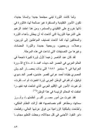 ‫ﻭﻟﻤﺎ ﻜﺎﻨﺕ ﺍﻟﺜﻭﺭﺓ ﺘﺒﻨﻲ ﻤﺠﺘﻤ ‪‬ﺎ ﺠﺩﻴ ‪‬ﺍ ﻭﺇﻨﺴﺎ ﹰﺎ ﺠﺩﻴ ‪‬ﺍ،‬
  ‫ﺩ‬      ‫ﻨ‬        ‫ﺩ‬      ‫ﻌ‬
‫ﺘﻜﻭﻥ ﺍﻷﻤﻭﺭ ﺍﻟﺘﻘﻠﻴﺩﻴﺔ ﻭﺍﻟﻤﺴﺘﻘﺭﺓ ﻏﻴﺭ ﺼﺎﻟﺤﺔ ﻟﻬﺎ، ﻓﺎﻟﺜﻭﺭﺓ ﻓﻲ‬
‫ﺫﺍﺘﻬﺎ ﺨﺭﻭﺝ ﻋﻠﻰ ﺍﻟﺘﻘﻠﻴﺩﻱ ﻭﺍﻟﻤﺴﺘﻤﺭ، ﻭﻤﻥ ﻫﻨﺎ ﺍﻋﺘﻤﺩ ﺍﻟﺯﻋﻴﻡ‬
‫ﻋﻠﻰ ﺍﻟﺸﺭﻋﻴﺔ ﺍﻟﺜﻭﺭﻴﺔ ﺍﻟﺘﻲ ﺃﺘﺎﺤﺕ ﻟﻪ ﺃﻥ ﻴﺒﻁﺵ ﺒﺄﻋﺩﺍﺀ ﺍﻟﺜﻭﺭﺓ‬
‫ﻭﺍﻟﻤﺨﺎﻟﻔﻴﻥ ﻟﻬﺎ، ﻜﻤﺎ ﺃﺘﺎﺤﺕ ﺘﺼﻨﻴﻑ ﺍﻟﻤﻭﺍﻁﻨﻴﻥ ﺇﻟﻰ ﺜﻭﺭﻴﻴﻥ،‬
‫ﻭﻋﻤﻼﺀ، ﻭﺭﺠﻌﻴﻴﻥ، ﻭﺭﺠﻌﻴﺔ ﺠﺩﻴﺩﺓ ﻭﺍﻟﺜﻭﺭﺓ ﺍﻟﻤﻀﺎﺩﺓ،‬
        ‫ﻭﻏﻴﺭﻫﺎ ﻤﻥ ﺍﻟﺘﺼﻨﻴﻔﺎﺕ ﺍﻟﺘﻲ ﺸﺎﻋﺕ ﻓﻲ ﻫﺫﻩ ﺍﻟﻤﺭﺤﻠﺔ.‬
‫ﻟﻘﺩ ﻜﺎﻥ ﻋﺒﺩ ﺍﻟﻨﺎﺼﺭ ﺯﻋﻴ ‪‬ﺎ ﻷﻭل ﺜﻭﺭﺓ ﻜﺒﻴﺭﺓ ﻨﺎﺠﺤﺔ ﻓﻲ‬
                         ‫ﻤ‬
‫ﺍﻟﻌﺎﻟﻡ ﺍﻟﻌﺭﺒﻲ ﻓﻲ ﺍﻟﻌﺼﺭ ﺍﻟﺤـﺩﻴﺙ، "ﻓﻤﻨـﺫ ﺍﻨـﺩﻻﻉ ﺍﻟﺜـﻭﺭﺓ‬
‫ﺍﻟﻌﺭﺍﺒﻴﺔ ﻓﻲ ٩ ﺴﺒﺘﻤﺒﺭ ١٨٨١ ﺍﻟﺘﻲ ﺒﺩﺃﺕ ﺒﺤﺼـﺎﺭ ﺍﻟﺠـﻴﺵ‬
‫ﺍﻟﻤﺼﺭﻱ ﺒﻘﻴﺎﺩﺓ ﺃﺤﻤﺩ ﻋﺭﺍﺒﻲ ﻟﻘﺼﺭ ﻋﺎﺒﺩﻴﻥ، ﻗﺼﺭ ﺍﻟﺨـﺩﻴﻭﻱ‬
‫ﺘﻭﻓﻴﻕ، ﻟﻡ ﺘﻘﻡ ﻓﻲ ﺍﻟﻭﻁﻥ ﺍﻟﻌﺭﺒﻲ ﺜﻭﺭﺓ ﺍﻨﻔﺠﺭﺕ ﺜﻡ ﺍﺴـﺘﻘﺭﺕ،‬
‫ﺜﻡ ﻏﻴﺭﺕ ﺍﻷﻤﻭﺭ ﻓﻲ ﺍﻹﻗﻠﻴﻡ ﺍﻟﻌﺭﺒﻲ ﺍﻟﺫﻱ ﺍﻨﺩﻟﻌﺕ ﻓﻴﻪ ﺘﻐﻴﻴـ ‪‬ﺍ‬
 ‫ﺭ‬
                ‫)٩٢(‬
                       ‫ﺍﺨﺘﻔﺕ ﻟﻪ ﺍﻟﻤﻌﺎﻟﻡ ﺍﻟﺭﺌﻴﺴﺔ ﻓﻲ ﻫﺫﺍ ﺍﻟﻭﻁﻥ"‬
‫ﻓﻘﺩ ﻏﻴﺭﺕ ﻤﻥ ﺃﻤﻭﺭ ﻤﺼـﺭ ﺃﻜﺒـﺭ ﺃﻨﻅﻤﺘﻬـﺎ، ﻭﺃﺒـﺭﺯ‬
‫ﺴﻤﺎﺘﻬﺎ، ﻭﻤﻅﺎﻫﺭ ﺃﻗﺩﻡ ﺨﺼﺎﺌﺼﻬﺎ؛ ﻓﻘﺩ ﺃﺯﺍﻟﺕ ﺍﻟﻨﻅﺎﻡ ﺍﻟﻤﻠﻜﻲ،‬
‫ﻭﺃﻁﺎﺤﺕ ﺒﺎﻟ ِﻠﻜﻴﺔ ﺍﻟﺯﺭﺍﻋﻴﺔ ﻤﻥ ﻓﻭﻕ ﻋﺭﺸﻬﺎ ﺍﻟﻌﺎﻟﻲ، ﻭﻗﻁﻌﺕ‬
                                        ‫ﻤ‬
‫ﺩﺍﺒﺭ ﺍﻟﻨﻔﻭﺫ ﺍﻷﺠﻨﺒﻲ ﻓﻲ ﻜل ﻤﺠﺎﻻﺘﻪ، ﻭﺠﻌﻠﺕ ﺍﻟﺘﻌﻠﻴﻡ ﻤﺠﺎﻨ ‪‬ـﺎ‬
  ‫ﻴ‬


‫٢٨‬
 