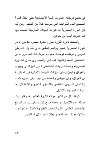 ‫ﻓﻲ ﺠﻤﻴﻊ ﺩﺭﺠﺎﺘﻪ، ﻓﺘﻐﻴﺭﺕ ﺍﻟﺒﻨﻴﺔ ﺍﻻﺠﺘﻤﺎﻋﻴﺔ ﺤﺘﻰ ﺍﺤﺘل ﻗﻤـﺔ‬
‫ﺍﻟﻤﺠﺘﻤﻊ ﺃﺒﻨﺎﺀ ﺍﻟﻁﻭﺍﺌﻑ ﺍﻟﺘﻲ ﺤﺭﻤﺕ ﻗﺒﻼ ﻤﻥ ﺍﻟﺘﻌﻠﻴﻡ. ﻭﻤﻥ ﺜﻡ،‬
                    ‫ﹰ‬
‫ﻓﺈﻥ ﺍﻟﺜﻭﺭﺓ ﺍﻟﻤﺼﺭﻴﺔ ﻗﺩ ﻏﻴﺭﺕ ﺍﻟﻬﻴﺎﻜل ﺍﻟﺨﺎﺭﺠﻴﺔ ﻟﻠﻤﺠﺘﻤـﻊ،‬
                            ‫ﻜﻤﺎ ﻏﻴﺭﺕ ﺃﻴ ‪‬ﺎ ﻤﻥ ﺠﻭﻫﺭﻩ.‬
                                       ‫ﻀ‬
‫ﻭﺍﺘﺴﻌﺕ ﺩﺍﺌﺭﺓ ﺍﻟﺜﻭﺭﺓ ﺨﺎﺭﺝ ﺤﺩﻭﺩ ﻤﺼﺭ، ﻓﻜـﺎﻥ ﺃﺜـﺭ‬
‫ﺍﻟﺜﻭﺭﺓ ﺍﻟﻤﺼﺭﻴﺔ ﻋﻤﻴ ﹰﺎ ﻭﻭﺍﺴﻊ ﺍﻟﻨﻁﺎﻕ ﻓـﻲ ﻁـﻭل ﺍﻟـﻭﻁﻥ‬
                              ‫ﻘ‬
‫ﺍﻟﻌﺭﺒﻲ ﻭﻋﺭﻀﻪ، ﻓﻭﺠﺩﺕ ﺠﻤﻴـﻊ ﺤﺭﻜـﺎﺕ ﺍﻟﺘﺤـﺭﺭ ﻤـﻥ‬
‫ﺍﻻﺴﺘﻌﻤﺎﺭ ﺍﻟﺩﻋﻡ ﻭﺍﻟﺘﺄﻴﻴﺩ ﺍﻟﻤـﺎﺩﻱ ﻭﺍﻟﻤﻌﻨـﻭﻱ ﻤـﻥ ﺍﻟﺜـﻭﺭﺓ‬
‫ﺍﻟﻤﺼﺭﻴﺔ، ﻭﺴﻘﻁﺕ ﺭﺍﻴﺎﺕ ﺍﻻﺴﺘﻌﻤﺎﺭ ﻓـﻲ ﺍﻟﺠﺯﺍﺌـﺭ ﻭﻟﻴﺒﻴـﺎ‬
‫ﻭﺍﻟﻌﺭﺍﻕ ﻭﺍﻟﻴﻤﻥ ﻭﻋﺩﻥ، ﻭﺯﺍﻟﺕ ﺍﻟﻘﻭﺍﻋﺩ ﺍﻷﺠﻨﺒﻴﺔ ﻓﻲ ﺍﻟﺤﺒﺎﻨﻴـﺔ‬
‫ﻓﻲ ﺍﻟﻌﺭﺍﻕ، ﻭﻓﻲ ﻫﻭﻴﻠﺱ ﻭﺍﻟﻌﻀﻡ ﻓﻲ ﻟﻴﺒﻴﺎ، ﻭﻓﻲ ﻋﺩﻥ، ﻜﻤـﺎ‬
‫ﺯﺍﻟﺕ ﻓﻲ ﺍﻟﺴﻭﻴﺱ، ﻓﺎﻨﺘﺼﺭ ﺒﺫﻟﻙ ﺘﻴﺎﺭ ﺍﻟﺘﺤﺭﺭ ﻭﺍﻻﺴﺘﻘﻼل ﺒﻌﺩ‬
                               ‫ﺴﻨﻭﺍﺕ ﺍﻟﻌﺒﻭﺩﻴﺔ ﻭﺍﻹﺫﻻل.‬
‫ﺜﻡ ﻗﺎﺩ ﺍﻟﺯﻋﻴﻡ ﺍﻟﺜﺎﺌﺭ ﺤﺭﻜﺔ ﺍﻟﺜﻭﺭﺓ ﺍﻟﻌﺎﻟﻤﻴـﺔ، ﻭﻅﻬـﺭﺕ‬
‫ﺤﺭﻜﺔ ﻋﺩﻡ ﺍﻻﻨﺤﻴﺎﺯ ﺒﺯﻋﺎﻤﺘﻪ ﻤـﻊ ﺘﻴﺘـﻭ ﻭﻨﻬـﺭﻭ ﻓـﺎﻨﺯﻋﺞ‬
‫ﺍﻻﺴﺘﻌﻤﺎﺭ ﺍﻟﻌﺎﻟﻤﻲ، ﻟﻜﻥ ﺍﻟﺸﻌﻭﺏ ﺍﻟﻤﻘﻬﻭﺭﺓ ﺍﺘﺨﺫﺘـﻪ ﻨﻤﻭﺫ ‪‬ـﺎ‬
  ‫ﺠ‬
       ‫ﻭﻤﺜﺎ ﹰ، ﻓﺼﺎﺭ ﻋﺒﺩ ﺍﻟﻨﺎﺼﺭ ﺒﻁﻼ ﺸﻌﺒ ‪‬ﺎ ﺒﻜل ﺍﻟﻤﻘﺎﻴﻴﺱ.‬
                      ‫ﹰ ﻴ‬                        ‫ﻻ‬




‫٣٨‬
 