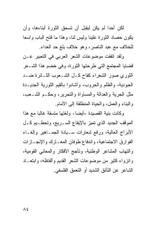 ‫ﻟﻜﻥ ﺃﺤ ‪‬ﺍ ﻟﻡ ﻴﻜﻥ ﻟﻴﻘﺒل ﺃﻥ ﺘﺴﺤﻕ ﺍﻟﺜﻭﺭﺓ ﺃﺒﻨﺎﺀﻫﺎ، ﻭﺃﻥ‬
                                          ‫ﺩ‬
‫ﻴﻜﻭﻥ ﺤﺼﺎﺩ ﺍﻟﺜﻭﺭﺓ ﻋﻠﻴﻨﺎ ﻭﻟﻴﺱ ﻟﻨﺎ، ﻭﻫﺫﺍ ﻤﺎ ﻓﺘﺢ ﺍﻟﺒﺎﺏ ﻭﺍﺴ ‪‬ﺎ‬
 ‫ﻌ‬
        ‫ﻟﻠﺨﻼﻑ ﻤﻊ ﻋﺒﺩ ﺍﻟﻨﺎﺼﺭ، ﻭﻫﻭ ﺨﻼﻑ ﺒﻠﻎ ﺤﺩ ﺍﻟﻌﺩﺍﺀ.‬
‫ﻭﻟﻘﺩ ﺍﺘﻔﻘﺕ ﻤﻭﻀﻭﻋﺎﺕ ﺍﻟﺸﻌﺭ ﺍﻟﻌﺭﺒﻲ ﻓﻲ ﺍﻟﺘﻌﺒﻴﺭ ﻋـﻥ‬
‫ﻗﻀﺎﻴﺎ ﺍﻟﻤﺠﺘﻤﻊ ﺍﻟﺘﻲ ﻁﺭﺤﺘﻬﺎ ﺍﻟﺜﻭﺭﺓ، ﻭﻓﻲ ﺨﻀﻡ ﻫﺫﺍ ﺍﻟﺸـﻌﺭ‬
‫ﺍﻟﺜﻭﺭﻱ ﺼﻭﺭ ﺍﻟﺸﻌﺭﺍﺀ ﻜﻔﺎﺡ ﻜـل ﺍﻟﺸـﻌﻭﺏ ﺍﻟﺜـﺎﺌﺭﺓ ﻀـﺩ‬
‫ﺍﻟﻌﺒﻭﺩﻴﺔ، ﻭﺍﻟﻅﻠﻡ ﻭﺍﻟﺤﺭﻭﺏ، ﻭﺃﺸﺎﺩﻭﺍ ﺒﺎﻟﻘﻴﻡ ﺍﻟﺜﻭﺭﻴﺔ ﺍﻟﺠﺩﻴـﺩﺓ‬
‫ﻤﺜل ﺍﻟﺤﺭﻴﺔ ﻭﺍﻟﻌﺩﺍﻟﺔ ﻭﺍﻟﻤﺴﺎﻭﺍﺓ ﻭﺍﻟﺘﺤﺭﻴﺭ، ﻭﺤﻜـﻡ ﺍﻟﺸـﻌﺏ،‬
                ‫ﻭﺍﻟﺒﻨﺎﺀ ﻭﺍﻟﻌﻤل، ﻭﺍﻟﺤﻴﺎﺓ ﺍﻟﻤﻨﻁﻠﻘﺔ ﺇﻟﻰ ﺍﻷﻤﺎﻡ.‬
‫ﻭﻜﺎﻨﺕ ﺒﻨﻴﺔ ﺍﻟﻘﺼﻴﺩﺓ –ﺃﻴﻀﺎ- ﻭﻟﻐﺘﻬﺎ ﻤﺘﺴﻘﺔ ﻏﺎﻟ ‪‬ﺎ ﻤﻊ ﻫﺫﺍ‬
        ‫ﺒ‬
‫ﺍﻟﻤﻭﻗﻑ ﺍﻟﺠﺩﻴﺩ ﺍﻟﺫﻱ ﺘﻤﻴﺯ ﺒﺎﻹﻴﻘﺎﻉ ﺍﻟﺴـﺭﻴﻊ، ﻭﺘﺤﻁـﻴﻡ ﻜـل‬
‫ﺍﻷﺒﺭﺍﺝ ﺍﻟﻌﺎﻟﻴﺔ، ﻭﺭﻓﻊ ﺸﻌﺎﺭﺍﺕ ﺴـﻴﺎﺩﺓ ﺍﻟﺠﻤـﺎﻫﻴﺭ ﻭﺇﻟﻐـﺎﺀ‬
‫ﺍﻟﻔﻭﺍﺭﻕ ﺍﻻﺠﺘﻤﺎﻋﻴﺔ، ﻭﺍﻨﺩﻓﺎﻉ ﻁﻭﻓﺎﻥ ﺍﻟﻤﻌـﺎﺭﻙ ﻭﺍﻹﻨﺠـﺎﺯﺍﺕ‬
‫ﻭﺍﻟﺘﻬﺎﺏ ﺍﻟﻤﺸﺎﻋﺭ ﺍﻟﻭﻁﻨﻴﺔ، ﻭﺘﺄﺠﺞ ﺍﻷﻓﻜﺎﺭ ﻭﺍﻟﻤﻌﺎﻨﻲ ﺍﻟﻘﻭﻤﻴﺔ،‬
‫ﻭﺍﻨﺯﻭﺍﺀ ﻜﺜﻴﺭ ﻤﻥ ﻤﻭﻀﻭﻋﺎﺕ ﺍﻟﺸﻌﺭ ﺍﻟﻘﺩﻴﻡ ﻭﺃﻟﻔﺎﻅﻪ، ﻭﺍﺒﺘﻌـﺎﺩ‬
               ‫ﺍﻟﺸﺎﻋﺭ ﻋﻥ ﺍﻟﺘﺄﻨﻕ ﺍﻟﺸﺩﻴﺩ ﺃﻭ ﺍﻟﺘﻌﻤﻕ ﺍﻟﻔﻠﺴﻔﻲ.‬




‫٤٨‬
 