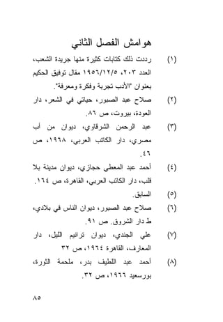 ‫ﻫﻭﺍﻤﺵ ﺍﻟﻔﺼل ﺍﻟﺜﺎﻨﻲ‬
‫ﺭﺩﺩﺕ ﺫﻟﻙ ﻜﺘﺎﺒﺎﺕ ﻜﺜﻴﺭﺓ ﻤﻨﻬﺎ ﺠﺭﻴﺩﺓ ﺍﻟﺸﻌﺏ،‬   ‫)١(‬
‫ﺍﻟﻌﺩﺩ ٣٠٢، ٥/٢١/٦٥٩١ ﻤﻘﺎل ﺘﻭﻓﻴﻕ ﺍﻟﺤﻜﻴﻡ‬
      ‫ﺒﻌﻨﻭﺍﻥ "ﺍﻷﺩﺏ ﺘﺠﺭﺒﺔ ﻭﻓﻜﺭﺓ ﻭﻤﻌﺭﻓﺔ".‬
‫ﺼﻼﺡ ﻋﺒﺩ ﺍﻟﺼﺒﻭﺭ، ﺤﻴﺎﺘﻲ ﻓﻲ ﺍﻟﺸﻌﺭ، ﺩﺍﺭ‬       ‫)٢(‬
                 ‫ﺍﻟﻌﻭﺩﺓ، ﺒﻴﺭﻭﺕ، ﺹ ٦٨.‬
‫ﻋﺒﺩ ﺍﻟﺭﺤﻤﻥ ﺍﻟﺸﺭﻗﺎﻭﻱ، ﺩﻴﻭﺍﻥ ﻤﻥ ﺃﺏ‬          ‫)٣(‬
‫ﻤﺼﺭﻱ، ﺩﺍﺭ ﺍﻟﻜﺎﺘﺏ ﺍﻟﻌﺭﺒﻲ، ٨٦٩١، ﺹ‬
                                   ‫٦٤.‬
‫ﺃﺤﻤﺩ ﻋﺒﺩ ﺍﻟﻤﻌﻁﻲ ﺤﺠﺎﺯﻱ، ﺩﻴﻭﺍﻥ ﻤﺩﻴﻨﺔ ﺒﻼ‬     ‫)٤(‬
‫ﻗﻠﺏ، ﺩﺍﺭ ﺍﻟﻜﺎﺘﺏ ﺍﻟﻌﺭﺒﻲ، ﺍﻟﻘﺎﻫﺭﺓ، ﺹ ٤٦١.‬
                                ‫ﺍﻟﺴﺎﺒﻕ.‬   ‫)٥(‬
‫ﺼﻼﺡ ﻋﺒﺩ ﺍﻟﺼﺒﻭﺭ، ﺩﻴﻭﺍﻥ ﺍﻟﻨﺎﺱ ﻓﻲ ﺒﻼﺩﻱ،‬      ‫)٦(‬
                 ‫ﻁ ﺩﺍﺭ ﺍﻟﺸﺭﻭﻕ. ﺹ ١٩.‬
‫ﻋﻠﻲ ﺍﻟﺠﻨﺩﻱ، ﺩﻴﻭﺍﻥ ﺘﺭﺍﻨﻴﻡ ﺍﻟﻠﻴل، ﺩﺍﺭ‬       ‫)٧(‬
         ‫ﺍﻟﻤﻌﺎﺭﻑ، ﺍﻟﻘﺎﻫﺭﺓ ٤٦٩١، ﺹ ٢٣‬
‫ﺃﺤﻤﺩ ﻋﺒﺩ ﺍﻟﻠﻁﻴﻑ ﺒﺩﺭ، ﻤﻠﺤﻤﺔ ﺍﻟﺜﻭﺭﺓ،‬        ‫)٨(‬
                ‫ﺒﻭﺭﺴﻌﻴﺩ ٦٦٩١، ﺹ ٢٣.‬

‫٥٨‬
 