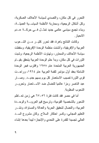 ‫ﺍﻟﺘﺤﺭﺭ ﻓﻲ ﻜل ﻤﻜﺎﻥ، ﻭﺍﻟﺘﺼﺩﻱ ﻟﺴﻴﺎﺴﺔ ﺍﻷﺤﻼﻑ ﺍﻟﻌﺴﻜﺭﻴﺔ،‬
‫ﻭﻜل ﺃﺸﻜﺎل ﺍﻟﺭﺠﻌﻴﺔ، ﻭﻤﺤﺎﺭﺒﺔ ﺍﻷﻨﻅﻤﺔ ﺍﻟﺴﻴﺎﺴـﻴﺔ ﺍﻟﻌﻤﻴﻠـﺔ،‬
‫ﻭﺒﻨﺎﺀ ﺘﺠﻤﻊ ﺴﻴﺎﺴﻲ ﻋﺎﻟﻤﻲ ﺠﺩﻴﺩ ﺘﻤﺜـل ﻓـﻲ ﺤﺭﻜـﺔ ﻋـﺩﻡ‬
                                                 ‫ﺍﻻﻨﺤﻴﺎﺯ.‬
‫ﻭﻜﺎﻨﺕ ﺍﻟﻨﺘﺎﺌﺞ ﺒﺎﻫﺭﺓ، ﻓﻘﺩ ﺘﺤﺭﺭ ﻜﺜﻴـﺭ ﻤـﻥ ﺍﻟﺸـﻌﻭﺏ‬
‫ﺍﻟﻌﺭﺒﻴﺔ ﻭﺍﻹﻓﺭﻴﻘﻴﺔ، ﻭﺃﻨﺸﺌﺕ ﻤﻨﻅﻤﺔ ﺍﻟﻭﺤﺩﺓ ﺍﻹﻓﺭﻴﻘﻴﺔ، ﻭﺴﻘﻁﺕ‬
‫ﺴﻴﺎﺴﺔ ﺍﻷﺤﻼﻑ ﻭﺍﻟﻤﺤﺎﻭﺭ، ﻭﺘﻬﺎﻭﺕ ﺍﻷﻨﻅﻤﺔ ﺍﻟﺭﺠﻌﻴﺔ، ﻭﺸﺒﺕ‬
‫ﺍﻟﺜﻭﺭﺍﺕ ﻓﻲ ﻜل ﻤﻜﺎﻥ، ﻭﺒﺩﺃ ﺤﻠﻡ ﺍﻟﻭﺤﺩﺓ ﺍﻟﻌﺭﺒﻴﺔ ﻴﺘﺤﻘﻕ ﺒﻘﻴـﺎﻡ‬
‫ﺍﻟﺠﻤﻬﻭﺭﻴﺔ ﺍﻟﻌﺭﺒﻴﺔ ﺍﻟﻤﺘﺤﺩﺓ ﻋﺎﻡ ٨٥٩١ ﻭﺍﻗﺘﺭﺏ ﻓﺠﺭ ﺍﻟﻭﺤﺩﺓ‬
‫ﺍﻟﺸﺎﻤﻠﺔ ﺒﻌﻘﺩ ﺃﻭل ﻤﺅﺘﻤﺭ ﻟﻠﻘﻤﺔ ﺍﻟﻌﺭﺒﻴﺔ ﻋﺎﻡ ٤٦٩١، ﻭﺭﺍﺤـﺕ‬
‫ﻗﻭﻯ ﺍﻟﺜﻭﺭﺓ ﺘﺼﻴﺏ ﺍﻻﺴﺘﻌﻤﺎﺭ ﻜل ﻴﻭﻡ ﺒﺴﻬﻡ ﺠﺩﻴـﺩ. ﻭﺼـﺎﺭ‬
‫ﻋﺒﺩ ﺍﻟﻨﺎﺼﺭ ﺭﻤ ‪‬ﺍ ﻋﺎﻟﻤ ‪‬ﺎ ﻟﻠﻨﻀﺎل ﻀﺩ ﺍﻻﺴـﺘﻌﻤﺎﺭ ﻭﺘﺤﺭﻴـﺭ‬
                             ‫ﻴ‬       ‫ﺯ‬
                                         ‫ﺍﻟﺸﻌﻭﺏ ﺍﻟﻤﻐﻠﻭﺒﺔ.‬
‫ﺃﻤﺎ ﻓﻲ ﻤﺼﺭ ﻓﻘﺩ ﻜﺎﻨﺕ ﻓﺘﺭﺓ ٦٥-٧٦ ﻫﻲ ﺯﻤﻥ ﺘﻌـﺎﻅﻡ‬
‫ﺍﻟﺸﻌﻭﺭ ﺒﺎﻟﺸﺨﺼﻴﺔ ﺍﻟﻘﻭﻤﻴﺔ، ﻭﺘﺭﺴﻴﺦ ﻗﻴﻡ ﺍﻟﻌﺭﻭﺒـﺔ ﻭﺍﻟﻭﺤـﺩﺓ‬
‫ﺍﻟﻌﺭﺒﻴﺔ، ﻭﺍﻟﻨﻀﺎل ﻟﺘﺤﻘﻴﻕ ﺍﻟﺤﺭﻴﺔ ﻭﺍﻟﻌﺩﺍﻟﺔ ﻭﺍﻟﻤﺴﺎﻭﺍﺓ، ﻭﻨﺸـﺭ‬
‫ﺍﻟﺘﻌﻠﻴﻡ ﺍﻟﻤﺠﺎﻨﻲ، ﻭﻜﺴﺭ ﺍﺤﺘﻜﺎﺭ ﺍﻟﺴﻼﺡ. ﻭﻜﺎﻥ ﻤﺸﺭﻭﻉ ﺍﻟﺴـﺩ‬
‫ﺍﻟﻌﺎﻟﻲ ﺘﺠﺴﻴﺩﺍ ﻟﻠﻘﺩﺭﺓ ﻋﻠﻰ ﺍﻟﺘﺤﺩﻱ ﻭﺍﻹﻨﺠﺎﺯ؛ ﻟﻴﺒﺩﺃ ﺒﻌﺩﻫﺎ ﺇﻨﺸﺎﺀ‬
                                              ‫‪‬‬


‫٩‬
 