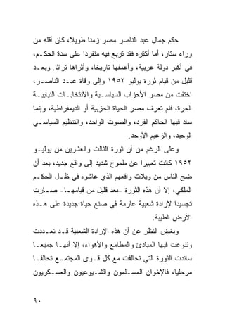 ‫ﺤﻜﻡ ﺠﻤﺎل ﻋﺒﺩ ﺍﻟﻨﺎﺼﺭ ﻤﺼﺭ ﺯﻤ ﹰﺎ ﻁﻭﻴ ﹰ، ﻜﺎﻥ ﺃﻗﹼﻪ ﻤﻥ‬
    ‫ﻠ‬        ‫ﻼ‬      ‫ﻨ‬
‫ﻭﺭﺍﺀ ﺴﺘﺎﺭ، ﺃﻤﺎ ﺃﻜﺜﺭﻩ ﻓﻘﺩ ﺘﺭﺒﻊ ﻓﻴﻪ ﻤﻨﻔﺭ ‪‬ﺍ ﻋﻠﻰ ﺴ ‪‬ﺓ ﺍﻟﺤﻜـﻡ،‬
         ‫‪‬ﺩ‬       ‫ﺩ‬
‫ﻓﻲ ﺃﻜﺒﺭ ﺩﻭﻟﺔ ﻋﺭﺒﻴﺔ، ﻭﺃﻋﻤﻘﻬﺎ ﺘﺎﺭﻴ ﹰﺎ، ﻭﺃﺜﺭﺍﻫﺎ ﺘﺭﺍ ﹰﺎ. ﻭﺒﻌـﺩ‬
        ‫ﺜ‬               ‫ﺨ‬
‫ﻗﻠﻴل ﻤﻥ ﻗﻴﺎﻡ ﺜﻭﺭﺓ ﻴﻭﻟﻴﻭ ٢٥٩١ ﻭﺇﻟﻰ ﻭﻓﺎﺓ ﻋﺒـﺩ ﺍﻟﻨﺎﺼـﺭ،‬
‫ﺍﺨﺘﻔﺕ ﻤﻥ ﻤﺼﺭ ﺍﻷﺤﺯﺍﺏ ﺍﻟﺴﻴﺎﺴـﻴﺔ ﻭﺍﻻﻨﺘﺨﺎﺒـﺎﺕ ﺍﻟﻨﻴﺎﺒﻴـﺔ‬
‫ﺍﻟﺤﺭﺓ، ﻓﻠﻡ ﺘﻌﺭﻑ ﻤﺼﺭ ﺍﻟﺤﻴﺎﺓ ﺍﻟﺤﺯﺒﻴﺔ ﺃﻭ ﺍﻟﺩﻴ ‪‬ﻘﺭﺍﻁﻴﺔ، ﻭﺇﻨﻤﺎ‬
             ‫ﻤ‬
‫ﺴﺎﺩ ﻓﻴﻬﺎ ﺍﻟﺤﺎﻜﻡ ﺍﻟﻔﺭﺩ، ﻭﺍﻟﺼﻭﺕ ﺍﻟﻭﺍﺤﺩ، ﻭﺍﻟﺘﻨﻅﻴﻡ ﺍﻟﺴﻴﺎﺴـﻲ‬
                                  ‫ﺍﻟﻭﺤﻴﺩ، ﻭﺍﻟﺯﻋﻴﻡ ﺍﻷﻭﺤﺩ.‬
‫ﻭﻋﻠﻰ ﺍﻟﺭﻏﻡ ﻤﻥ ﺃﻥ ﺜﻭﺭﺓ ﺍﻟﺜﺎﻟﺙ ﻭﺍﻟﻌﺸﺭﻴﻥ ﻤﻥ ﻴﻭﻟﻴـﻭ‬
‫٢٥٩١ ﻜﺎﻨﺕ ﺘﻌﺒﻴ ‪‬ﺍ ﻋﻥ ﻁﻤﻭﺡ ﺸﺩﻴﺩ ﺇﻟﻰ ﻭﺍﻗﻊ ﺠﺩﻴﺩ، ﺒﻌﺩ ﺃﻥ‬
                                    ‫ﺭ‬
‫ﻀﺞ ﺍﻟﻨﺎﺱ ﻤﻥ ﻭﻴﻼﺕ ﻭﺍﻗﻌﻬﻡ ﺍﻟﺫﻱ ﻋﺎﺸﻭﻩ ﻓﻲ ﻅـل ﺍﻟﺤﻜـﻡ‬
‫ﺍﻟﻤﻠﻜﻲ، ﺇﻻ ﺃﻥ ﻫﺫﻩ ﺍﻟﺜﻭﺭﺓ –ﺒﻌﺩ ﻗﻠﻴل ﻤﻥ ﻗﻴﺎﻤﻬـﺎ- ﺼـﺎﺭﺕ‬
‫ﺘﺠﺴﻴ ‪‬ﺍ ﻹﺭﺍﺩﺓ ﺸﻌﺒﻴﺔ ﻋﺎﺭﻤﺔ ﻓﻲ ﺼﻨﻊ ﺤﻴﺎﺓ ﺠﺩﻴﺩﺓ ﻋﻠﻰ ﻫـﺫﻩ‬
                                              ‫ﺩ‬
                                           ‫ﺍﻷﺭﺽ ﺍﻟﻁﻴﺒﺔ.‬
‫ﻭﺒﻐﺽ ﺍﻟﻨﻅﺭ ﻋﻥ ﺃﻥ ﻫﺫﻩ ﺍﻹﺭﺍﺩﺓ ﺍﻟﺸﻌﺒﻴﺔ ﻗـﺩ ﺘﻌـﺩﺩﺕ‬
‫ﻭﺘﻨﻭﻋﺕ ﻓﻴﻬﺎ ﺍﻟﻤﺒﺎﺩﺉ ﻭﺍﻟﻤﻁﺎﻤﻊ ﻭﺍﻷﻫﻭﺍﺀ، ﺇﻻ ﺃﻨﻬـﺎ ﺠﻤﻴ ‪‬ـﺎ‬
  ‫ﻌ‬
‫ﺴﺎﻨﺩﺕ ﺍﻟﺜﻭﺭﺓ ﺍﻟﺘﻲ ﺘﺤﺎﻟﻔﺕ ﻤﻊ ﻜل ﻗـﻭﻯ ﺍﻟﻤﺠﺘﻤـﻊ ﺘﺤﺎﻟ ﹰـﺎ‬
  ‫ﻔ‬
‫ﻤﺭﺤﻠ ‪‬ﺎ، ﻓﺎﻹﺨﻭﺍﻥ ﺍﻟﻤﺴـﻠﻤﻭﻥ ﻭﺍﻟﺸـﻴﻭﻋﻴﻭﻥ ﻭﺍﻟﻌﺴـﻜﺭﻴﻭﻥ‬
                                            ‫ﻴ‬


‫٠٩‬
 