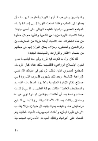 ‫ﻭﺍﻟﺴﻴﺎﺴﻴﻭﻥ ﻭﻏﻴﺭﻫﻡ، ﻗﺩ ﺃ ‪‬ﺩﻭﺍ ﺍﻟﺜﻭﺭﺓ ﻭﺃﻋﺎﻨﻭﻫـﺎ ﺒﻬـﺩﻑ ﺃﻥ‬
                             ‫ﻴ‬
‫ﻴﺼﻠﻭﺍ ﺇﻟﻰ ﺍﻟﺤﻜﻡ، ﻭﻫﻜﺫﺍ ﺍﻨﺩﻓﻌﺕ ﺍﻟﺜﻭﺭﺓ ﺇﻟـﻰ ﺇﻋـﺎﺩﺓ ﺒﻨـﺎﺀ‬
‫ﺍﻟﻤﺠﺘﻤﻊ ﺍﻟﻤﺼﺭﻱ، ﻭﺘﺠﺩﻴﺩ ﺘﻨﻅﻴﻤﻪ ﺍﻟﻬﻴﻜﻠﻲ ﻋﻠﻰ ﺃﺴﺱ ﺠﺩﻴﺩﺓ.‬
‫ﻭﻜﻤﺎ ﺍﻜﺘﺴﺒﺕ ﺍﻟﺜﻭﺭﺓ ﻤﺯﻴ ‪‬ﺍ ﻤﻥ ﺍﻟﺸﻌﺒﻴﺔ ﻭﺍﻟﺘﺄﻴﻴﺩ ﻤﻊ ﻜل ﺨﻁﻭﺓ‬
                                ‫ﺩ‬
‫ﻤﻥ ﻫﺫﻩ ﺍﻟﺨﻁﻭﺍﺕ، ﻓﻘﺩ ﺍﻜﺘﺴﺒﺕ ﺃﻴ ‪‬ﺎ ﻤﺯﻴ ‪‬ﺍ ﻤﻥ ﺍﻟﻤﻌﺎﺭﻀـﻴﻥ‬
               ‫ﺩ‬      ‫ﻀ‬
‫ﻭﺍﻟﺭﺍﻓﻀﻴﻥ ﻭﺍﻟﻤﻨﺸﻘﻴﻥ، ﻭﻫﺅﻻﺀ ﻴﻤﻜﻥ ﺍﻟﻘﻭل: ﺇﻨﻬﻡ ﻓﻲ ﺠﻤﻠﺘﻬﻡ‬
          ‫ﻤﻥ ﻀﺤﺎﻴﺎ ﺍﻷﻓﻜﺎﺭ ﻭﺍﻟﻘﺭﺍﺭﺍﺕ ﻭﺍﻟﺴﻴﺎﺴﺎﺕ ﺍﻟﺠﺩﻴﺩﺓ.‬
‫ﻟﻘﺩ ﻜﺎﻥ ﺃﻭل ﻤﺎ ﻓﻜﺭﺕ ﻓﻴﻪ ﺜﻭﺭﺓ ﻴﻭﻟﻴﻭ ﺒﻌﺩ ﻗﻴﺎﻤﻬـﺎ ﻫـﻭ‬
‫ﻗﺎﻨﻭﻥ ﺍﻹﺼﻼﺡ ﺍﻟﺯﺭﺍﻋﻲ، ﻓﺎﻜﺘﺴﺒﺕ ﺒﺫﻟﻙ ﻋﺩﺍﺀ ﻜﺒﺎﺭ ﺃﺜﺭﻴـﺎﺀ‬
‫ﺍﻟﻤﺠﺘﻤﻊ ﺍﻟﻤﺼﺭﻱ ﺍﻟﺫﻴﻥ ﺘﻤﺜﻠﺕ ﺜﺭﻭﺘﻬﻡ ﻓﻲ ﺍﻤﺘﻼﻙ ﺍﻷﺭﺍﻀﻲ‬
‫ﺍﻟﺯﺭﺍﻋﻴﺔ ﺍﻟﺸﺎﺴﻌﺔ. ﻭﺒﻌﺩ ﺫﻟﻙ ﺒﺸﻬﺭﻴﻥ ﻓﻜـﺭﺕ ﺍﻟﺜـﻭﺭﺓ ﻓـﻲ‬
‫ﺇﺼﻼﺡ ﻨﻅﺎﻡ ﺍﻹﺩﺍﺭﺓ ﺍﻟﺤﻜﻭﻤﻴﺔ ﻭ"ﻁـﺭﺩ ﺍﻟﻤﻭﻅـﻑ ﺍﻟﻔﺎﺴـﺩ‬
‫ﻭﺍﻟﻤﺤﻅﻭﻅ ﻭﺍﻟﻌﺎﺠﺯ"، ﻓﻜﺎﻨﺕ ﺤﺭﻜﺔ ﺍﻟﺘﻁﻬﻴـﺭ ﺍﻟﺘـﻲ ﺘﺭﻜـﺕ‬
‫ﺃﺼﺩﺍﺀ ﻭﺍﺴﻌﺔ ﺒﻌﺩ ﺃﻥ ﺃﻁﺎﺤﺕ ﺒﻤﻭﻅﻔﻴﻥ ﻜﺒـﺎ ‪‬ﺍ ﺫﻭﻱ ﻫﻴﺒـﺔ‬
           ‫ﺭ‬
‫ﻭﺴﻠﻁﺎﻥ. ﻭﺘﺘﺎﻟﺕ ﺒﻌﺩ ﺫﻟﻙ ﺍﻷﺤﺩﺍﺙ ﻭﺍﻟﻘـﺭﺍﺭﺍﺕ ﻓـﻲ ﺘﺘـﺎﺒﻊ‬
‫ﺩﺭﺍﻤﺎﺘﻴﻜﻲ ﺤﺎﺩ ﻭﻋﻨﻴﻑ، ﺒﺤﻴﺙ ﻴﺸﺒﻪ ﻜل ﻤﻨﻬﺎ ﺯﻟـﺯﺍﻻ ﻴﻘﻠـﺏ‬
      ‫ﹰ‬
‫ﺍﻷﺭﺽ ﻅﻬ ‪‬ﺍ ﻟﺒﻁﻥ، ﻭﺃﻋﻠﻨﺕ ﺍﻟﺠﻤﻬﻭﺭﻴﺔ، ﻓﺄﻟﻐﻴﺕ ﺍﻟﻤﻠﻜﻴﺔ ﻭﺘﻡ‬
                                            ‫ﺭ‬
‫ﺍﻟﻘﻀﺎﺀ ﻋﻠﻰ ﺃﻋﻭﺍﻨﻬﺎ، ﻭﻜﺫﻟﻙ ﺃﻟﻐﻴـﺕ ﺍﻷﺤـﺯﺍﺏ ﺍﻟﺴﻴﺎﺴـﻴﺔ‬


‫١٩‬
 