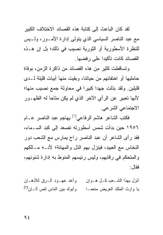 ‫ﻟﻘﺩ ﻜﺎﻥ ﺍﻟﺒﺎﻋﺙ ﺇﻟﻰ ﻜﺘﺎﺒﺔ ﻫﺫﻩ ﺍﻟﻘﺼﺎﺌﺩ ﺍﻻﺨﺘﻼﻑ ﺍﻟﻜﺒﻴﺭ‬
‫ﻤﻊ ﻋﺒﺩ ﺍﻟﻨﺎﺼﺭ ﺍﻟﺴﻴﺎﺴﻲ ﺍﻟﺫﻱ ﻴﺘﻭﻟﻰ ﺇﺩﺍﺭﺓ ﺍﻷﻤـﻭﺭ، ﻭﻟـﻴﺱ‬
‫ﻟﻠﻨﻅﺭﺓ ﺍﻷﺴﻁﻭﺭﻴﺔ ﺃﻭ ﺍﻟﺜﻭﺭﻴﺔ ﻨﺼﻴﺏ ﻓﻲ ﺫﻟﻙ؛ ﺒل ﺇﻥ ﻫـﺫﻩ‬
                          ‫ﺍﻟﻘﺼﺎﺌﺩ ﻜﺎﻨﺕ ﺘﺄﻜﻴ ‪‬ﺍ ﻋﻠﻰ ﺭﻓﻀﻬﺎ.‬
                                      ‫ﺩ‬
‫ﻭﺘﺴﺎﻗﻁﺕ ﻜﺜﻴﺭ ﻤﻥ ﻫﺫﻩ ﺍﻟﻘﺼﺎﺌﺩ ﻤﻥ ﺫﺍﻜﺭﺓ ﺍﻟﺯﻤﻥ، ﺒﻭﻓﺎﺓ‬
‫ﺤﺎﻤﻠﻴﻬﺎ ﺃﻭ ﺍﺨﺘﻔﺎﺌﻬﻡ ﻤﻥ ﺤﻴﺎﺘﻨﺎ، ﻭﺒﻘﻴﺕ ﻤﻨﻬﺎ ﺃﺒﻴﺎﺕ ﻗﻠﻴﻠﺔ ﻟـﺩﻯ‬
‫ﻗﻠﻴﻠﻴﻥ. ﻭﻟﻘﺩ ﺒﺫﻟﺕ ﺠﻬ ‪‬ﺍ ﻜﺒﻴ ‪‬ﺍ ﻓﻲ ﻤﺤﺎﻭﻟﺔ ﺠﻤﻊ ﻨﺼﻴﺏ ﻤﻨﻬﺎ؛‬
                          ‫ﺩ ﺭ‬
‫ﻷﻨﻬﺎ ﺘﻌﺒﻴﺭ ﻋﻥ ﺍﻟﺭﺃﻱ ﺍﻵﺨﺭ ﺍﻟﺫﻱ ﻟﻡ ﻴﻜﻥ ﻤﺘﺎ ‪‬ﺎ ﻟﻪ ﺍﻟﻅﻬـﻭﺭ‬
            ‫ﺤ‬
                                        ‫ﺍﻻﺠﺘﻤﺎﻋﻲ ﺍﻟﺸﺭﻋﻲ.‬
                        ‫) ١(‬
‫ﻴﻬﺎﺠﻡ ﻋﺒﺩ ﺍﻟﻨﺎﺼﺭ ﻋـﺎﻡ‬        ‫ﻓﻜﺘﺏ ﺍﻟﺸﺎﻋﺭ ﻫﺎﺸﻡ ﺍﻟﺭﻓﺎﻋﻲ‬
‫٦٥٩١ ﺤﻴﻥ ﺒﺩﺃﺕ ﺸﻤﺱ ﺃﺴﻁﻭﺭﺘﻪ ﺘﺼﻌﺩ ﺇﻟﻰ ﻜﺒﺩ ﺍﻟﺴـﻤﺎﺀ،‬
‫ﻓﻘﺩ ﺭﺃﻯ ﺍﻟﺸﺎﻋﺭ ﺃﻥ ﻋﺒﺩ ﺍﻟﻨﺎﺼﺭ ﺭﺍﺡ ﻴﻤﺎﺭﺱ ﻤﻊ ﺍﻟﺸﻌﺏ ﺩﻭﺭ‬
‫ﺍﻟﻨﺨﺎﺱ ﻤﻊ ﺍﻟﻌﺒﻴﺩ، ﻓﻴﻨﺯل ﺒﻬﻡ ﺍﻟﺫل ﻭﺍﻟﻤﻬﺎﻨﺔ؛ ﻷﻨـﻪ ﻤـﺎﻟﻜﻬﻡ‬
‫ﻭﺍﻟﻤﺘﺤﻜﻡ ﻓﻲ ﺭﻗﺎﺒﻬﻡ، ﻭﻟﻴﺱ ﺭﺌﻴﺴﻬﻡ ﺍﻟﻤﻨﻭﻁ ﺒﻪ ﺇﺩﺍﺭﺓ ﺸﺌﻭﻨﻬﻡ،‬
                                                        ‫ﻓﻘﺎل:‬

‫ﻭﺃﻋﺩ ﻋﻬـﻭﺩ ﺍﻟـﺭﻕ ﻟﻸﺫﻫـﺎﻥ‬         ‫ﺃﻨﺯل ﺒﻬﺫﺍ ﺍﻟﺸـﻌﺏ ﻜـل ﻫـﻭﺍﻥ‬
‫)٢(‬
  ‫ﻭﺃﺒﻭﻙ ﺒﻴﻥ ﺍﻟﻨﺎﺱ ﻟﺹ ﺃﺘـﺎﻥ‬       ‫ﻴﺎ ﻭﺍﺭﺙ ﺍﻟﻤﻠﻙ ﺍﻟﻌﺭﻴﺽ ﻤﻨﻌ ‪‬ـﺎ‬
                                   ‫ﻤ‬




‫٤٩‬
 