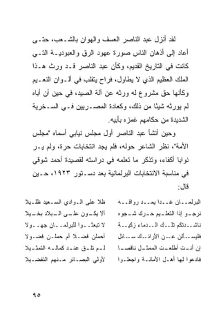 ‫ﻟﻘﺩ ﺃﻨﺯل ﻋﺒﺩ ﺍﻟﻨﺎﺼﺭ ﺍﻟﻌﺴﻑ ﻭﺍﻟﻬﻭﺍﻥ ﺒﺎﻟﺸـﻌﺏ، ﺤﺘـﻰ‬
   ‫ﺃﻋﺎﺩ ﺇﻟﻰ ﺃﺫﻫﺎﻥ ﺍﻟﻨﺎﺱ ﺼﻭﺭﺓ ﻋﻬﻭﺩ ﺍﻟﺭﻕ ﻭﺍﻟﻌﺒﻭﺩﻴـﺔ ﺍﻟﺘـﻲ‬
   ‫ﻜﺎﻨﺕ ﻓﻲ ﺍﻟﺘﺎﺭﻴﺦ ﺍﻟﻘﺩﻴﻡ، ﻭﻜﺄﻥ ﻋﺒﺩ ﺍﻟﻨﺎﺼﺭ ﻗـﺩ ﻭﺭﺙ ﻫـﺫﺍ‬
   ‫ﺍﻟﻤﻠﻙ ﺍﻟﻌﻅﻴﻡ ﺍﻟﺫﻱ ﻻ ﻴﻁﺎﻭل، ﻓﺭﺍﺡ ﻴﺘﻘﻠﺏ ﻓﻲ ﺃﻟـﻭﺍﻥ ﺍﻟﻨﻌـﻴﻡ‬
   ‫ﻭﻜﺄﻨﻬﺎ ﺤﻕ ﻤﺸﺭﻭﻉ ﻟﻪ ﻭﺭﺜﻪ ﻋﻥ ﺁﻟﺔ ﺍﻟﺼﻴﺩ، ﻓﻲ ﺤﻴﻥ ﺃﻥ ﺃﺒﺎﻩ‬
   ‫ﻟﻡ ﻴﻭﺭﺜﻪ ﺸﻴ ًﺎ ﻤﻥ ﺫﻟﻙ، ﻭﻜﻌﺎﺩﺓ ﺍﻟﻤﺼـﺭﻴﻴﻥ ﻓـﻲ ﺍﻟﺴـﺨﺭﻴﺔ‬
                                          ‫ﺌ‬
                                     ‫ﺍﻟﺸﺩﻴﺩﺓ ﻤﻥ ﺤﻜﺎﻤﻬﻡ ﻏﻤﺯﻩ ﺒﺄﺒﻴﻪ.‬
   ‫ﻭﺤﻴﻥ ﺃﻨﺸﺄ ﻋﺒﺩ ﺍﻟﻨﺎﺼﺭ ﺃﻭل ﻤﺠﻠﺱ ﻨﻴﺎﺒﻲ ﺃﺴﻤﺎﻩ "ﻤﺠﻠﺱ‬
   ‫ﺍﻷﻤﺔ"، ﻨﻅﺭ ﺍﻟﺸﺎﻋﺭ ﺤﻭﻟﻪ، ﻓﻠﻡ ﻴﺠﺩ ﺍﻨﺘﺨﺎﺒﺎﺕ ﺤﺭﺓ، ﻭﻟﻡ ﻴـﺭ‬
   ‫ﻨﻭﺍ ‪‬ﺎ ﺃﻜﻔﺎﺀ، ﻭﺘﺫﻜﺭ ﻤﺎ ﺘﻌﻠﻤﻪ ﻓﻲ ﺩﺭﺍﺴﺘﻪ ﻟﻘﺼﻴﺩﺓ ﺃﺤﻤﺩ ﺸﻭﻗﻲ‬
                                                     ‫ﺒ‬
   ‫ﻓﻲ ﻤﻨﺎﺴﺒﺔ ﺍﻻﻨﺘﺨﺎﺒﺎﺕ ﺍﻟﺒﺭﻟﻤﺎﻨﻴﺔ ﺒﻌﺩ ﺩﺴـﺘﻭﺭ ٣٢٩١، ﺤـﻴﻥ‬
                                                               ‫ﻗﺎل:‬
‫ﻅﻼ ﻋﻠﻰ ﺍﻟـﻭﺍﺩﻱ ﺍﻟﺴـﻌﻴﺩ ﻅﻠـﻴﻼ‬
‫ﹰ‬                         ‫ﹰ‬             ‫ﺍﻟﺒﺭﻟﻤــﺎﻥ ﻏــ ‪‬ﺍ ﻴﻤــﺩ ﺭﻭﺍﻗــﻪ‬
                                                       ‫ﺩ‬
‫ﺃﻻ ـﻭﻥ ـﻰ ـﺒﻼﺩ ـﻴﻼ‬
‫ﺒﺨـ ﹰ‬  ‫ﻋﻠـ ﺍﻟـ‬ ‫ﻴﻜـ‬                      ‫ـﻴﻡ ـﺭﻙ ـﺠﻭﻩ‬
                                           ‫ـﻭ ﺇﺫﺍ ﺍﻟﺘﻌﻠـ ﺤـ ﺸـ‬
                                                             ‫ﻨﺭﺠـ‬
‫ﻻ ﺘﺒﻌﺜــﻭﺍ ﻟﻠﺒﺭﻟﻤــﺎﻥ ﺠﻬــﻭﻻ‬
  ‫ـ‬      ‫ـ‬          ‫ـ‬                   ‫ﻨﺎﺸــﺩﺘﻜﻡ ﺘﻠــﻙ ﺍﻟــﺩﻤﺎﺀ ﺯﻜﻴــﺔ‬
‫ﺃﺤﻤﻠﻥ ﻓﻀـﻼ ﺃﻡ ﺤﻤﻠـﻥ ﻓﻀـﻭﻻ‬
               ‫ﹰ‬                        ‫ـﻙ ـﺎﺌل‬
                                            ‫ـﺄﻟﻥ ـﻥ ﺍﻷﺭﺍﺌـ ﺴـ‬
                                                        ‫ﻋـ‬   ‫ﻓﻠﻴﺴـ‬
‫ﻟ ـﻡ ﺘﻠ ـﻕ ﻋﻨ ـﺩ ﻜﻤﺎﻟ ـﻪ ﺍﻟﺘﻤﺜ ـﻴﻼ‬
  ‫ـ‬        ‫ـ‬       ‫ـ‬     ‫ـ ـ‬            ‫ـل ﻨﺎﻗﺼ ـﺎ‬
                                         ‫‪‬ـ‬      ‫ـﺕ ﺍﻟﻤﻤﺜـ‬
                                                         ‫ﺇﻥ ـﺕ ﺃﻁﻠﻌـ‬
                                                                ‫ﺃﻨـ‬
‫ﻷﻭﻟﻲ ﺍﻟﺒﺼـﺎﺌﺭ ﻤـﻨﻬﻡ ﺍﻟﺘﻔﻀـﻴﻼ‬            ‫ﻓﺎﺩﻋﻭﺍ ﻟﻬﺎ ﺃﻫـل ﺍﻷﻤﺎﻨـﺔ ﻭﺍﺠﻌﻠـﻭﺍ‬




   ‫٥٩‬
 