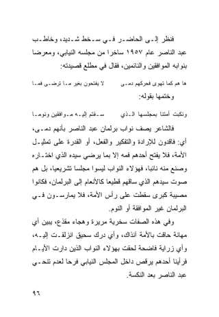 ‫ﻓﻨﻅﺭ ﺇﻟـﻰ ﺍﻟﺤﺎﻀـﺭ ﻓـﻲ ﺴـﺨﻁ ﺸـﺩﻴﺩ، ﻭﺨﺎﻁـﺏ‬
‫ﻋﺒﺩ ﺍﻟﻨﺎﺼﺭ ﻋﺎﻡ ٧٥٩١ ﺴﺎﺨ ‪‬ﺍ ﻤﻥ ﻤﺠﻠﺴﻪ ﺍﻟﻨﻴﺎﺒﻲ، ﻭﻤﻌﺭ ‪‬ﺎ‬
 ‫ﻀ‬                         ‫ﺭ‬
          ‫ﺒﻨﻭﺍﺒﻪ ﺍﻟﻤﻭﺍﻓﻘﻴﻥ ﻭﺍﻟﻨﺎﺌﻤﻴﻥ، ﻓﻘﺎل ﻓﻲ ﻤﻁﻠﻊ ﻗﺼﻴﺩﺘﻪ:‬

‫ﻻ ﻴﻔﺘﺤﻭﻥ ﺒﻐﻴﺭ ﻤـﺎ ﺘﺭﻀـﻰ ﻓﻤـﺎ‬       ‫ﻫﺎ ﻫﻡ ﻜﻤﺎ ﺘﻬﻭﻯ ﻓﺤﺭﻜﻬﻡ ﺩﻤـﻰ‬

                                          ‫ﻭﺨﺘﻤﻬﺎ ﺒﻘﻭﻟﻪ:‬

‫ﺴـﻘﺘﻡ ﺇﻟﻴـﻪ ﻤـﻭﺍﻓﻘﻴﻥ ﻭﻨﻭﻤـﺎ‬
 ‫‪‬ـ‬          ‫ـ ـ‬         ‫ـ‬         ‫ﻭﻨﻜﺒﺕ ﺃﻤﺘﻨﺎ ﺒﻤﺠﻠﺴﻬﺎ ﺍﻟـﺫﻱ‬

‫ﻓﺎﻟﺸﺎﻋﺭ ﻴﺼﻑ ﻨﻭﺍﺏ ﺒﺭﻟﻤﺎﻥ ﻋﺒﺩ ﺍﻟﻨﺎﺼﺭ ﺒﺄﻨﻬﻡ ﺩ ‪‬ـﻰ،‬
   ‫‪‬ﻤ‬
‫ﺃﻱ: ﻓﺎﻗﺩﻭﻥ ﻟﻺﺭﺍﺩﺓ ﻭﺍﻟﺘﻔﻜﻴﺭ ﻭﺍﻟﻔﻌل، ﺃﻭ ﺍﻟﻘﺩﺭﺓ ﻋﻠﻰ ﺘﻤﺜﻴـل‬
‫ﺍﻷﻤﺔ، ﻓﻼ ﻴﻔﺘﺢ ﺃﺤﺩﻫﻡ ﻓﻤﻪ ﺇﻻ ﺒﻤﺎ ﻴﺭﻀﻲ ﺴﻴﺩﻩ ﺍﻟﺫﻱ ﺍﺨﺘـﺎﺭﻩ‬
‫ﻭﺼﻨﻊ ﻤﻨﻪ ﻨﺎﺌ ‪‬ﺎ، ﻓﻬﺅﻻﺀ ﺍﻟﻨ ‪‬ﺍﺏ ﻟﻴﺴﻭﺍ ﻤﺠﻠ ‪‬ﺎ ﺘﺸﺭﻴﻌ ‪‬ﺎ، ﺒل ﻫﻡ‬
        ‫ﻴ‬        ‫ﺴ‬             ‫ﹸﻭ‬            ‫ﺒ‬
‫ﺼﻭﺕ ﺴﻴﺩﻫﻡ ﺍﻟﺫﻱ ﺴﺎﻗﻬﻡ ﻗﻁﻴ ‪‬ﺎ ﻜﺎﻷﻨﻌﺎﻡ ﺇﻟﻰ ﺍﻟﺒﺭﻟﻤﺎﻥ، ﻓﻜﺎﻨﻭﺍ‬
                              ‫ﻌ‬
‫ﻤﺼﻴﺒﺔ ﻜﺒﺭﻯ ﺴﻘﻁﺕ ﻋﻠﻰ ﺭﺃﺱ ﺍﻷﻤﺔ، ﻓﻼ ﻴﻤﺎﺭﺴـﻭﻥ ﻓـﻲ‬
                               ‫ﺍﻟﺒﺭﻟﻤﺎﻥ ﻏﻴﺭ ﺍﻟﻤﻭﺍﻓﻘﺔ ﺃﻭ ﺍﻟﻨﻭﻡ.‬
‫ﻭﻓﻲ ﻫﺫﻩ ﺍﻟﺼﻔﺎﺕ ﺴﺨﺭﻴﺔ ﻤﺭﻴﺭﺓ ﻭﻫﺠﺎﺀ ﻤﻘﺫﻉ، ﻴﺒﻴﻥ ﺃﻱ‬
‫‪‬‬
‫ﻤﻬﺎﻨﺔ ﺤﺎﻗﺕ ﺒﺎﻷﻤﺔ ﺁﻨﺫﺍﻙ، ﻭﺃﻱ ﺩﺭﻙ ﺴﺤﻴﻕ ﺍﻨﺯﻟﻘـﺕ ﺇﻟﻴـﻪ،‬
‫ﻭﺃﻱ ﺯﺭﺍﻴﺔ ﻓﺎﻀﺤﺔ ﻟﺤﻘﺕ ﺒﻬﺅﻻﺀ ﺍﻟﻨﻭﺍﺏ ﺍﻟﺫﻴﻥ ﺩﺍﺭﺕ ﺍﻷﻴـﺎﻡ‬
‫ﻓﺭﺃﻴﻨﺎ ﺃﺤﺩﻫﻡ ﻴﺭﻗﺹ ﺩﺍﺨل ﺍﻟﻤﺠﻠﺱ ﺍﻟﻨﻴﺎﺒﻲ ﻓﺭ ‪‬ﺎ ﻟﻌﺩﻡ ﺘﻨ ‪‬ـﻲ‬
  ‫ﺤ‬          ‫ﺤ‬
                                      ‫ﻋﺒﺩ ﺍﻟﻨﺎﺼﺭ ﺒﻌﺩ ﺍﻟﻨﻜﺴﺔ.‬

‫٦٩‬
 