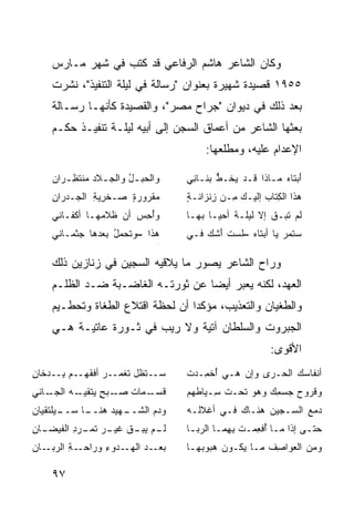 ‫ﻭﻜﺎﻥ ﺍﻟﺸﺎﻋﺭ ﻫﺎﺸﻡ ﺍﻟﺭﻓﺎﻋﻲ ﻗﺩ ﻜﺘﺏ ﻓﻲ ﺸﻬﺭ ﻤـﺎﺭﺱ‬
    ‫٥٥٩١ ﻗﺼﻴﺩﺓ ﺸﻬﻴﺭﺓ ﺒﻌﻨﻭﺍﻥ "ﺭﺴﺎﻟﺔ ﻓﻲ ﻟﻴﻠﺔ ﺍﻟﺘﻨﻔﻴﺫ"، ﻨﺸﺭﺕ‬
    ‫ﺒﻌﺩ ﺫﻟﻙ ﻓﻲ ﺩﻴﻭﺍﻥ "ﺠﺭﺍﺡ ﻤﺼﺭ"، ﻭﺍﻟﻘﺼﻴﺩﺓ ﻜﺄﻨﻬـﺎ ﺭﺴـﺎﻟﺔ‬
    ‫ﺒﻌﺜﻬﺎ ﺍﻟﺸﺎﻋﺭ ﻤﻥ ﺃﻋﻤﺎﻕ ﺍﻟﺴﺠﻥ ﺇﻟﻰ ﺃﺒﻴﻪ ﻟﻴﻠـﺔ ﺘﻨﻔﻴـﺫ ﺤﻜـﻡ‬
                                        ‫ﺍﻹﻋﺩﺍﻡ ﻋﻠﻴﻪ، ﻭﻤﻁﻠﻌﻬﺎ:‬

    ‫ﻭﺍﻟﺤﺒـل ﻭﺍﻟﺠ ـﻼﺩ ﻤﻨﺘﻅ ـﺭﺍﻥ‬
       ‫‪‬ـ ‪  ‬ﹾ ﹶ ِـ‬   ‫‪ُ ‬‬          ‫ﺃﺒ ﹶﺎﻩ ‪‬ـﺎﺫﺍ ﹶـﺩ ﻴﺨﹾـﻁ ‪‬ﻨـﺎ ِﻲ‬
                                     ‫ﻗ ‪  ‬ﱡ ﺒ ﻨ‬          ‫َ ‪‬ﺘ ‪ ‬ﻤ‬
    ‫ﻤﻘﹾﺭﻭﺭﺓ ‪‬ـﺨ ِﻴﺔ ﺍﻟ ‪‬ـﺩ‪‬ﺭﺍﻥ‬
    ‫ِ‬     ‫ٍ ﺼ ﹾﺭ ِ ﺠ‬         ‫‪‬‬      ‫‪‬ﺫﺍ ﺍﻟ ِﺘﺎﺏ ﺇﻟﻴـﻙ ِـﻥ ﺯﻨﹾﺯﺍﻨـﺔ‬
                                    ‫ٍ‬      ‫ِ‬   ‫‪‬ﻤ‬      ‫ﻫ ﻜ ‪‬‬
    ‫ﻭﺃﺤ ‪ ‬ﺃﻥ ﹶﻼ ‪‬ﻬـﺎ ﺃﻜﹾﻔـﺎﻨﻲ‬
                ‫ُ ِﺱ ‪ ‬ﻅ ﻤ‬          ‫ﻟﻡ ﺘﺒ‪‬ـﻕ ﺇﻻ ﹶﻴ ﹶـﺔ ﺃﺤﻴـﺎ ﺒﻬـﺎ‬
                                               ‫ﻟﻠ ﹲ‬      ‫ﹶ‪ ‬ﹶ ﹶ‬
    ‫ﻫﺫﺍ –ﻭﺘﺤﻤل ‪‬ﻌﺩﻫﺎ ‪‬ﺜﻤـﺎﻨﻲ‬
          ‫ﺠ‬     ‫ُ ﺒ‬                 ‫ﺴﺘﻤ ‪ ‬ﻴﺎ ﺃﺒ ﹶﺎﻩ –ﻟﺴﺕ ﺃﺸ ‪ ‬ﻓـﻲ‬
                                        ‫ﺘ ‪ ‬ﹶ ‪ ‬ﹸ َ ﹸﻙ‬      ‫‪ ‬ﹶ ‪‬ﺭ‬
                               ‫ﺠﺞ‬




    ‫ﻭﺭﺍﺡ ﺍﻟﺸﺎﻋﺭ ﻴﺼﻭﺭ ﻤﺎ ﻴﻼﻗﻴﻪ ﺍﻟﺴﺠﻴﻥ ﻓﻲ ﺯﻨﺎﺯﻴﻥ ﺫﻟﻙ‬
    ‫ﺍﻟﻌﻬﺩ، ﻟﻜﻨﻪ ﻴﻌﺒﺭ ﺃﻴﻀﺎ ﻋﻥ ﺜﻭﺭﺘـﻪ ﺍﻟﻐﺎﻀـﺒﺔ ﻀـﺩ ﺍﻟﻅﻠـﻡ‬
    ‫ﻭﺍﻟﻁﻐﻴﺎﻥ ﻭﺍﻟﺘﻌﺫﻴﺏ، ﻤﺅﻜ ‪‬ﺍ ﺃﻥ ﻟﺤﻅﺔ ﺍﻗﺘﻼﻉ ﺍﻟﻁﻐﺎﺓ ﻭﺘﺤﻁـﻴﻡ‬
                                  ‫ﺩ‬
    ‫ﺍﻟﺠﺒﺭﻭﺕ ﻭﺍﻟﺴﻠﻁﺎﻥ ﺁﺘﻴﺔ ﻭﻻ ﺭﻴﺏ ﻓﻲ ﺜـﻭﺭﺓ ﻋﺎﺘﻴـﺔ ﻫـﻲ‬
                                                         ‫ﺍﻷﻗﻭﻯ:‬
‫‪‬ــﺘ ﹶل ﺘﻐ ‪‬ــﺭ ﺃﻓﻘ ‪‬ــﻡ ِــ ‪‬ﺨﺎﻥ‬
‫ﺒ ﺩ ِ‬       ‫ﺴ ﻅ ﹶ ﹾﻤ ‪ ‬ﹾ ﹶﻬ‬         ‫ﺃﻨﻔﺎ ‪‬ﻙ ﺍﻟﺤـ ‪‬ﻯ ﻭﺇﻥ ﻫـﻲ ُﺨ ِـﺩﺕ‬
                                    ‫ﺃ ﻤ ﹾ‬       ‫‪‬‬    ‫ﺭ‬       ‫ﺴ‬
‫ـﺎﻨﻲ‬‫ﻗﺴ ـﻤﺎﺕ ﺼ ـﺒﺢ ﻴ ـﻪ ﺍﻟﺠـ‬
           ‫ﹶ ‪‬ـ ﹸ ‪‬ـ ‪ ٍ ‬ﺘﻘﻴـ‬      ‫ﻭ ﹸﺭﻭﺡ ﺠﺴﻤﻙ ﻭﻫﻭ ﹶﺤـﺕ ِـﻴﺎﻁﻬﻡ‬
                                          ‫ﹶﺴ‬   ‫ﺘ‬     ‫ِ‪‬‬   ‫ﻗ ‪‬‬
‫ـﻴﻠﺘﻘﻴﺎﻥ‬
       ‫ـﺎ ﺴــ‬
            ‫ﻭﺩﻡ ﺍﻟﺸ ـﻬﻴﺩ ﻫﻨــ‬
                    ‫‪  ‬ﹶــ‬         ‫ﺩﻤﻊ ﺍﻟ ‪‬ـﺠﻴﻥ ‪‬ﻨـﺎﻙ ﻓـﻲ ﺃﻏﻼﻟـﻪ‬
                                                   ‫ﻫ‬     ‫‪ ‬ﺴ‬
‫ﻟ ـﻡ ﻴﺒ ـﻕ ـﺭ ﺘﻤ ـﺭﺩ ﺍﻟﻔﻴ ـﺎﻥ‬
‫ﹶـ ‪  ‬ـ ﹶ ﻏﻴـ ‪ ‬ﹶ ‪‬ـ ِ ﹶ ‪‬ﻀـ ِ‬    ‫ﺤﺘـﻰ ﺇﺫﺍ ﻤـﺎ ُﻓﻌﻤـﺕ ﺒ ِﻤـﺎ ﺍﻟ ‪‬ﺒـﺎ‬
                                     ‫ـ ﺃ ِ ‪‬ـ ِﻬ ـ ﺭ ـ‬             ‫ـ‬
‫ـﺔ ﺍﻟﺭ ـﺎﻥ‬
   ‫ﺒﻌ ـﺩ ﺍﻟﻬ ـﺩﻭﺀ ﻭﺭﺍﺤـ ِ ‪‬ﺒـ‬
               ‫‪ ‬ـ ‪ ‬ـ ِ‬          ‫ﻭﻤﻥ ﺍﻟ ‪‬ﻭﺍ ِﻑ ﻤـﺎ ‪‬ﻜـﻭﻥ ‪‬ﺒﻭ ‪‬ﻬـﺎ‬
                                       ‫‪‬ﻫ ﺒ‬      ‫ﻴ‬      ‫ﻌ ﺼ‬

    ‫٧٩‬
 