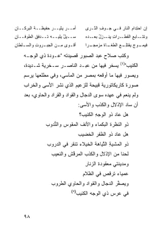 ‫ﺃﻤ‪‬ــﺭ ‪‬ﺜﻴــﺭ ﺤﻔﻴﻅــﺔ ﺍﻟ ‪‬ﺭﻜــﺎﻥ‬
‫ِ‬     ‫ﺒ‬                 ‫‪‬ﻴ‬              ‫ﺇﻥ ﺍﺤ ِﺩﺍﻡ ﺍﻟﻨﺎﺭ ﻓـﻲ ‪‬ـﻭﻑ ﺍﻟ ﹼـ ‪‬ﻯ‬
                                         ‫ﺠ ‪ ِ ‬ﺜ ﺭ‬        ‫ِ‬     ‫‪ ‬ﺘ ‪‬‬
‫‪‬ــﻴل ‪‬ﻠﻴــﻪ ﹶــ ‪‬ﻓﻕ ﺍﻟﻁﻭﻓــﺎﻥ‬
‫ِ‬         ‫ﺘ ﺩ ﹸ‬        ‫ﺴ ‪ ٌ‬ﻴ‬           ‫ﻭﺘﺘ ـﺎﺒﻊ ﺍﻟﻘﻁ ـﺭﺍ ِ ﻴ ـﺯل ﺒﻌ ـﺩﻩ‬
                                        ‫ﹶ ﹶـ ‪  ‬ﹶ ﹾـ ﺕ ِﻨـ ِ ُ ‪ ‬ـ ‪ ‬‬
‫ﺃﻗ ـﻭﻯ ﻤ ـﻥ ﺍﻟﺠﺒ ـﺭﻭﺕ ﻭﺍﻟﺴ ـﻠ ﹶﺎﻥ‬
‫‪ ‬ﹾﻁ ِ‬      ‫‪ ‬ـ ِ‬     ‫ِـ‬    ‫ﹾـ‬         ‫ﹶﻴﻤ ـﻭﺝ ﻴﻘﹾﺘﻠ ـﻊ ﺍﻟﻁ ـﺎﺓ ﻤﺯﻤ ـ ‪‬ﺍ‬
                                         ‫ﹼﻐـ ﹶ ‪  ‬ﺠـ ﺭ‬  ‫ﻓ ‪‬ـ ‪ِ  ‬ـ‬

    ‫ﻭﻜﺘﺏ ﺼﻼﺡ ﻋﺒﺩ ﺍﻟﺼﺒﻭﺭ ﻗﺼﻴﺩﺘﻪ "ﻋـﻭﺩﺓ ﺫﻱ ﺍﻟﻭﺠـﻪ‬
                                                           ‫) ٤(‬
    ‫ﻴﺴﺨﺭ ﻓﻴﻬﺎ ﻤﻥ ﻋﺒـﺩ ﺍﻟﻨﺎﺼـﺭ ﺴـﺨﺭﻴﺔ ﺸـﺩﻴﺩﺓ،‬                      ‫ﺍﻟﻜﺌﻴﺏ"‬
    ‫ﻭﻴﺼﻭﺭ ﻓﻴﻬﺎ ﻤﺎ ﺃﻭﻗﻌﻪ ﺒﻤﺼﺭ ﻤﻥ ﺍﻟﻤﺂﺴﻲ، ﻭﻓﻲ ﻤﻁﻠﻌﻬﺎ ﻴﺭﺴﻡ‬
    ‫ﺼﻭﺭﺓ ﻜﺎﺭﻴﻜﺎﺘﻭﺭﻴﺔ ﻗﺒﻴﺤﺔ ﻟﻠﺯﻋﻴﻡ ﺍﻟﺫﻱ ﻨﺸﺭ ﺍﻷﺴﻰ ﻭﺍﻟﺨﺭﺍﺏ‬
    ‫ﻭﻟﻡ ﻴﻨﻌﻡ ﻓﻲ ﻋﻬﺩﻩ ﺴﻭﻯ ﺍﻟﺩ ‪‬ﺎل ﻭﺍﻟﻘﻭﺍﺩ ﻭﺍﻟﻘﺭﺍﺩ ﻭﺍﻟﺤﺎﻭﻱ، ﺒﻌﺩ‬
                                   ‫‪‬ﺠ‬
                                    ‫ﺃﻥ ﺴﺎﺩ ﺍﻹﺫﻻل ﻭﺍﻟﻜﺫﺏ ﻭﺍﻷﺴﻰ:‬
                                     ‫ﻫل ﻋﺎﺩ ﺫﻭ ﺍ ﹶﻭﺠﻪ ﺍﻟﻜﺌﻴﺏ؟‬
                                             ‫ﻟ ‪ِ‬‬
                ‫ﺫﻭ ﺍﻟﻨﻅﺭﺓ ﺍﻟﺒﻜﻤﺎﺀ ﻭﺍﻷﻨﻑ ﺍﻟﻤﻘﻭﺱ ﻭﺍﻟ ﱡﺩﻭﺏ‬
                   ‫ﻨ‬
                                    ‫ﻫل ﻋﺎﺩ ﺫﻭ ﺍﻟﻅﻔﺭ ﺍﻟ ﹶﻀﻴﺏ‬
                                       ‫ﺨ‬
                 ‫ﺫﻭ ﺍﻟﻤﺸﻴﺔ ﺍﻟ ﱠﻴﺎﻫﺔ ﺍﻟﺨﻴﻼﺀ ﹶﻨﻘﺭ ﻓﻲ ﺍﻟ ‪‬ﺭﻭﺏ‬
                    ‫ﺩ‬       ‫ﺘ ‪‬‬             ‫ِ ﺘ‬
                   ‫ﹶﺤ ﹰﺎ ﻤﻥ ﺍﻹﺫﻻل ﻭﺍﻟﻜﺫﺏ ﺍﻟ ‪‬ﺭﻗﺵ ﻭﺍﻟ ﹼﻌﻴﺏ‬
                      ‫ﻤ ﱠ ِ ﻨ‬                        ‫ﻟ ﻨ‬
                                        ‫ﻭ ‪‬ﺩﻴﻨﺘﻲ ‪‬ﻌﻘﻭﺩﺓ ﺍﻟﺯﻨﺎﺭ‬
                                        ‫ِ‬           ‫ﻤ‬      ‫ﻤ‬
                                       ‫‪‬ﻤﻴﺎﺀ ﺘﺭ ﹸﺹ ﻓﻲ ﺍﻟﻅﻼﻡ‬
                                       ‫ِ‬        ‫ﻗ ‪‬‬       ‫ﻋ‬
                   ‫ﻭ ‪‬ﺼ ﱢﺭ ﺍﻟﺩ ‪‬ﺎل ﻭﺍﻟﻘ ‪‬ﺍﺩ ﻭﺍﻟﺤﺎﻭﻱ ﺍﻟﻁﺭﻭﺏ‬
                                  ‫ﻭ‪‬‬         ‫ﻴ ﻔ ‪ ‬ﺠ‬
                              ‫)٥(‬
                                    ‫ﻓﻲ ‪‬ﺭﺱ ﺫﻱ ﺍﻟ ‪‬ﺠﻪ ﺍﻟ ﹶﺌﻴﺏ‬
                                       ‫ﻜ‬      ‫ﻭ‬         ‫ﻋ‬


    ‫٨٩‬
 