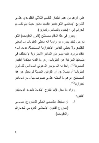 ‫ﻋﻠﻰ ﺍﻟﺭﻏﻡ ﻤﻥ ﻋﺩﻡ ﺍﻨﻁﺒﺎﻕ ﺍﻟﺘﻘﺴﻴﻡ ﺍﻟﺜﻼﺜﻲ ﺍﻟﺘﻘﻠﻴـﺩﻱ ﻋﻠـﻰ‬
‫ﺍﻟﺘﺸﺭﻴﻊ ﺍﻹﺴﻼﻤﻲ ﺍﻟﺫﻱ ﻴﺘﻤﻴﺯ ﺒﺘﻘﺴﻴﻡ ﻤﻐﺎﻴﺭ ﺤﻴﺙ ﻴﺘﻡ ﺘﻘﺴـﻴﻡ‬
                 ‫ﺍﻟﺠﺭﺍﺌﻡ ﺇﻟﻰ : )ﺤﺩﻭﺩ ﻭﻗﺼﺎﺹ ﻭﺘﻌﺎﺯﻴﺭ(.‬
‫ﻭﻴﺒﺭﺯ ﻓﻲ ﻫﺫﺍ ﺍﻟﻤﻘﺎﻡ ﻤﺼﻁﻠﺢ )ﻗﺎﻨﻭﻥ ﺍﻟﻌﻘﻭﺒﺎﺕ( ﺍﻟﺫﻱ‬
‫ﺘﻌﺭﺽ ﻟﻠﻨﻘﺩ ﺒﺩﻭﺭﻩ ﻤﻥ ﺯﺍﻭﻴﺔ ﺃﻨﻪ ﻴﻐﻁﻲ ﺍﻟﻌﻘﻭﺒﺎﺕ ﺒـﺎﻟﻤﻌﻨﻰ‬
‫ﺍﻟﺘﻘﻠﻴﺩﻱ ﻭﻻ ﻴﻐﻁﻲ ﺍﻟﺘﺩﺍﺒﻴﺭ ﺍﻻﺤﺘﺭﺍﺯﻴﺔ ﺍﻟﻤﺴﺘﺤﺩﺜﺔ، ﺒﻴـﺩ ﺃﻨـﻪ‬
‫ﺍﻨﺘﻘﺎﺩ ﻤﺭﺩﻭﺩ ﻋﻠﻴﻪ ﺒﻴﺴﺭ ﺒﺄﻥ ﺍﻟﺘﺩﺍﺒﻴﺭ ﺍﻻﺤﺘﺭﺍﺯﻴﺔ ﻻ ﺘﺨﺘﻠﻑ ﻓﻲ‬
‫ﻁﺒﻴﻌﺘﻬﺎ ﺍﻟﺠﺯﺍﺌﻴﺔ ﻋﻥ ﺍﻟﻌﻘﻭﺒﺎﺕ، ﻭﻫﻭ ﻤﺎ ﺃﻜﺩﺘﻪ ﻤﺤﻜﻤﺔ ﺍﻟﻨﻘﺽ‬
‫ﺍﻟﻤﺼﺭﻴﺔ)٣(، ﻭﺃﺨﺫ ﺒﻪ ﺍﻟﻤـﺅﺘﻤﺭ ﺍﻟـﺩﻭﻟﻲ ﺍﻟﺴـﺎﺩﺱ ﻟﻘـﺎﻨﻭﻥ‬
‫ﺍﻟﻌﻘﻭﺒﺎﺕ)٤(، ﻓﻀﻼ ﻋﻥ ﺃﻥ ﺍﻟﻘﻭﺍﻨﻴﻥ ﺍﻟﺤﺩﻴﺜﺔ ﻟﻡ ﺘﻌﺩل ﻋﻥ ﻫﺫﺍ‬
‫ﺍﻟﻤﺼﻁﻠﺢ، ﺒﺭﻏﻡ ﻤﺎ ﺃﺩﺨﻠﺘﻪ ﻋﻠـﻰ ﻨﺼﻭﺼـﻬﺎ ﻤـﻥ ﺘـﺩﺍﺒﻴﺭ‬
                                              ‫ﺍﺤﺘﺭﺍﺯﻴﺔ)٥(.‬
‫ﻭﺇﺯﺍﺀ ﻤﺎ ﺴﺒﻕ ﻓﺈﻨﻨﺎ ﻨﻘﺘﺭﺡ ﺍﻷﺨـﺫ ﺒﺄﺤـﺩ ﺍﻟﺒـﺩﻴﻠﻴﻥ‬
                                                    ‫ﺍﻵﺘﻴﻴﻥ:‬
‫ﺃﻥ ﻴﺴﺘﺒﺩل ﺒﺎﻟﻤﺴﻤﻰ ﺍﻟﺤﺎﻟﻲ ﻟﻠﻤﺸﺭﻭﻉ، ﻤﺴـﻤﻰ‬        ‫ﺃ-‬
‫)ﻤﺸﺭﻭﻉ ﺍﻟﻘﺎﻨﻭﻥ ﺍﻹﺴﻼﻤﻲ ﺍﻟﻌﺭﺒـﻲ ﻟﻠﺠـﺭﺍﺌﻡ‬
                                ‫ﻭﺍﻟﻌﻘﻭﺒﺎﺕ(.‬




‫٩‬
 