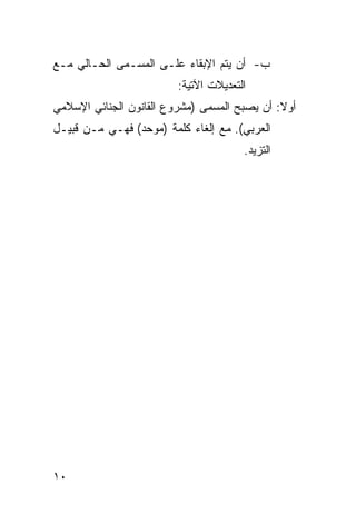 ‫ﺏ- ﺃﻥ ﻴﺘﻡ ﺍﻹﺒﻘﺎﺀ ﻋﻠـﻰ ﺍﻟﻤﺴـﻤﻰ ﺍﻟﺤـﺎﻟﻲ ﻤـﻊ‬
                         ‫ﺍﻟﺘﻌﺩﻴﻼﺕ ﺍﻵﺘﻴﺔ:‬
‫ﺃﻭﻻ: ﺃﻥ ﻴﺼﺒﺢ ﺍﻟﻤﺴﻤﻰ )ﻤﺸﺭﻭﻉ ﺍﻟﻘﺎﻨﻭﻥ ﺍﻟﺠﻨﺎﺌﻲ ﺍﻹﺴﻼﻤﻲ‬
‫ﺍﻟﻌﺭﺒﻲ(. ﻤﻊ ﺇﻟﻐﺎﺀ ﻜﻠﻤﺔ )ﻤﻭﺤﺩ( ﻓﻬـﻲ ﻤـﻥ ﻗﺒﻴـل‬
                                       ‫ﺍﻟﺘﺯﻴﺩ.‬




‫٠١‬
 