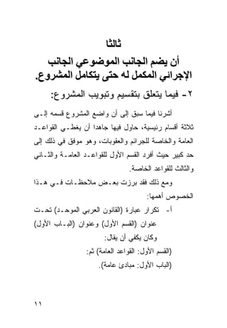 ‫ﺛﺎﻟﺜﺎ‬
   ‫أن یﻀﻢ اﻟﺠﺎﻧﺐ اﻟﻤﻮﺿﻮﻋﻲ اﻟﺠﺎﻧﺐ‬
‫اﻹﺝﺮاﺋﻲ اﻟﻤﻜﻤﻞ ﻟﻪ ﺡﺘﻰ یﺘﻜﺎﻣﻞ اﻟﻤﺸﺮوع.‬
     ‫٢- ﻓﻴﻤﺎ ﻴﺘﻌﻠﻕ ﺒﺘﻘﺴﻴﻡ ﻭﺘﺒﻭﻴﺏ ﺍﻟﻤﺸﺭﻭﻉ:‬
‫ﺃﺸﺭﻨﺎ ﻓﻴﻤﺎ ﺴﺒﻕ ﺇﻟﻰ ﺃﻥ ﻭﺍﻀﻊ ﺍﻟﻤﺸﺭﻭﻉ ﻗﺴﻤﻪ ﺇﻟـﻰ‬
‫ﺜﻼﺜﺔ ﺃﻗﺴﺎﻡ ﺭﺌﻴﺴﻴﺔ، ﺤﺎﻭل ﻓﻴﻬﺎ ﺠﺎﻫ ‪‬ﺍ ﺃﻥ ﻴﻐﻁـﻲ ﺍﻟﻘﻭﺍﻋـﺩ‬
                   ‫ﺩ‬
‫ﺍﻟﻌﺎﻤﺔ ﻭﺍﻟﺨﺎﺼﺔ ﻟﻠﺠﺭﺍﺌﻡ ﻭﺍﻟﻌﻘﻭﺒﺎﺕ، ﻭﻫﻭ ﻤﻭﻓﻕ ﻓﻲ ﺫﻟﻙ ﺇﻟﻰ‬
‫ﺤﺩ ﻜﺒﻴﺭ ﺤﻴﺙ ﺃﻓﺭﺩ ﺍﻟﻘﺴﻡ ﺍﻷﻭل ﻟﻠﻘﻭﺍﻋـﺩ ﺍﻟﻌﺎﻤـﺔ ﻭﺍﻟﺜـﺎﻨﻲ‬
                                ‫ﻭﺍﻟﺜﺎﻟﺙ ﻟﻠﻘﻭﺍﻋﺩ ﺍﻟﺨﺎﺼﺔ.‬
‫ﻭﻤﻊ ﺫﻟﻙ ﻓﻘﺩ ﺒﺭﺯﺕ ﺒﻌـﺽ ﻤﻼﺤﻅـﺎﺕ ﻓـﻲ ﻫـﺫﺍ‬
                                       ‫ﺍﻟﺨﺼﻭﺹ ﺃﻫﻤﻬﺎ:‬
‫ﺃ- ﺘﻜﺭﺍﺭ ﻋﺒﺎﺭﺓ )ﺍﻟﻘﺎﻨﻭﻥ ﺍﻟﻌﺭﺒﻲ ﺍﻟﻤﻭﺤـﺩ( ﺘﺤـﺕ‬
‫ﻋﻨﻭﺍﻥ )ﺍﻟﻘﺴﻡ ﺍﻷﻭل( ﻭﻋﻨﻭﺍﻥ )ﺍﻟﺒـﺎﺏ ﺍﻷﻭل(‬
                       ‫ﻭﻜﺎﻥ ﻴﻜﻔﻲ ﺃﻥ ﻴﻘﺎل:‬
                 ‫)ﺍﻟﻘﺴﻡ ﺍﻷﻭل: ﺍﻟﻘﻭﺍﻋﺩ ﺍﻟﻌﺎﻤﺔ( ﺜﻡ:‬
                     ‫)ﺍﻟﺒﺎﺏ ﺍﻷﻭل: ﻤﺒﺎﺩﺉ ﻋﺎﻤﺔ(.‬



‫١١‬
 