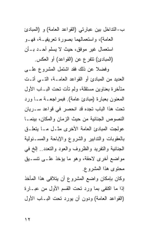 ‫ﺏ- ﺍﻟﺘﺩﺍﺨل ﺒﻴﻥ ﻋﺒﺎﺭﺘﻲ )ﺍﻟﻘﻭﺍﻋﺩ ﺍﻟﻌﺎﻤﺔ( ﻭ )ﺍﻟﻤﺒﺎﺩﺉ‬
‫ﺍﻟﻌﺎﻤﺔ(، ﻭﺍﺴﺘﻌﻤﺎﻟﻬﻤﺎ ﺒﺼﻭﺭﺓ ﺘﻌﺭﻴﻔﻴـﺔ، ﻓﻬـﻭ‬
‫ﺍﺴﺘﻌﻤﺎل ﻏﻴﺭ ﻤﻭﻓﻕ، ﺤﻴﺙ ﻻ ﻴﺴﻠﻡ ﺃﺤـﺩ ﺒـﺄﻥ‬
     ‫)ﺍﻟﻤﺒﺎﺩﺉ( ﺘﺘﻔﺭﻉ ﻋﻥ )ﺍﻟﻘﻭﺍﻋﺩ( ﺃﻭ ﺍﻟﻌﻜﺱ.‬
‫ﻭﻓﻀﻼ ﻋﻥ ﺫﻟﻙ ﻓﻘﺩ ﺍﺸﺘﻤل ﺍﻟﻤﺸﺭﻭﻉ ﻋﻠـﻰ‬
‫ﺍﻟﻌﺩﻴﺩ ﻤﻥ ﺍﻟﻤﺒﺎﺩﺉ ﺃﻭ ﺍﻟﻘﻭﺍﻋﺩ ﺍﻟﻌﺎﻤـﺔ، ﺍﻟﺘـﻲ ﺃﺘـﺕ‬
‫ﻤﺘﺄﺨﺭﺓ ﺒﻌﻨﺎﻭﻴﻥ ﻤﺴﺘﻘﻠﺔ، ﻭﻟﻡ ﺘﺄﺕ ﺘﺤﺕ ﺍﻟﺒـﺎﺏ ﺍﻷﻭل‬
‫ﺍﻟﻤﻌﻨﻭﻥ ﺒﻌﺒﺎﺭﺓ )ﻤﺒﺎﺩﺉ ﻋﺎﻤﺔ(. ﻓﺒﻤﺭﺍﺠﻌـﺔ ﻤـﺎ ﻭﺭﺩ‬
‫ﺘﺤﺕ ﻫﺫﺍ ﺍﻟﺒﺎﺏ ﺘﺠﺩﻩ ﻗﺩ ﺍﻨﺤﺼﺭ ﻓﻲ ﻗﻭﺍﻋﺩ ﺴـﺭﻴﺎﻥ‬
‫ﺍﻟﻨﺼﻭﺹ ﺍﻟﺠﻨﺎﺌﻴﺔ ﻤﻥ ﺤﻴﺙ ﺍﻟﺯﻤﺎﻥ ﻭﺍﻟﻤﻜﺎﻥ، ﺒﻴﻨﻤـﺎ‬
‫ﻋﻭﻟﺠﺕ ﺍﻟﻤﺒﺎﺩﺉ ﺍﻟﻌﺎﻤﺔ ﺍﻷﺨﺭﻯ ﻤﺜـل ﻤـﺎ ﻴﺘﻌﻠـﻕ‬
‫ﺒﺎﻟﻌﻘﻭﺒﺎﺕ ﻭﺍﻟﺘﺩﺍﺒﻴﺭ ﻭﺍﻟﺸﺭﻭﻉ ﻭﺍﻹﺒﺎﺤﺔ ﻭﺍﻟﻤﺴـﺌﻭﻟﻴﺔ‬
‫ﺍﻟﺠﻨﺎﺌﻴﺔ ﻭﺍﻟﺘﻔﺭﻴﺩ ﻭﺍﻟﻅﺭﻭﻑ ﻭﺍﻟﻌﻭﺩ ﻭﺍﻟﺘﻌﺩﺩ.. ﺇﻟﺦ ﻓﻲ‬
‫ﻤﻭﺍﻀﻊ ﺃﺨﺭﻯ ﻻﺤﻘﺔ، ﻭﻫﻭ ﻤﺎ ﻴﺅﺨﺫ ﻋﻠـﻰ ﺘﻨﺴـﻴﻕ‬
                            ‫ﻤﺤﺘﻭﻯ ﻫﺫﺍ ﺍﻟﻤﺸﺭﻭﻉ.‬
‫ﻭﻜﺎﻥ ﺒﺈﻤﻜﺎﻥ ﻭﺍﻀﻊ ﺍﻟﻤﺸﺭﻭﻉ ﺃﻥ ﻴﺘﻼﻓﻰ ﻫﺫﺍ ﺍﻟﻤﺄﺨﺫ‬
‫ﺇﺫﺍ ﻤﺎ ﺍﻜﺘﻔﻰ ﺒﻤﺎ ﻭﺭﺩ ﺘﺤﺕ ﺍﻟﻘﺴﻡ ﺍﻷﻭل ﻤﻥ ﻋﺒـﺎﺭﺓ‬
‫)ﺍﻟﻘﻭﺍﻋﺩ ﺍﻟﻌﺎﻤﺔ( ﻭﺩﻭﻥ ﺃﻥ ﻴﻭﺭﺩ ﺘﺤﺕ ﺍﻟﺒـﺎﺏ ﺍﻷﻭل‬


‫٢١‬
 