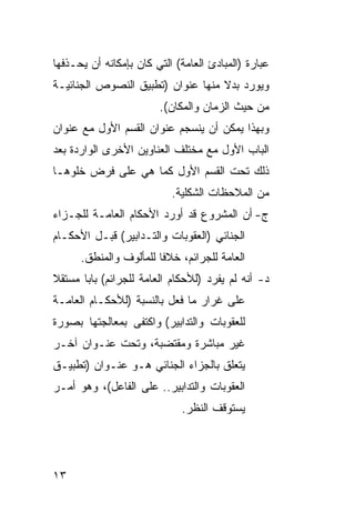 ‫ﻋﺒﺎﺭﺓ )ﺍﻟﻤﺒﺎﺩﺉ ﺍﻟﻌﺎﻤﺔ( ﺍﻟﺘﻲ ﻜﺎﻥ ﺒﺈﻤﻜﺎﻨﻪ ﺃﻥ ﻴﺤـﺫﻓﻬﺎ‬
‫ﻭﻴﻭﺭﺩ ﺒﺩﻻ ﻤﻨﻬﺎ ﻋﻨﻭﺍﻥ )ﺘﻁﺒﻴﻕ ﺍﻟﻨﺼﻭﺹ ﺍﻟﺠﻨﺎﺌﻴـﺔ‬
                        ‫ﻤﻥ ﺤﻴﺙ ﺍﻟﺯﻤﺎﻥ ﻭﺍﻟﻤﻜﺎﻥ(.‬
‫ﻭﺒﻬﺫﺍ ﻴﻤﻜﻥ ﺃﻥ ﻴﻨﺴﺠﻡ ﻋﻨﻭﺍﻥ ﺍﻟﻘﺴﻡ ﺍﻷﻭل ﻤﻊ ﻋﻨﻭﺍﻥ‬
‫ﺍﻟﺒﺎﺏ ﺍﻷﻭل ﻤﻊ ﻤﺨﺘﻠﻑ ﺍﻟﻌﻨﺎﻭﻴﻥ ﺍﻷﺨﺭﻯ ﺍﻟﻭﺍﺭﺩﺓ ﺒﻌﺩ‬
‫ﺫﻟﻙ ﺘﺤﺕ ﺍﻟﻘﺴﻡ ﺍﻷﻭل ﻜﻤﺎ ﻫﻲ ﻋﻠﻰ ﻓﺭﺽ ﺨﻠﻭﻫـﺎ‬
                           ‫ﻤﻥ ﺍﻟﻤﻼﺤﻅﺎﺕ ﺍﻟﺸﻜﻠﻴﺔ.‬
‫ﺝ- ﺃﻥ ﺍﻟﻤﺸﺭﻭﻉ ﻗﺩ ﺃﻭﺭﺩ ﺍﻷﺤﻜﺎﻡ ﺍﻟﻌﺎﻤـﺔ ﻟﻠﺠـﺯﺍﺀ‬
‫ﺍﻟﺠﻨﺎﺌﻲ )ﺍﻟﻌﻘﻭﺒﺎﺕ ﻭﺍﻟﺘـﺩﺍﺒﻴﺭ( ﻗﺒـل ﺍﻷﺤﻜـﺎﻡ‬
      ‫ﺍﻟﻌﺎﻤﺔ ﻟﻠﺠﺭﺍﺌﻡ، ﺨﻼ ﹰﺎ ﻟﻠﻤﺄﻟﻭﻑ ﻭﺍﻟﻤﻨﻁﻕ.‬
                        ‫ﻓ‬
‫ﺩ- ﺃﻨﻪ ﻟﻡ ﻴﻔﺭﺩ )ﻟﻸﺤﻜﺎﻡ ﺍﻟﻌﺎﻤﺔ ﻟﻠﺠﺭﺍﺌﻡ( ﺒﺎ ‪‬ﺎ ﻤﺴﺘﻘﻼ‬
       ‫ﺒ‬
‫ﻋﻠﻰ ﻏﺭﺍﺭ ﻤﺎ ﻓﻌل ﺒﺎﻟﻨﺴﺒﺔ )ﻟﻸﺤﻜـﺎﻡ ﺍﻟﻌﺎﻤـﺔ‬
‫ﻟﻠﻌﻘﻭﺒﺎﺕ ﻭﺍﻟﺘﺩﺍﺒﻴﺭ( ﻭﺍﻜﺘﻔﻰ ﺒﻤﻌﺎﻟﺠﺘﻬﺎ ﺒﺼﻭﺭﺓ‬
‫ﻏﻴﺭ ﻤﺒﺎﺸﺭﺓ ﻭﻤﻘﺘﻀﺒﺔ، ﻭﺘﺤﺕ ﻋﻨـﻭﺍﻥ ﺁﺨـﺭ‬
‫ﻴﺘﻌﻠﻕ ﺒﺎﻟﺠﺯﺍﺀ ﺍﻟﺠﻨﺎﺌﻲ ﻫـﻭ ﻋﻨـﻭﺍﻥ )ﺘﻁﺒﻴـﻕ‬
‫ﺍﻟﻌﻘﻭﺒﺎﺕ ﻭﺍﻟﺘﺩﺍﺒﻴﺭ.. ﻋﻠﻰ ﺍﻟﻔﺎﻋل(، ﻭﻫﻭ ﺃﻤـﺭ‬
                             ‫ﻴﺴﺘﻭﻗﻑ ﺍﻟﻨﻅﺭ.‬




‫٣١‬
 