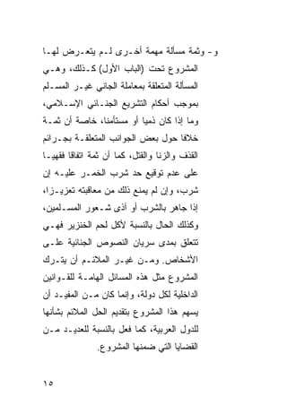 ‫ﻭ- ﻭﺜﻤﺔ ﻤﺴﺄﻟﺔ ﻤﻬﻤﺔ ﺃﺨـﺭﻯ ﻟـﻡ ﻴﺘﻌـﺭﺽ ﻟﻬـﺎ‬
‫ﺍﻟﻤﺸﺭﻭﻉ ﺘﺤﺕ )ﺍﻟﺒﺎﺏ ﺍﻷﻭل( ﻜـﺫﻟﻙ، ﻭﻫـﻲ‬
‫ﺍﻟﻤﺴﺄﻟﺔ ﺍﻟﻤﺘﻌﻠﻘﺔ ﺒﻤﻌﺎﻤﻠﺔ ﺍﻟﺠﺎﻨﻲ ﻏﻴـﺭ ﺍﻟﻤﺴـﻠﻡ‬
‫ﺒﻤﻭﺠﺏ ﺃﺤﻜﺎﻡ ﺍﻟﺘﺸﺭﻴﻊ ﺍﻟﺠﻨـﺎﺌﻲ ﺍﻹﺴـﻼﻤﻲ،‬
‫ﻭﻤﺎ ﺇﺫﺍ ﻜﺎﻥ ﺫﻤ ‪‬ﺎ ﺃﻭ ﻤﺴﺘﺄﻤ ﹰﺎ، ﺨﺎﺼﺔ ﺃﻥ ﺜﻤـﺔ‬
               ‫ﻨ‬           ‫ﻴ‬
‫ﺨﻼ ﹰﺎ ﺤﻭل ﺒﻌﺽ ﺍﻟﺠﻭﺍﻨﺏ ﺍﻟﻤﺘﻌﻠﻘـﺔ ﺒﺠـﺭﺍﺌﻡ‬
                                   ‫ﻓ‬
‫ﺍﻟﻘﺫﻑ ﻭﺍﻟﺯﻨﺎ ﻭﺍﻟﻘﺘل، ﻜﻤﺎ ﺃﻥ ﺜﻤﺔ ﺍﺘﻔﺎ ﹰﺎ ﻓﻘﻬ ‪‬ـﺎ‬
  ‫ﻴ‬      ‫ﻗ‬
‫ﻋﻠﻰ ﻋﺩﻡ ﺘﻭﻗﻴﻊ ﺤﺩ ﺸﺭﺏ ﺍﻟﺨﻤـﺭ ﻋﻠﻴـﻪ ﺇﻥ‬
‫ﺸﺭﺏ، ﻭﺇﻥ ﻟﻡ ﻴﻤﻨﻊ ﺫﻟﻙ ﻤﻥ ﻤﻌﺎﻗﺒﺘﻪ ﺘﻌﺯﻴـﺯﺍ،‬
‫ﺇﺫﺍ ﺠﺎﻫﺭ ﺒﺎﻟﺸﺭﺏ ﺃﻭ ﺁﺫﻯ ﺸـﻌﻭﺭ ﺍﻟﻤﺴـﻠﻤﻴﻥ،‬
‫ﻭﻜﺫﻟﻙ ﺍﻟﺤﺎل ﺒﺎﻟﻨﺴﺒﺔ ﻷﻜل ﻟﺤﻡ ﺍﻟﺨﻨﺯﻴﺭ ﻓﻬـﻲ‬
‫ﺘﺘﻌﻠﻕ ﺒﻤﺩﻯ ﺴﺭﻴﺎﻥ ﺍﻟﻨﺼﻭﺹ ﺍﻟﺠﻨﺎﺌﻴﺔ ﻋﻠـﻰ‬
‫ﺍﻷﺸﺨﺎﺹ. ﻭﻤـﻥ ﻏﻴـﺭ ﺍﻟﻤﻼﺌـﻡ ﺃﻥ ﻴﺘـﺭﻙ‬
‫ﺍﻟﻤﺸﺭﻭﻉ ﻤﺜل ﻫﺫﻩ ﺍﻟﻤﺴﺎﺌل ﺍﻟﻬﺎﻤـﺔ ﻟﻠﻘـﻭﺍﻨﻴﻥ‬
‫ﺍﻟﺩﺍﺨﻠﻴﺔ ﻟﻜل ﺩﻭﻟﺔ، ﻭﺇﻨﻤﺎ ﻜﺎﻥ ﻤـﻥ ﺍﻟﻤﻔﻴـﺩ ﺃﻥ‬
‫ﻴﺴﻬﻡ ﻫﺫﺍ ﺍﻟﻤﺸﺭﻭﻉ ﺒﺘﻘﺩﻴﻡ ﺍﻟﺤل ﺍﻟﻤﻼﺌﻡ ﺒﺸﺄﻨﻬﺎ‬
‫ﻟﻠﺩﻭل ﺍﻟﻌﺭﺒﻴﺔ، ﻜﻤﺎ ﻓﻌل ﺒﺎﻟﻨﺴﺒﺔ ﻟﻠﻌﺩﻴـﺩ ﻤـﻥ‬
                ‫ﺍﻟﻘﻀﺎﻴﺎ ﺍﻟﺘﻲ ﻀﻤﻨﻬﺎ ﺍﻟﻤﺸﺭﻭﻉ.‬


‫٥١‬
 