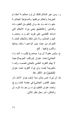 ‫ﺯ- ﻭﻤﻥ ﻏﻴﺭ ﺍﻟﻤﻼﺌﻡ ﻜﺫﻟﻙ ﺃﻥ ﺘﺭﺩ ﻤﻌﺎﻟﺠـﺔ ﺃﺤﻜـﺎﻡ‬
‫ﺍﻟﺠﺭﻴﻤﺔ ﻭﺃﺤﻜﺎﻡ ﻤﺭﺘﻜﺒﻬﺎ ﻭﺍﻟﻤﺴﺌﻭﻟﻴﺔ ﺍﻟﺠﻨﺎﺌﻴـﺔ‬
‫ﻋﻨﻬ ـﺎ، ﺘﺤ ـﺕ ﻋﻨ ـﻭﺍﻥ )ﺘﻁﺒﻴ ـﻕ ﺍﻟﻌﻘﻭﺒ ـﺎﺕ‬
  ‫ـ‬         ‫ـ‬          ‫ـ‬     ‫ـ‬      ‫ـ‬
‫ﻭﺍﻟﺘﺩﺍﺒﻴﺭ..( ﻓﺎﻟﺘﻁﺒﻴﻕ ﻴﻌﻨﻲ ﺇﻴﺭﺍﺩ ﺍﻷﺤﻜﺎﻡ ﺍﻟﺘﻲ‬
‫ﺘﺴﺎﻋﺩ ﺍﻟﻘﺎﻀﻲ ﻋﻠﻰ ﺘﻔﺭﻴﺩ ﺍﻟﺠـﺯﺀ، ﻭﺘﺤﺩﻴـﺩ‬
‫ﺍﻟﺠﺯﺀ ﺍﻟﻤﻼﺌﻡ، ﻭﻻ ﺸﺄﻥ ﻟﺫﻟﻙ ﺒﺎﻷﺤﻜﺎﻡ ﺍﻟﻌﺎﻤـﺔ‬
‫ﻟﻠﺠﺭﺍﺌﻡ ﻤﻥ ﺤﻴﺙ ﺒﻴﺎﻥ ﺃﻨﻭﺍﻋﻬـﺎ ﻭﺘﻘﺴـﻴﻤﺎﺘﻬﺎ‬
                        ‫ﻭﺍﻟﺸﺭﻭﻉ ﻓﻴﻬﺎ.. ﺇﻟﺦ.‬
‫ﺡ- ﻭﻟﻴﺱ ﻤﻘﺒﻭﻻ ﺃﻥ ﻴﺭﺩ ﻤﻭﻀﻭﻉ )ﺘﻔﺭﻴـﺩ ﺍﻟﺠـﺯﺍﺀ‬
‫ﺍﻟﺠﻨﺎﺌﻲ( ﺘﺤﺕ ﻋﻨﻭﺍﻥ )ﻤﺭﺘﻜﺏ ﺍﻟﺠﺭﻴﻤﺔ( ﺤﻴﺙ‬
‫ﻻ ﻴﻬﺘﻡ ﺍﻟﺘﻔﺭﻴﺩ ﺍﻟﻌﻠﻤﻲ ﺒﺎﻟﺠﺎﻨﻲ ﻓﺤﺴﺏ، ﻭﺇﻨﻤـﺎ‬
‫ﺒﺎﻟﺠﺭﻴﻤﺔ ﺃﻴ ‪‬ﺎ، ﻭﺇﻥ ﺇﻴﺭﺍﺩ ﺍﻟﺘﻔﺭﻴﺩ ﺘﺤﺕ ﻋﻨﻭﺍﻥ‬
                              ‫ﻀ‬
                    ‫)ﺍﻟﺘﻁﺒﻴﻕ( ﻫﻭ ﺍﻷﻜﺜﺭ ﺩﻗﺔ.‬
‫ﻁ- ﺃﻥ ﺇﻴﺭﺍﺩ ﻨﺹ ﺒﺸﺄﻥ ﻤﺒﺩﺃ )ﻋﺩﻡ ﺠﻭﺍﺯ ﺍﻻﻋﺘـﺫﺍﺭ‬
‫ﺒﺠﻬل ﺍﻟﻘﺎﻨﻭﻥ ﺍﻟﺠﻨﺎﺌﻲ( ﻓﻲ ﻤﻘﺩﻤﺔ ﺍﻟﻤﺸـﺭﻭﻉ،‬
‫ﻭﺘﺤﺕ ﻋﻨﻭﺍﻥ ﺍﻟﺘﻁﺒﻴـﻕ ﻤـﻥ ﺤﻴـﺙ ﺍﻟﺯﻤـﺎﻥ‬
              ‫ﻭﺍﻟﻤﻜﺎﻥ، ﺃﻤﺭ ﻤﺤل ﻨﻅﺭ ﻟﻶﺘﻲ:‬




‫٦١‬
 