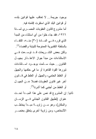 ‫ﺒﻭﺠﻭﺩ ﺠﺭﻴﻤﺔ... ﻻ ﺘﻌﺎﻗﺏ ﻋﻠﻴﻬﺎ ﻗﻭﺍﻨﻴﻥ ﺒﻠﺩﻩ،‬
       ‫ﺃﻭ ﻗﻭﺍﻨﻴﻥ ﺍﻟﺒﻠﺩ ﺍﻟﺫﻱ ﺍﺴﺘﻘﺭﺕ ﺇﻗﺎﻤﺘﻪ ﻓﻴﻪ.‬
‫ﺃﻤﺎ ﻤﺸﺭﻭﻉ ﻗﺎﻨﻭﻥ ﺍﻟﻌﻘﻭﺒﺎﺕ ﺍﻟﻤﺼـﺭﻱ ﻟﺴـﻨﺔ‬
‫٦٦٩١، ﻓﻘﺩ ﺠﺎﺀ ﺨﻠ ‪‬ﺍ ﻤﻥ ﺃﻱ ﺍﺴﺘﺜﻨﺎﺀ ﻤﻥ ﺍﻟﻤﺒﺩﺃ‬
                         ‫ﻭ‬
‫ﺍﻟﺫﻱ ﻗﺭﺭﻩ ﻓـﻲ ﺍﻟﻤـﺎﺩﺓ )٠٣( ﻤﻨـﻪ، ﺍﻜﺘﻔـﺎﺀ‬
 ‫ﺒﺎﻟﺴﻠﻁﺔ ﺍﻟﺘﻘﺩﻴﺭﻴﺔ ﺍﻟﻤﻤﻨﻭﺤﺔ ﻟﻠﻨﻴﺎﺒﺔ ﻭﺍﻟﻘﻀﺎﺀ)٨(.‬
‫ﻭﻟﻜﻥ ﺒﻌﺽ ﺍﻟﺘﺸـﺭﻴﻌﺎﺕ ﻗـﺩ ﺘﻭﺴـﻌﺕ ﻓـﻲ‬
‫ﺍﻻﺴﺘﺜﻨﺎﺀﺍﺕ ﻤﻥ ﻤﺒﺩﺃ ﺠﻭﺍﺯ ﺍﻻﻋﺘـﺫﺍﺭ ﺒﺠﻬـل‬
‫ﺍﻟﻘﺎﻨﻭﻥ... ﺤﻴﺙ ﺴـﻠﻤﺕ ﺒﻭﺠـﻭﺩ ﺍﺴـﺘﺜﻨﺎﺀﺍﺕ‬
‫ﺘﺒﺭﺭﻫﺎ ﺍﻟﻘﻭﺓ ﺍﻟﻘﺎﻫﺭﺓ ﺃﻭ ﻤﺎ ﻓﻲ ﺤﻜﻤﻬﺎ ﻭﺍﻟﺠﻬل‬
‫ﺃﻭ ﺍﻟﻐﻠﻁ ﺍﻟﺤﺘﻤﻲ، ﻭﺍﻟﺠﻬل ﺃﻭ ﺍﻟﻐﻠﻁ ﻓﻲ ﻗـﺎﻨﻭﻥ‬
‫ﺁﺨﺭ ﻏﻴﺭ ﻗﺎﻨﻭﻥ ﺍﻟﻌﻘﻭﺒﺎﺕ ﻓﻀﻼ ﻋـﻥ ﺍﻟﺠﻬـل‬
              ‫ﺃﻭ ﺍﻟﻐﻠﻁ ﻤﻥ ﺃﺠﻨﺒﻲ ﻜﻤﺎ ﺃﺸﺭﻨﺎ)٩(.‬
‫ﺜﺎﻨ ‪‬ﺎ: ﺇﻥ ﺍﻟﻤﺸﺭﻭﻉ ﻗﺩ ﻨﺹ ﻋﻠﻰ ﻫﺫﺍ ﺍﻟﻤﺒـﺩﺃ ﺘﺤـﺕ‬
                                        ‫ﻴ‬
‫ﻋﻨﻭﺍﻥ )ﺘﻁﺒﻴﻕ ﺍﻟﻘﺎﻨﻭﻥ ﺍﻟﺠﻨﺎﺌﻲ ﻓـﻲ ﺍﻟﺯﻤـﺎﻥ‬
‫ﻭﺍﻟﻤﻜﺎﻥ(، ﻭﻫﻭ ﻤـﻥ ﺯﺍﻭﻴـﺔ ﻤﺒـﺩﺃ ﻴﺨﺎﻁـﺏ‬
‫ﺍﻷﺸﺨﺎﺹ، ﻭﻤﻥ ﺯﺍﻭﻴﺔ ﺃﺨﺭﻯ ﻴﺘﻌﻠﻕ ﺒﻌﻨﺼـﺭ‬




‫٨١‬
 