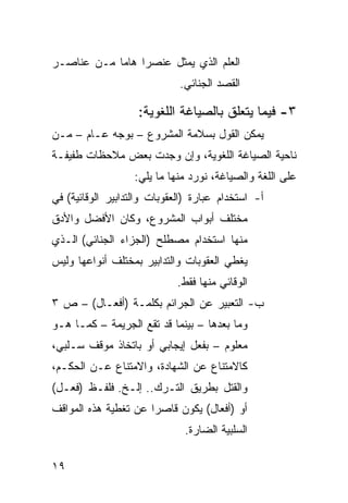 ‫ﺍﻟﻌﻠﻡ ﺍﻟﺫﻱ ﻴﻤﺜل ﻋﻨﺼ ‪‬ﺍ ﻫﺎ ‪‬ﺎ ﻤـﻥ ﻋﻨﺎﺼـﺭ‬
            ‫ﺭ ﻤ‬
                             ‫ﺍﻟﻘﺼﺩ ﺍﻟﺠﻨﺎﺌﻲ.‬

                    ‫٣- ﻓﻴﻤﺎ ﻴﺘﻌﻠﻕ ﺒﺎﻟﺼﻴﺎﻏﺔ ﺍﻟﻠﻐﻭﻴﺔ:‬
‫ﻴﻤﻜﻥ ﺍﻟﻘﻭل ﺒﺴﻼﻤﺔ ﺍﻟﻤﺸﺭﻭﻉ – ﺒﻭﺠﻪ ﻋـﺎﻡ – ﻤـﻥ‬
‫ﻨﺎﺤﻴﺔ ﺍﻟﺼﻴﺎﻏﺔ ﺍﻟﻠﻐﻭﻴﺔ، ﻭﺇﻥ ﻭﺠﺩﺕ ﺒﻌﺽ ﻤﻼﺤﻅﺎﺕ ﻁﻔﻴﻔـﺔ‬
                   ‫ﻋﻠﻰ ﺍﻟﻠﻐﺔ ﻭﺍﻟﺼﻴﺎﻏﺔ، ﻨﻭﺭﺩ ﻤﻨﻬﺎ ﻤﺎ ﻴﻠﻲ:‬
‫ﺃ- ﺍﺴﺘﺨﺩﺍﻡ ﻋﺒﺎﺭﺓ )ﺍﻟﻌﻘﻭﺒﺎﺕ ﻭﺍﻟﺘﺩﺍﺒﻴﺭ ﺍﻟﻭﻗﺎﺌﻴﺔ( ﻓﻲ‬
‫ﻤﺨﺘﻠﻑ ﺃﺒﻭﺍﺏ ﺍﻟﻤﺸﺭﻭﻉ، ﻭﻜﺎﻥ ﺍﻷﻓﻀل ﻭﺍﻷﺩﻕ‬
‫ﻤﻨﻬﺎ ﺍﺴﺘﺨﺩﺍﻡ ﻤﺼﻁﻠﺢ )ﺍﻟﺠﺯﺍﺀ ﺍﻟﺠﻨﺎﺌﻲ( ﺍﻟـﺫﻱ‬
‫ﻴﻐﻁﻲ ﺍﻟﻌﻘﻭﺒﺎﺕ ﻭﺍﻟﺘﺩﺍﺒﻴﺭ ﺒﻤﺨﺘﻠﻑ ﺃﻨﻭﺍﻋﻬﺎ ﻭﻟﻴﺱ‬
                             ‫ﺍﻟﻭﻗﺎﺌﻲ ﻤﻨﻬﺎ ﻓﻘﻁ.‬
‫ﺏ- ﺍﻟﺘﻌﺒﻴﺭ ﻋﻥ ﺍﻟﺠﺭﺍﺌﻡ ﺒﻜﻠﻤـﺔ )ﺃﻓﻌـﺎل( – ﺹ ٣‬
‫ﻭﻤﺎ ﺒﻌﺩﻫﺎ – ﺒﻴﻨﻤﺎ ﻗﺩ ﺘﻘﻊ ﺍﻟﺠﺭﻴﻤﺔ – ﻜﻤـﺎ ﻫـﻭ‬
‫ﻤﻌﻠﻭﻡ – ﺒﻔﻌل ﺇﻴﺠﺎﺒﻲ ﺃﻭ ﺒﺎﺘﺨﺎﺫ ﻤﻭﻗﻑ ﺴـﻠﺒﻲ،‬
‫ﻜﺎﻻﻤﺘﻨﺎﻉ ﻋﻥ ﺍﻟﺸﻬﺎﺩﺓ، ﻭﺍﻻﻤﺘﻨﺎﻉ ﻋـﻥ ﺍﻟﺤﻜـﻡ،‬
‫ﻭﺍﻟﻘﺘل ﺒﻁﺭﻴﻕ ﺍﻟﺘـﺭﻙ.. ﺇﻟـﺦ. ﻓﻠﻔـﻅ )ﻓﻌـل(‬
‫ﺃﻭ )ﺃﻓﻌﺎل( ﻴﻜﻭﻥ ﻗﺎﺼ ‪‬ﺍ ﻋﻥ ﺘﻐﻁﻴﺔ ﻫﺫﻩ ﺍﻟﻤﻭﺍﻗﻑ‬
                      ‫ﺭ‬
                              ‫ﺍﻟﺴﻠﺒﻴﺔ ﺍﻟﻀﺎﺭﺓ.‬

‫٩١‬
 